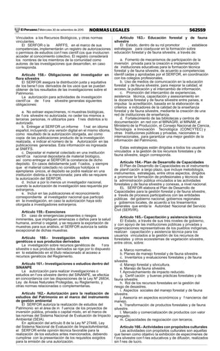 El Peruano / Miércoles 30 de setiembre de 2015 562559NORMAS LEGALES
Vinculados a los Recursos Biológicos, y otras normas
vinculantes.
El SERFOR o la ARFFS, en el marco de sus
competencias, implementarán un registro de autorizaciones
o permisos de estudios con f nes científ cos que involucren
acceder al conocimiento colectivo. El registro considerará
los nombres de los miembros de la comunidad como
autores de las investigaciones que desarrollen, en caso
corresponda.
Artículo 158.- Obligaciones del investigador en
ﬂora silvestre
El SERFOR asegura la distribución justa y equitativa
de los bene f cios derivados de los usos que se puedan
obtener de los resultados de las investigaciones sobre el
Patrimonio.
La autorización para actividades de investigación
científ ca de f ora silvestre generalas siguientes
obligaciones:
a. No extraer especímenes, ni muestras biológicas,
de f ora silvestre no autorizada; no ceder los mismos a
terceras personas, ni utilizarlos para f nes distintos a lo
autorizado.
b. Entregar al SERFOR un informe f nal en idioma
español, incluyendo una versión digital en el mismo idioma,
como resultado de la autorización otorgada, así como
copia de las publicaciones producto de la investigación
realizada, e indicar el número de la Autorización en las
publicaciones generadas. Esta información es ingresada
al SNIFFS.
c. Depositar el material colectado en una institución
científ ca nacional depositaria de material biológico,
así como entregar al SERFOR la constancia de dicho
depósito. En casos debidamente justi f cados, y siempre
que el material colectado no constituya holotipos ni
ejemplares únicos, el depósito se podrá realizar en una
institución distinta a la mencionada; para ello se requiere
la autorización del SERFOR.
d. Incluir a por lo menos un investigador nacional,
cuando la autorización de investigación sea requerida por
extranjeros.
e. Incluir en las publicaciones el reconocimiento
correspondiente al investigador nacional que participó
en la investigación, en caso la autorización haya sido
otorgada a investigadores extranjeros.
Artículo 159.- Exenciones
En caso de emergencias presentes o riesgos
inminentes, que impliquen amenazas o daños para la salud
humana, animal o vegetal, y se requiera la exportación de
muestras para sus análisis, el SERFOR autoriza la salida
excepcional de dichas muestras.
Artículo 160.- Investigación sobre recursos
genéticos o sus productos derivados
La investigación sobre recursos genéticos de f ora
silvestre o sus productos derivados se rige por lo dispuesto
en lo establecido en el título relacionado al acceso a
recursos genéticos del Reglamento.
Artículo 161.- Investigaciones o estudios dentro del
SINANPE
La autorización para realizar investigaciones o
estudios en f ora silvestre dentro del SINANPE, se efectúa
en concordancia con las disposiciones de la Ley Nº 26834,
Ley de Áreas Naturales Protegidas, su Reglamento, y
otras normas relacionadas o complementarias.
Artículo 162.- Autorización para la realización de
estudios del Patrimonio en el marco del instrumento
de gestión ambiental
El SERFOR autoriza la realización de estudios del
Patrimonio en el área de in f uencia de los proyectos de
inversión pública, privada o capital mixto, en el marco de
las normas del Sistema Nacional de Evaluación de Impacto
Ambiental (SEIA).
En aplicación del artículo 8 de la Ley Nº 27446, Ley
del Sistema Nacional de Evaluación de ImpactoAmbiental,
el SERFOR emite opinión técnica favorable para la
realización de los estudios antes mencionados, debiendo
cumplirse con la presentación de los requisitos exigidos
para la emisión de una autorización.
Artículo 163.- Educación forestal y de fauna
silvestre
El Estado, dentro de su rol promotor , establece
estrategias para coadyuvar en la formación sobre
educación forestal y de fauna silvestre, a través de:
a. Fomento de mecanismos de participación de la
inversión privada para la creación e implementación
de instituciones educativas para la formación técnica
forestal y de fauna silvestre, de acuerdo a competencias
identif cadas y aprobadas por el SERFOR, en coordinación
con los colegios profesionales.
b. Uso de medios de comunicación en la educación
forestal y de fauna silvestre, para mejorar la calidad, el
acceso, la publicación y el intercambio de información.
c. Promoción del intercambio de experiencias,
asistencia técnica, capacitación y asesoramiento en
la docencia forestal y de fauna silvestre entre países, e
impulsa la acreditación, basada en la elaboración de
criterios e indicadores de la calidad de la enseñanza
forestal y de fauna silvestre, mediante la creación de una
red de instituciones de enseñanza.
d. Fortalecimiento de las bibliotecas y centros de
documentación en red con el MINAGRI, el MINAM, el
Ministerio de la Producción, el Consejo Nacional de Ciencia,
Tecnología e Innovación Tecnológica (CONCYTEC) y
otras Instituciones públicas y privadas, nacionales e
internacionales, para garantizar una mejor gestión de la
información del Patrimonio.
Estas estrategias están dirigidas a todos los usuarios
vinculados a la gestión de los recursos forestales y de
fauna silvestre, según corresponda.
Artículo 164.- Plan de Desarrollo de Capacidades
El Plan de Desarrollo de Capacidades es el instrumento
de planif cación a largo plazo, que incluye metodología,
instrumentos, estrategias, entre otros aspectos, dirigidos
a promover la formación de profesionales y técnicos de
la administración pública vinculados a las actividades
forestales y de fauna silvestre y conexas, a nivel nacional.
EL SERFOR elabora el Plan de Desarrollo de
Capacidades para la gestión forestal y de fauna silvestre,
a través de procesos participativos con las entidades
públicas del gobierno nacional, gobiernos regionales
y gobiernos locales, de acuerdo a los lineamientos
generales que emita la Autoridad Nacional del Servicio
Civil (SERVIR).
Artículo 165.- Capacitación y asistencia técnica
El Estado, a través de sus tres niveles de gobierno,
y con apoyo de las instituciones públicas y privadas y
organizaciones representativas de los pueblos indígenas,
realizan capacitación y asistencia técnica para los
usuarios vinculados a la gestión de los recursos de
forestales y otros ecosistemas de vegetación silvestre,
entre otros, sobre:
a. Marco normativo.
b. Planes de manejo forestal y de fauna silvestre.
c. Inventarios y evaluaciones forestales y de fauna
silvestre.
d. Manejo forestal y silvicultura.
e. Manejo de fauna silvestre.
f. Aprovechamiento de impacto reducido.
g. Certif cación y buenas prácticas forestales y de
fauna silvestre.
h. Rol de los recursos forestales en la gestión del
riesgo de desastres.
i. Aspectos sociales del manejo forestal y de fauna
silvestre.
j. Asesoría en aspectos económicos y f nancieros del
manejo.
k. Transformación de productos forestales y de fauna
silvestre.
l. Mercado y comercialización de productos con valor
agregado.
m. Capacidades de negociación con terceros.
Artículo 166.-Actividades con propósitos culturales
Las actividades con propósitos culturales son aquellas
que tienen como objetivo la exhibición de especímenes de
f ora silvestre con f nes educativos y de difusión, realizados
sin f nes de lucro.
 