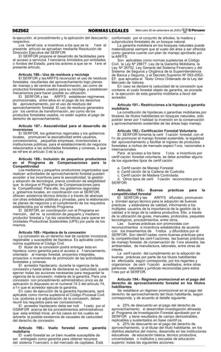 Miércoles 30 de setiembre de 2015 / El Peruano562562 NORMAS LEGALES
la ejecución, el procedimiento y la aplicación del descuento
respectivo.
Los benef cios e incentivos a los que se re f ere el
presente artículo se aprueban mediante Resolución de
Dirección Ejecutiva del SERFOR.
El SERFOR propone el desarrollo de facilidades para
el acceso a servicios f nancieros brindados por entidades
o fondos del Estado, para los actores a que se re f ere el
presente artículo.
Artículo 186.- Uso de residuos y reciclaje
El SERFOR y lasARFFS reconocen el uso de residuos
forestales resultantes del aprovechamiento bajo planes
de manejo y de centros de transformación, así como de
productos forestales usados para su reciclaje, y establecen
mecanismos para hacer posible su utilización.
El SERFOR y las ARFFS establecen regímenes
promocionales, entre ellos en el pago de los derechos
de aprovechamiento, por el uso de residuos del
aprovechamiento forestal. El uso de residuos generados
por los centros de transformación, así como de los
productos forestales usados, no están sujetos al pago de
derecho de aprovechamiento.
Artículo 187.- Asociatividad para el desarrollo de
inversiones
El SERFOR, los gobiernos regionales y los gobiernos
locales, promueven la asociatividad entre usuarios,
concesionarios, pequeñas empresas, inversionistas e
instituciones públicas, para el establecimiento de negocios
relacionados a las actividades forestales y conexas, a que
se ref ere el artículo 3 de la Ley.
Artículo 188.- Inclusión de pequeños productores
en el Programa de Compensaciones para la
Competitividad
Los medianos y pequeños productores organizados que
realizan actividades de aprovechamiento forestal pueden
acceder a los incentivos para la asociatividad, la gestión
y adopción de tecnología, previa condición de elegibilidad
que le otorgue el Programa de Compensaciones para
la Competitividad. Para ello, los gobiernos regionales
y gobiernos locales, en coordinación con el SERFOR,
ofrecen asistencia técnica directa o a través de alianzas
con otras entidades públicas y privadas, para la elaboración
de planes de negocios y el cumplimiento de los requisitos
establecidos por el referido Programa.
El SERFOR, en coordinación con el Programa en
mención, def ne la condición de pequeño y mediano
productor forestal y f ja las características para operar en
Unidades Productivas Sostenibles (UPS) por parte de los
mismos.
Artículo 189.- Hipoteca de la concesión
La concesión es un derecho real de carácter incorporal,
registrable y susceptible de hipoteca. Es aplicable como
norma supletoria el Código Civil.
El titular de la concesión podrá entregar ésta en
hipoteca como garantía para el acceso a f nanciamiento,
orientado al manejo forestal, proyectos integrales,
proyectos o inversiones de promoción de las actividades
forestales y conexas.
El acreedor hipotecario, durante la vigencia de la
concesión y hasta antes de declararse su caducidad, puede
ejercer todas las acciones necesarias para resguardar la
vigencia de la concesión, materia de la garantía. Para una
concesión con procedimiento administrativo único es de
aplicación lo dispuesto en el numeral 74.3 del artículo 74,
a f n que el acreedor ejecute la garantía.
En caso de ejecución de la garantía hipotecaria, será
aplicable como norma supletoria el Código Procesal Civil.
Los postores a la adjudicación de la concesión, deben
reunir los requisitos para ser concesionario.
El acreedor hipotecario debe ser noti f cado por el
OSINFOR acerca de los procedimientos administrativos
que esta entidad inicie, en los casos en los cuales se
advierta la posible existencia de causales de caducidad
del derecho de concesión.
Artículo 190.- Vuelo forestal como garantía
mobiliaria
El vuelo forestal es un bien mueble susceptible de
ser entregado como garantía para obtener recursos
del sistema f nanciero o del mercado de capitales. Está
conformado por el conjunto de árboles, la madera y
subproductos forestales de un bosque natural.
La garantía mobiliaria en los bosques naturales puede
materializarse siempre que el vuelo del área a ser ofrecida
como garantía cuente con plan de manejo aprobado por
la ARFFS.
Son aplicables como normas supletorias el Código
Civil, la Ley Nº 28677, Ley de la Garantía Mobiliaria, la
Ley Nº 26702, Ley General del Sistema Financiero y del
Sistema de Seguros y Orgánica de la Superintendencia
de Banca y Seguros, y el Decreto Supremo Nº 093-2002-
EF, que aprueba el Texto Único Ordenado de la Ley del
Mercado de Valores.
En caso se declare la caducidad de la concesión que
contiene el vuelo forestal objeto de garantía, se procede
a la ejecución de esta garantía mobiliaria a favor del
acreedor.
Artículo 191.- Restricciones a la hipoteca y garantía
mobiliaria
La constitución de hipotecas o garantías mobiliarias por
titulares de títulos habilitantes en bosques naturales, sólo
podrán tener por f nalidad la inversión en la conservación
y aprovechamiento sostenible de las áreas bajo manejo.
Artículo 192.- Certiﬁcación Forestal Voluntaria
El SERFOR fomenta la certi f cación forestal, con el
f n de promover el manejo forestal sostenible, la legalidad
del aprovechamiento y facilitar el ingreso de productos
forestales a nichos de mercado especí f cos, nacionales e
internacionales.
Para el acceso a los bene f cios e incentivos por
certif cación forestal voluntaria, se debe acreditar alguno
de los siguientes tipos de certif cación:
a. Certif cación de Manejo Forestal.
b. Certif cación de la Cadena de Custodia.
c. Certif cación de Madera Controlada.
d. Otros tipos de certi f cación reconocidos por el
SERFOR.
Artículo 193.- Buenas prácticas para la
competitividad forestal
El SERFOR y las ARFFS difunden, promueven
y brindan apoyo técnico para la adopción de buenas
prácticas y estándares de calidad, informando a los
múltiples usuarios de la importancia de la gestión de la
calidad a lo largo de la cadena productiva. Ello, a través
de la utilización de guías, manuales, protocolos, paquetes
tecnológicos, procedimientos, entre otros.
Las buenas prácticas son promovidas con
reconocimientos e incentivos establecidos de acuerdo
con los lineamientos de f nidos y difundidos por el
SERFOR. Son identif cadas como buenas prácticas para
la competitividad las certi f caciones, las buenas prácticas
de manejo forestal, de conservación de f ora silvestre, las
ambientales, de manufactura, laborales, entre otras de
interés.
La verif cación del cumplimiento en la adopción de
buenas prácticas por parte de los títulos habilitantes
es efectuada, según corresponda, por los regentes y
organismos de certi f cación acreditados, entre otras
personas naturales y jurídicas reconocidas para estos
f nes por el SERFOR.
Artículo 194.- Régimen promocional en el pago del
derecho de aprovechamiento forestal en los títulos
habilitantes
Se establece un régimen promocional en el pago del
derecho de aprovechamiento del título habilitante, según
corresponda, y de acuerdo al detalle siguiente:
a. 25% de descuento en el pago del derecho de
aprovechamiento, si desarrollan investigación alineada
al Programa de Investigación Forestal aprobado por el
SERFOR y tiene resultados de campo demostrables,
replicables y sustentados en base científ ca.
b. 20% de descuento en el pago del derecho de
aprovechamiento, si el titular del título habilitante, en los
distritos aledaños del mismo, desarrolla en las instituciones
educativas de educación básica, técnico productiva,
universidades o institutos y escuelas de educación
superior, todas las siguientes acciones:
 