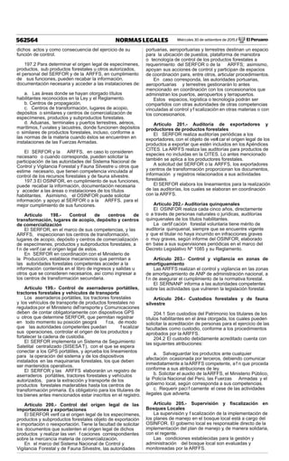 Miércoles 30 de setiembre de 2015 / El Peruano562564 NORMAS LEGALES
dichos actos y como consecuencia del ejercicio de su
función de control.
197.2 Para determinar el origen legal de especímenes,
productos, sub productos forestales u otros autorizados,
el personal del SERFOR y de la ARFFS, en cumplimiento
de sus funciones, pueden recabar la información,
documentación necesaria y acceder a las instalaciones de:
a. Las áreas donde se hayan otorgado títulos
habilitantes reconocidos en la Ley y el Reglamento.
b. Centros de propagación.
c. Centros de transformación, lugares de acopio,
depósitos o similares y centros de comercialización de
especímenes, productos y subproductos forestales.
d. Aduanas, terminales y puertos terrestres, aéreos,
marítimos, f uviales y lacustres, donde funcionen depósitos
o similares de productos forestales, incluso, conforme a
las normas de la materia cuando éstos se encuentren en
instalaciones de las Fuerzas Armadas.
El SERFOR y la ARFFS, en caso lo consideren
necesario o cuando corresponda, pueden solicitar la
participación de las autoridades del Sistema Nacional de
Control y Vigilancia Forestal y Fauna Silvestre u otros que
estime necesario, que tienen competencia vinculada al
control de los recursos forestales y de fauna silvestre.
197.3 El OSINFOR, en cumplimiento de sus funciones,
puede recabar la información, documentación necesaria
y acceder a las áreas o instalaciones de los títulos
habilitantes. Asimismo, el OSINFOR puede solicitar
información y apoyo al SERFOR o a la ARFFS, para el
mejor cumplimiento de sus funciones.
Artículo 198.- Control de centros de
transformación, lugares de acopio, depósito y centros
de comercialización
El SERFOR, en el marco de sus competencias, y las
ARFFS, inspeccionan los centros de transformación,
lugares de acopio, depósito y centros de comercialización
de especímenes, productos y subproductos forestales, a
f n de verif car el origen legal de estos.
En SERFOR en coordinación con el Ministerio de
la Producción, establece mecanismos que permitan a
las autoridades forestales competentes acceder a la
información contenida en el libro de ingresos y salidas u
otros que se consideren necesarios, así como ingresar a
los centros de transformación secundaria.
Artículo 199.- Control de aserraderos portátiles,
tractores forestales y vehículos de transporte
Los aserraderos portátiles, los tractores forestales
y los vehículos de transporte de productos forestales no
regulados por el Ministerio deTransporte y Comunicaciones
deben de contar obligatoriamente con dispositivos GPS
u otros que determine SERFOR, que permitan registrar
en todo momento su posición geográ f ca, de modo
que las autoridades competentes puedan f scalizar
sus operaciones, controlar el origen de los productos y
fortalecer la cadena de custodia.
El SERFOR implementa un Sistema de Seguimiento
Satelital centralizado (SISESA T), con el que se espera
conectar a los GPS portátiles, y aprueba los lineamientos
para la operación del sistema y de los dispositivos
instalados en las maquinarias forestales, los que deben
ser mantenidos operativos.
El SERFOR y las ARFFS elaborarán un registro de
aserraderos portátiles, tractores forestales y vehículos
autorizados, para la extracción y transporte de los
productos forestales maderables hasta los centros de
transformación primaria. Es obligatorio para los titulares de
los bienes antes mencionados estar inscritos en el registro.
Artículo 200.- Control del origen legal de las
importaciones y exportaciones
El SERFOR verif ca el origen legal de los especímenes,
productos y subproductos forestales objeto de exportación
e importación o reexportación. Tiene la facultad de solicitar
los documentos que sustenten el origen legal de dichos
productos y realizar las veri f caciones correspondientes
sobre la mercancía materia de comercialización.
En el marco del Sistema Nacional de Control y
Vigilancia Forestal y de Fauna Silvestre, las autoridades
portuarias, aeroportuarias y terrestres destinan un espacio
para la ubicación de puestos, plataforma de maniobra
o tecnología de control de los productos forestales a
requerimiento del SERFOR o de la ARFFS; asimismo,
apoyan sus acciones de control y participan de espacios
de coordinación para, entre otros, articular procedimientos.
En caso corresponda, las autoridades portuarias,
aeroportuarias y terrestres gestionarán lo antes
mencionado en coordinación con los concesionarios que
administran los puertos, aeropuertos y terrapuertos.
Estos espacios, logística o tecnología podrán ser
compartidos con otras autoridades de otras competencias
vinculadas al control yf scalización en otras materias o con
los concesionarios.
Artículo 201.- Auditoría de exportadores y
productores de productos forestales
El SERFOR realiza auditorías periódicas a los
exportadores, con el objeto de verif car el origen legal de los
productos a exportar que estén incluidos en los Apéndices
CITES. La ARFFS realiza las auditorías para productos de
especies no incluidas en la CITES. Lo antes mencionado
también se aplica a los productores forestales.
A solicitud del SERFOR o la ARFFS, los exportadores
y centros de transformación proporcionan los documentos,
información y registros relacionados a sus actividades
forestales.
El SERFOR elabora los lineamientos para la realización
de las auditorías, los cuales se elaboran en coordinación
con la ARFFS.
Artículo 202.- Auditorías quinquenales
El OSINFOR realiza cada cinco años, directamente
o a través de personas naturales o jurídicas, auditorías
quinquenales de los títulos habilitantes.
La certif cación forestal voluntaria tiene mérito de
auditoría quinquenal, siempre que se encuentre vigente
y que el titular no haya incurrido en infracciones graves
o muy graves, según informe del OSINFOR, elaborado
en base a sus supervisiones periódicas en el marco del
Decreto Legislativo Nº 1085 y su Reglamento.
Artículo 203.- Control y vigilancia en zonas de
amortiguamiento
Las ARFFS realizan el control y vigilancia en las zonas
de amortiguamiento de ANP de administración nacional, a
f n de asegurar el cumplimiento de la normativa forestal.
El SERNANP informa a las autoridades competentes
sobre las actividades que vulneren la legislación forestal.
Artículo 204.- Custodios forestales y de fauna
silvestre
204.1 Son custodios del Patrimonio los titulares de los
títulos habilitantes en el área otorgada, los cuales pueden
solicitar la acreditación de personas para el ejercicio de las
facultades como custodio, conforme a los procedimientos
aprobados por la ARFFS.
204.2 El custodio debidamente acreditado cuenta con
las siguientes atribuciones:
a. Salvaguardar los productos ante cualquier
afectación ocasionada por terceros, debiendo comunicar
inmediatamente a laARFFS competente, a f n que proceda
conforme a sus atribuciones de ley.
b. Solicitar el auxilio de laARFFS, el Ministerio Público,
la Policía Nacional del Perú, las Fuerzas Armadas y el
gobierno local, según corresponda a sus competencias.
c. Requerir pací f camente el cese de las actividades
ilegales que advierta.
Artículo 205.- Supervisión y ﬁscalización en
Bosques Locales
La supervisión y f scalización de la implementación de
los planes de manejo en el bosque local está a cargo del
OSINFOR. El gobierno local es responsable directo de la
implementación del plan de manejo y, de manera solidaria,
con el regente.
Las condiciones establecidas para la gestión y
administración del bosque local son evaluadas y
monitoreadas por la ARFFS.
 