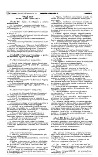 El Peruano / Miércoles 30 de setiembre de 2015 562565NORMAS LEGALES
TÍTULO XXVIII
INFRACCIONES Y SANCIONES
Artículo 206.- Sujetos de infracción y sanción
administrativa
Las infracciones y sanciones establecidas en el
Reglamento son de aplicación a las siguientes personas
naturales y jurídicas:
a. Titulares de los títulos habilitantes mencionados en
el artículo 39.
b. Titulares de las autorizaciones, contratos y licencias
mencionadas en el artículo 40.
c. Regentes y especialistas que se regulan en el
Reglamento.
d. Terceros con responsabilidad solidaria en los títulos
habilitantes.
e. Aquellas que no son titulares de títulos habilitantes,
ni de actos administrativos, ni regentes o especialistas,
ni terceros con responsabilidad solidaria, que realizan
actividades forestales ilegales, fuera de tierras de
comunidades campesinas o comunidades nativas.
Artículo 207.- Infracciones vinculadas a la gestión
del Patrimonio regulado en el Reglamento
207.1 Son infracciones leves las siguientes:
a. Destruir, retirar o alterar los linderos, hitos u otras
señales colocados por laARFFS, el SERFOR o los titulares
de títulos habilitantes.
b. Incumplir con la presentación del informe de
ejecución o del informe de exploración y evaluación, en
los plazos o forma establecidos en el Reglamento y las
normas complementarias.
c. Incumplir con presentar el plan de manejo u otros
documentos técnicos legalmente exigidos, dentro del
plazo establecido.
d. Incumplir con la actualización del Libro de Registro
de Actos de Regencia.
e. Incumplir con conservar los documentos que
respalden los actos de regencia por un período mínimo de
cuatro años.
207.2 Son infracciones graves las siguientes:
a. Incumplir con el marcado de trozas o tocones con
los códigos proporcionados por la autoridad forestal
competente, o usarlos indebidamente.
b. Impedir y/o resistirse a brindar el acceso a la
información y/o documentación que requiera la autoridad
competente.
c. Incumplir con entregar la información que solicite la
autoridad competente, dentro del plazo otorgado.
d. Incumplir con la implementación de las medidas
correctivas y/o mandatos que se emitan como resultado
de las acciones de control, supervisión y/o f scalización
ejecutadas por la autoridad competente.
e. Incumplir con implementar las actividades de
reforestación y otras referidas a la recuperación del
Patrimonio, previstas en las autorizaciones de desbosque.
f. Incumplir los compromisos asumidos en las
autorizaciones con f nes de investigación.
g. Incumplir con las obligaciones o condiciones
establecidas en los títulos habilitantes, planes de manejo
u otros actos administrativos, diferentes a las causales de
caducidad.
207.3 Son infracciones muy graves las siguientes:
a. Provocar incendios forestales.
b. Realizar la quema de los recursos forestales que
forman parte del Patrimonio.
c. Realizar el cambio de uso de la tierra, sin contar con
autorización.
d. Realizar el desbosque, sin contar con autorización.
e. Talar, extraer y/o aprovechar recursos forestales,
sin autorización, a excepción de los aprovechados por
subsistencia.
f. Establecer o trasladar depósitos o similares, lugares
de acopio, centros de comercialización de transformación
o de propagación, sin contar con la autorización de la
autoridad competente.
g. Adquirir, transformar, comercializar, exportar y/o
poseer recursos y/o productos forestales, extraídos sin
autorización.
h. Adquirir, transformar, comercializar, exportar y/o
poseer recursos y/o productos, que provengan de centros
de propagación, transformación, comercialización o
almacenamiento no registrados.
i. Transportar especímenes, productos o sub productos
forestales, sin contar con los documentos que amparen su
movilización.
j. Elaborar, formular, suscribir, presentar o remitir
documentos con información adulterada, falsa o incompleta
contenida en documentos físicos o medios informáticos.
k. Usar o presentar documentos falsos o adulterados
durante las acciones de supervisión,f scalización o control.
l. Utilizar documentación otorgada o aprobada
por la autoridad forestal competente para amparar la
extracción, transporte, transformación, almacenamiento o
comercialización de los recursos o productos forestales,
extraídos sin autorización.
m. Facilitar a un tercero el uso de documentación
otorgada o aprobada por la autoridad forestal, para amparar
la extracción, transporte, transformación, almacenamiento
o comercialización de los recursos o productos forestales
extraídos sin autorización.
n. No tener libro de operaciones o mantenerlo
desactualizado.
o. No registrar la información en el libro de operaciones,
de acuerdo a las disposiciones establecidas.
p. Incumplir con la implementación del plan de
contingencia aprobado.
q. Ceder o transferir a terceros, la titularidad de
concesiones, permisos o autorizaciones, sin contar con la
autorización correspondiente.
r. Incumplir con las condiciones establecidas o
las obligaciones asumidas, como consecuencia de la
inscripción en el Registro de Especialistas que prestan
servicios en materia forestal y de fauna silvestre.
s. Permitir el ingreso o facilitar el acceso a terceros al
área donde se desarrolla la actividad forestal, para realizar
actividades no autorizadas, y que a consecuencia de ello
se afecte el ecosistema.
t. Incumplir con las obligaciones o compromisos
asumidos en las autorizaciones de investigación cientí f ca
o con f nes culturales.
u. Ejercer la regencia sin contar con la licencia
correspondiente o incumpliendo sus deberes o
responsabilidades.
v. Participar, dirigir o respaldar , siendo regente, de
actividades o conductas que generen daños al área
regentada y sus recursos.
w. Elaborar el plan de manejo, informes de ejecución
y demás documentos técnicos bajo su responsabilidad en
calidad de regente o especialista, con información falsa.
x. Impedir, obstaculizar y/o dif cultar el desarrollo de las
funciones de la autoridad competente en el otorgamiento
de derechos o en el ejercicio de la función de control,
supervisión, f scalización, en la ejecución de medidas
cautelares y precautorias, sanciones accesorias o ejercicio
del dominio eminencial.
Artículo 208.- Sanción de amonestación
La amonestación se impone por única vez para
aquellas infracciones consideradas como leves y consiste
en una sanción escrita que se aplica al infractor, instándolo
al cumplimiento de la medida correctiva que se disponga y
a no incurrir en nuevas contravenciones.
Artículo 209.- Sanción de multa
209.1 La multa constituye una sanción pecuniaria no
menor de un décimo (0.10) ni mayor de cinco mil (5000)
UIT, vigentes a la fecha en que el obligado cumpla con el
pago de la misma.
209.2 La sanción de multa por la comisión de las
infracciones indicadas en el artículo 207 es:
a. De 0.1 hasta 3 UIT por la reincidencia de una
infracción leve, luego de ser sancionado con amonestación.
b. Mayor a 3 hasta 10 UITpor la comisión de infracción
grave.
c. Mayor a 10 hasta 5000 UIT por la comisión de
infracción muy grave.
 