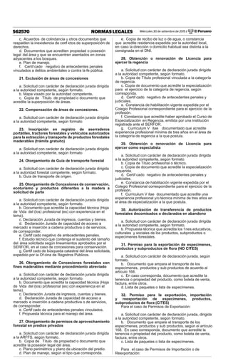Miércoles 30 de setiembre de 2015 / El Peruano562570 NORMAS LEGALES
c. Acuerdos de colindancia u otros documentos que
respalden la inexistencia de conf ictos de superposición de
derechos.
d. Documentos que acrediten propiedad o posesión
legal del área y que se encuentren asentados en zonas
adyacentes a los bosques.
e. Plan de manejo.
f. Certif cado negativo de antecedentes penales
vinculados a delitos ambientales o contra la fe pública.
21. Exclusión de áreas de concesiones
a. Solicitud con carácter de declaración jurada dirigida
a la autoridad competente, según formato.
b. Mapa visado por la autoridad competente.
c. Copia de Título de propiedad o documento que
acredite la superposición de áreas.
22. Compensación de áreas de concesiones.
a. Solicitud con carácter de declaración jurada dirigida
a la autoridad competente, según formato
23. Inscripción en registro de aserraderos
portátiles, tractores forestales y vehículos autorizados
para la extracción y transporte de productos forestales
maderables (trámite gratuito)
a. Solicitud con carácter de declaración jurada dirigida
a la autoridad competente, según formato
24. Otorgamiento de Guía de transporte forestal
a. Solicitud con carácter de declaración jurada dirigida
a la autoridad forestal competente, según formato.
b. Guía de transporte de origen.
25. Otorgamiento de Concesiones de conservación,
ecoturismo y productos diferentes a la madera a
solicitud de parte
a. Solicitud con carácter de declaración jurada dirigida
a la autoridad competente, según formato.
b. Documento que acredite la capacidad técnica (Hoja
de Vida del (los) profesional (es) con experiencia en el
tema).
c. Declaración Jurada de ingresos, cuentas y bienes.
d. Declaración Jurada de capacidad de acceso a
mercado e inserción a cadena productiva o de servicios,
de corresponder.
e. Certif cado negativo de antecedentes penales.
f. Estudio técnico que contenga el sustento del tamaño
del área solicitada según lineamientos aprobados por el
SERFOR, en el caso de concesiones para conservación.
g. Certif cado de búsqueda catastral del área solicitada,
expedido por la Of cina de Registros Públicos.
26. Otorgamiento de Concesiones forestales con
ﬁnes maderables mediante procedimiento abreviado
a. Solicitud con carácter de declaración jurada dirigida
a la autoridad competente, según formato.
b. Documento que acredita la capacidad técnica (Hoja
de Vida del (los) profesional (es) con experiencia en el
tema).
c. Declaración Jurada de ingresos, cuentas y bienes.
d. Declaración Jurada de capacidad de acceso a
mercado e inserción a cadena productiva o de servicios,
de corresponder.
e. Certif cado de antecedentes penales vinculados.
f. Propuesta técnica para el manejo del área.
27. Otorgamiento de permisos de aprovechamiento
forestal en predios privados
a. Solicitud con carácter de declaración jurada dirigida
a la ARFFS, según formato.
b. Copia de Título de propiedad o documento que
acredite la posesión legal del área.
c. Plano perimétrico y plano de ubicación del predio.
d. Plan de manejo, según el tipo que corresponda.
e. Copia de recibo de luz o de agua, o constancia
que acredite residencia expedida por la autoridad local,
en caso la dirección o domicilio habitual sea distinta a la
consignada en el DNI.
28. Obtención o renovación de Licencia para
ejercer la regencia
a. Solicitud con carácter de declaración jurada dirigida
a la autoridad competente, según formato.
b. Copia de Título profesional vinculada a la categoría
de regencia.
c. Copia de documento que acredite la especialización
para el ejercicio de la categoría de regencia, según
corresponda.
d. Certif cado negativo de antecedentes penales y
judiciales.
e. Constancia de habilitación vigente expedida por el
Colegio Profesional correspondiente para el ejercicio de la
profesión.
f. Constancia que acredite haber aprobado el Curso de
Especialización en Regencia, emitida por una institución
registrada ante el SERFOR.
g. Currículum V itae documentado que acredite
experiencia profesional mínima de tres años en el área de
la categoría de regencia a la que postula.
29. Obtención o renovación de Licencia para
ejercer como especialista
a. Solicitud con carácter de declaración jurada dirigida
a la autoridad competente, según formato
b. Copia de Título profesional o técnico.
c. Copia de documento que acredite la especialización
requerida.
d. Certif cado negativo de antecedentes penales y
judiciales.
e. Constancia de habilitación vigente expedida por el
Colegio Profesional correspondiente para el ejercicio de la
profesión.
f. Currículum V itae documentado que acredite una
experiencia profesional y/o técnica mínima de tres años en
el área de especialización a la que postula.
30. Autorización de transferencia de productos
forestales decomisados o declarados en abandono
a. Solicitud con carácter de declaración jurada dirigida
a la autoridad competente, según formato.
b. Propuesta técnica que acredita los f nes educativos,
culturales y sociales de los productos, subproductos o
especímenes forestales.
31. Permiso para la exportación de especímenes,
productos y subproductos de ﬂora (NO CITES)
a. Solicitud con carácter de declaración jurada, según
formato.
b. Documento que ampara el transporte de los
especímenes, productos y sub productos de acuerdo al
artículo 168.
c. En caso corresponda, documento que acredite la
tenencia o propiedad del producto, como boleta de venta,
factura, entre otros.
d. Lista de paquetes o lista de especímenes.
32. Permiso para la exportación, importación
y reexportación de especímenes, productos,
subproductos de ﬂora (CITES)
Para el caso de Permisos de Exportación:
a. Solicitud con carácter de declaración jurada, dirigida
a la autoridad competente, según formato.
b. Documento que ampare el transporte de los
especímenes, productos y sub productos, según el artículo
168. En caso corresponda, documento que acredite la
tenencia o propiedad del producto, como boleta de venta,
factura, entre otros.
c. Lista de paquetes o lista de especímenes.
Para el caso de Permisos de Importación o de
Reexportación:
 