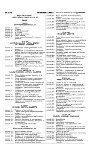 Miércoles 30 de setiembre de 2015 / El Peruano562572 NORMAS LEGALES
REGLAMENTO PARA
LA GESTIÓN DE FAUNA SILVESTRE
ÍNDICE
TÍTULO I
DISPOSICIONES GENERALES
Artículo 1.- Objeto
Artículo 2.- Finalidad
Artículo 3.- Ámbito de aplicación
Artículo 4.- Acrónimos
Artículo 5.- Glosario de términos
Artículo 6.- Fauna silvestre
Artículo 7.- Límite sobre el acceso a los recursos
genéticos
TÍTULO II
INSTITUCIONALIDAD PARA LA GESTIÓN
DE LA FAUNA SILVESTRE
Artículo 8.- Autoridades para la gestión de la fauna
silvestre
Artículo 9.- Autoridades nacionales de la Convención
sobre el Comercio Internacional de Especies
Amenazadas de Fauna y Flora Silvestres
(CITES)
Artículo 10.- Unidad de Gestión Forestal y de Fauna
Silvestre (UGFFS)
Artículo 11.- Participación de los titulares de derechos
vinculados a la fauna silvestre en los
Comités de Gestión Forestal y de Fauna
Silvestre (CGFFS)
Artículo 12.- Gestión de la información de fauna silvestre
TÍTULO III
TÍTULOS HABILITANTES
PARA EL MANEJO DE LA FAUNA SILVESTRE
Artículo 13.- Títulos habilitantes para la gestión de la
fauna silvestre
Artículo 14.- Actos administrativos que no constituyen
títulos habilitantes para la gestión de la
fauna silvestre
Artículo 15.- Condiciones mínimas para el solicitante de
títulos habilitantes o actos administrativos
Artículo 16.- Derechos de los titulares de títulos
habilitantes para la gestión de fauna
silvestre
Artículo 17.- Obligaciones de los titulares de títulos
habilitantes para la gestión de fauna
silvestre
Artículo 18.- Caducidad de los títulos habilitantes
Artículo 19.- Extinción de títulos habilitantes o actos
administrativos
Artículo 20.- Encuentros y avistamientos con poblaciones
indígenas en situación de aislamiento o
contacto inicial
TÍTULO IV
REGENCIA DE FAUNA SILVESTRE
Artículo 21.- Regencia de fauna silvestre
Artículo 22.- Licencia para ejercer la regencia de fauna
silvestre
Artículo 23.- Categoría de la regencia
Artículo 24.- Registro Nacional de Regentes Forestales y
de Fauna Silvestre
Artículo 25.- Derechos del regente de fauna silvestre
Artículo 26.- Deberes y responsabilidades del regente de
fauna silvestre
Artículo 27.- Especialistas en fauna silvestre
TÍTULO V
MANEJO DE FAUNA SILVESTRE
Artículo 28.- Manejo de fauna silvestre
Artículo 29.- Gestión de especies de fauna silvestre
categorizadas como amenazadas
Artículo 30.- Enfoque de conservación de hábitats y
ecosistemas en la gestión de fauna silvestre
Artículo 31.- Plan de manejo de fauna silvestre
Artículo 32.- Autoridades competentes para la aprobación
de planes de manejo de fauna silvestre
Artículo 33.- Tipos de planes de manejo de fauna
silvestre
Artículo 34.- Planes consolidados para el manejo de
fauna silvestre
Artículo 35.- Publicación de planes de manejo de fauna
silvestre aprobados e informes
Artículo 36.- Inspecciones oculares de planes de manejo
de fauna silvestre
Artículo 37.- Informe de ejecución del plan de manejo de
fauna silvestre
TÍTULO VI
MANEJO EN LIBERTAD
Artículo 38.- Áreas de manejo de fauna silvestre en
libertad
Artículo 39.- Contenido de los planes de manejo de fauna
silvestre en concesiones y permisos
Artículo 40.- Concesiones de áreas de manejo de fauna
silvestre
Artículo 41.- Condiciones mínimas para el solicitante de
concesiones
Artículo 42.- Requisitos para el otorgamiento de
concesiones
Artículo 43.- Requisitos para la suscripción del contrato
de concesión
Artículo 44.- Garantía de f el cumplimiento
Artículo 45.- Vigencia, renovación y ampliación del plazo
contractual de los contratos de concesión
de fauna silvestre
Artículo 46.- Cesión de posición contractual de
concesiones de fauna silvestre
Artículo 47.- Plazo para la presentación del plan de
manejo
Artículo 48.- Plan de cierre de concesiones de fauna
silvestre
Artículo 49.- Exclusión y compensación de áreas de
concesiones de fauna silvestre
Artículo 50.- Otorgamiento de permisos para manejo de
fauna silvestre en predios privados
TÍTULO VII
MANEJO EN CAUTIVERIO
Artículo 51.- Centros de cría en cautividad
Artículo 52.- Contenido del plan de manejo de fauna
silvestre mantenida en centros de cría en
cautividad
Artículo 53.- Autorización del proyecto del centro de cría
en cautividad
Artículo 54.- Autorización de funcionamiento del centro
de cría en cautividad
Artículo 55.- Plantel reproductor o genético para manejo
en cautiverio
Artículo 56.- Especímenes entregados en calidad de
custodia temporal
Artículo 57.- Derechos sobre el plantel reproductor en
centros de cría
Artículo 58.- Manejo de registros genealógicos de
especies amenazadas
Artículo 59.- Notif cación de nacimientos, muertes y otras
ocurrencias
Artículo 60.- Modif cación de las instalaciones en los
centros de cría de cautividad
TÍTULO VIII
CENTROS DE CRÍA EN CAUTIVIDAD
Artículo 61.- Zoocriaderos
Artículo 62.- Zoológicos
Artículo 63.- Clasif cación de Zoológicos
Artículo 64.- Intercambio de especímenes entre
zoológicos
Artículo 65.- Centros de conservación de fauna silvestre
Artículo 66.- Transferencia de especímenes mantenidos
en centros de conservación
Artículo 67.- Centros de rescate
Artículo 68.- Disposición de los especímenes mantenidos
en centros de rescate
Artículo 69.- Guardafaunas voluntarios
Artículo 70.- Exhibiciones de fauna silvestre
Artículo 71.- Especímenes de fauna silvestre viva
mantenidos en cautividad por personas
naturales
 
