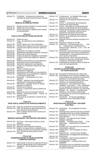 El Peruano / Miércoles 30 de setiembre de 2015 562573NORMAS LEGALES
Artículo 72.- Prohibición de tenencia por personas
naturales de especímenes de fauna silvestre
TÍTULO IX
MANEJO EN SEMICAUTIVERIO
Artículo 73.- Manejo de fauna silvestre en semicautiverio
Artículo 74.- Sistema de cría en granja
Artículo 75.- Plantel reproductor o genético para manejo
en semicautiverio
TÍTULO X
CAZA O CAPTURA DE FAUNA SILVESTRE
Artículo 76.- Clases de caza
Artículo 77.- Caza de subsistencia para pobladores
rurales
Artículo 78.- Caza o captura con f nes comerciales
Artículo 79.- Práctica de la captura con f nes comerciales
Artículo 80.- Licencia para captura comercial, vigencia y
ámbito
Artículo 81.- Autorización de captura comercial
Artículo 82.- Calendarios regionales de captura comercial
Artículo 83.- Práctica de la caza deportiva
Artículo 84.- Grupos de especies cinegéticas autorizadas
Artículo 85.- Licencia para la caza deportiva, vigencia y
ámbito
Artículo 86.- Obtención de la licencia de caza deportiva
Artículo 87.- Autorización para la caza deportiva
Artículo 88.- Calendario regional de caza deportiva
Artículo 89.- Cuotas en el calendario regional de caza
deportiva
Artículo 90.- Armas y métodos de caza
Artículo 91.- Operadores cinegéticos
Artículo 92.- Conductores certif cados de caza deportiva
Artículo 93.- Obligaciones de los operadores cinegéticos
y conductores certif cados
Artículo 94.- Seguridad y limitaciones en la caza
deportiva
Artículo 95.- Cintillos adjuntos a las autorizaciones
expedidas por temporada cinegética
Artículo 96.- Información que debe remitir el cazador
deportivo a la ARFFS
Artículo 97.- Práctica de la Cetrería
Artículo 98.- Licencia y autorización para la práctica de
cetrería
Artículo 99.- Captura de aves de presa para cetrería
Artículo 100.- Registro de tenencia e identi f cación de
aves de presa
Artículo 101.- Notif caciones de pérdida o muerte del ave
de presa
TÍTULO XI
PAGO POR EL DERECHO DE APROVECHAMIENTO
Artículo 102.- Pago por el derecho de aprovechamiento
Artículo 103.- Valor del derecho de aprovechamiento de
los recursos de fauna silvestre
Artículo 104.- Valor al estado natural de los recursos de
fauna silvestre
TÍTULO XII
MEDIDAS SANITARIAS Y DE CONTROL BIOLÓGICO
Artículo 105.- Conf ictos entre seres humanos y fauna
silvestre
Artículo 106.- Extracción sanitaria
Artículo 107.- Ejecución de la extracción sanitaria
Artículo 108.- Destino de especímenes y disposición de
despojos producto de la extracción sanitaria
Artículo 109.- Uso de aves de presa para el control
biológico
TÍTULO XIII
CONSERVACIÓN DE LA FAUNA SILVESTRE
Y HÁBITATS CRÍTICOS
Artículo 110.- Clasif cación of cial de las especies de fauna
silvestre categorizadas como amenazadas
Artículo 111.- Categorías de las especies de fauna
silvestre
Artículo 112.- Conservación de hábitats críticos para
especies de fauna silvestre
Artículo 113.- Introducción de especies exóticas de fauna
silvestre
Artículo 114.- Control o erradicación de las especies
invasoras de fauna silvestre
Artículo 115.- Planes nacionales de conservación para
especies amenazadas de fauna silvestre
Artículo 116.- Planes nacionales para el aprovechamiento
sostenible de especies clave de fauna
silvestre de importancia económica
Artículo 117.- Declaración de vedas de fauna silvestre
Artículo 118.- Difusión de la declaración de vedas de
fauna silvestre
Artículo 119.- Especies de fauna silvestre incluidas en la
CITES
Artículo 120.- Especies incluidas en la CMS
Artículo 121.- Programas de translocación con f nes
de reintroducción, repoblamiento e
introducciones benéf cas o con f nes de
conservación
Artículo 122.- Contenido y características de los programas
de translocación conf nes de reintroducción,
repoblamiento o introducciones benéf cas o
con f nes de conservación
Artículo 123.- Administración de los recursos de fauna
silvestre en áreas de conservación privada
y áreas de conservación regional
Artículo 124.- Actividades de manejo de fauna silvestre en
zonas de amortiguamiento
TÍTULO XIV
ACCESO A LOS RECURSOS GENÉTICOS
DE FAUNA SILVESTRE
Artículo 125.- Autoridad de Administración y Ejecución
Artículo 126.- Proveedores de los recursos biológicos de
fauna silvestre que contienen a los recursos
genéticos o sus productos derivados
Artículo 127.- Acceso a los recursos genéticos de fauna
silvestre o sus productos derivados
Artículo 128.- Negociación de la distribución justa y
equitativa de los bene f cios generados
en los contratos de acceso a los recursos
genéticos de fauna silvestre y sus derivados
Artículo 129.- Registro de Acceso a los Recursos
Genéticos y sus Productos Derivados
Artículo 130.- Conservación de los recursos genéticos de
fauna silvestre
Artículo 131.- Importación de recursos genéticos y
organismos vivos modif cados (OVM)
TÍTULO XV
INVESTIGACIÓN, EDUCACIÓN Y DIFUSIÓN
CULTURAL
Artículo 132.- Actividades de investigación de fauna
silvestre
Artículo 133.- Investigaciones científ cas de fauna silvestre
realizadas dentro de los títulos habilitantes
Artículo 134.- Autorización con f nes de investigación de
fauna silvestre
Artículo 135.- Depósito en colecciones del material
biológico colectado
Artículo 136.- Registro de Instituciones Cientí f cas
Nacionales Depositarias de Material
Biológico
Artículo 137.- Estudios con f nes científ cos con acceso al
conocimiento colectivo
Artículo 138.- Obligaciones del investigador en fauna
silvestre
Artículo 139.- Especímenes vivos de fauna silvestre
utilizados para investigaciones biomédicas
Artículo 140.- Exenciones
Artículo 141.- Investigación sobre recursos genéticos o
sus productos derivados
Artículo 142.- Investigaciones o estudios dentro del
SINANPE
Artículo 143.- Autorización para la realización de estudios
del Patrimonio en el marco del instrumento
de gestión ambiental
 