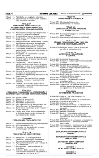 Miércoles 30 de setiembre de 2015 / El Peruano562574 NORMAS LEGALES
Artículo 144.- Actividades con propósitos culturales
Artículo 145.- Especímenes de fauna silvestre utilizados
para propósitos culturales
TÍTULO XVI
TRANSPORTE, TRANSFORMACIÓN
Y COMERCIALIZACIÓN DE PRODUCTOS
Y SUBPRODUCTOS DE FAUNA SILVESTRE
Artículo 146.- Acreditación del origen legal de productos y
subproductos de fauna silvestre
Artículo 147.- Trazabilidad del recurso de fauna silvestre
Artículo 148.- Identif cación individual permanente de
fauna silvestre
Artículo 149.- Responsabilidades sobre la identi f cación
individual permanente de fauna silvestre
Artículo 150.- Libro de operaciones de fauna silvestre
Artículo 151.- Guía de transporte de fauna silvestre
Artículo 152.- Condiciones especiales del transporte de
especímenes, productos o subproductos de
fauna silvestre
Artículo 153.- Transporte de especímenes vivos de
centros autorizados
Artículo 154.- Autorización de centros de transformación
primaria, lugares de acopio, depósitos y de
comercialización
Artículo 155.- Obligaciones de los centros de
transformación primaria, lugares de acopio,
depósitos y centros de comercialización de
especímenes, productos y subproductos de
fauna silvestre
Artículo 156.- Centros de transformación secundaria de
productos de fauna silvestre
Artículo 157.- Exportación, importación y reexportación de
fauna silvestre
Artículo 158.- Prohibición de importación de especies
exóticas invasoras y potencialmente
invasoras
Artículo 159.- Criterios técnicos para la exportación,
importación y reexportación de especímenes
vivos de fauna silvestre
TÍTULO XVII
PROMOCIÓN, FINANCIAMIENTO, CERTIFICACIÓN E
INVERSIÓN EN ACTIVIDADES DE FAUNA SILVESTRE
Artículo 160.- Rol del Estado
Artículo 161.- Objetivo de la promoción
Artículo 162.- Estrategias de promoción
Artículo 163.- Actividades de promoción
Artículo 164.- Plan de Promoción de las actividades del
Sector Forestal y de Fauna Silvestre
Artículo 165.- Benef cios e incentivos a la certi f cación y
buenas prácticas
Artículo 166.- Origen legal de los productos forestales
y de fauna silvestre en los procesos de
contrataciones del Estado
TÍTULO XVIII
PROMOCIÓN DE FAUNA SILVESTRE
Artículo 167.- Herramientas de promoción yf nanciamiento
Artículo 168.- Acciones de promoción
Artículo 169.- Proyectos de fauna silvestre en zonas
prioritarias para el Estado
TÍTULO XIX
FOMENTO DE LA COMPETITIVIDAD
Artículo 170.- Integración a la cadena productiva
Artículo 171.- Desarrollo de Proyectos Integrales de
Aprovechamiento de fauna silvestre
Artículo 172.- Aprovechamiento diversif cado e integral de
la fauna silvestre
Artículo 173.- Asociatividad para el desarrollo de
inversiones
Artículo 174.- Inclusión de las comunidades nativas,
comunidades campesinas, los medianos y
pequeños productores en el PCC
TÍTULO XX
FINANCIAMIENTO E INVERSIÓN
Artículo 175.- Hipoteca de la concesión
Artículo 176.- Restricciones a la hipoteca
TÍTULO XXI
CERTIFICACIÓN, BUENAS PRÁCTICAS
Y NORMALIZACIÓN
Artículo 177.- Buenas prácticas para la competitividad de
fauna silvestre
Artículo 178.- Normalización y Estándares de Calidad
TÍTULO XXII
RÉGIMEN PROMOCIONAL EN EL PAGO DEL
DERECHO DE APROVECHAMIENTO
Artículo 179.- Régimen promocional en el pago del
derecho de aprovechamiento
TÍTULO XXIII
SUPERVISIÓN, FISCALIZACIÓN
Y CONTROL
Artículo 180.- Punto focal de denuncias
Artículo 181.- Función de control, supervisión,f scalización
y sanción
Artículo 182.- Autoridades competentes
Artículo 183.- Control de centros de transformación,
lugares de acopio, depósito y centros de
comercialización
Artículo 184.- Control del origen legal de las importaciones
y exportaciones
Artículo 185.- Auditoría de exportadores y productores de
productos de fauna silvestre
Artículo 186.- Auditorías quinquenales
Artículo 187.- Control y vigilancia en zonas de
amortiguamiento
Artículo 188.- Custodios forestales y de fauna silvestre
Artículo 189.- Supervisión de personas naturales o
jurídicas que prestan servicios de marcado
de especímenes de fauna silvestre
TÍTULO XXIV
INFRACCIONES Y SANCIONES
Artículo 190.- Sujetos de infracción y sanción
administrativa
Artículo 191.- Infracciones en materia de fauna silvestre
Artículo 192.- Sanción de amonestación
Artículo 193.- Sanción de multa
Artículo 194.- Sanciones vinculadas a la actividad ilícita y
los bienes empleados en la comisión de la
infracción
Artículo 195.- Medidas provisorias
Artículo 196.- Medidas correctivas
Artículo 197.- Destino de productos, subproductos
o especímenes de fauna silvestre
decomisados, incautados o declarados en
abandono
Artículo 198.- Inmovilizaciónde vehículos o embarcaciones
Artículo 199.- Disposiciones aplicables al régimen
sancionador
Artículo 200.- Compensación y fraccionamiento de multas
Artículo 201.- Tipif caciones de infracciones sobre acceso
a recursos genéticos y sus derivados
DISPOSICIONES COMPLEMENTARIAS
FINALES
DISPOSICIONES COMPLEMENTARIAS
TRANSITORIAS
DISPOSICIÓN COMPLEMENTARIA
DEROGATORIA
ANEXO Nº 1
FAUNA SILVESTRE EN LIBERTAD
ANEXO Nº 2
REQUISITOS
 