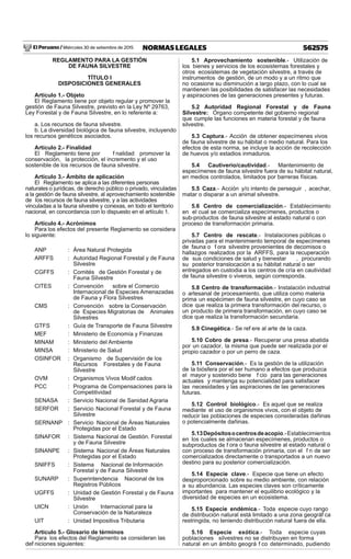 El Peruano / Miércoles 30 de setiembre de 2015 562575NORMAS LEGALES
REGLAMENTO PARA LA GESTIÓN
DE FAUNA SILVESTRE
TÍTULO I
DISPOSICIONES GENERALES
Artículo 1.- Objeto
El Reglamento tiene por objeto regular y promover la
gestión de Fauna Silvestre, previsto en la Ley Nº 29763,
Ley Forestal y de Fauna Silvestre, en lo referente a:
a. Los recursos de fauna silvestre.
b. La diversidad biológica de fauna silvestre, incluyendo
los recursos genéticos asociados.
Artículo 2.- Finalidad
El Reglamento tiene por f nalidad promover la
conservación, la protección, el incremento y el uso
sostenible de los recursos de fauna silvestre.
Artículo 3.- Ámbito de aplicación
El Reglamento se aplica a las diferentes personas
naturales o jurídicas, de derecho público o privado, vinculadas
a la gestión de fauna silvestre, al aprovechamiento sostenible
de los recursos de fauna silvestre, y a las actividades
vinculadas a la fauna silvestre y conexas, en todo el territorio
nacional, en concordancia con lo dispuesto en el artículo 1.
Artículo 4.- Acrónimos
Para los efectos del presente Reglamento se considera
lo siguiente:
ANP : Área Natural Protegida
ARFFS : Autoridad Regional Forestal y de Fauna
Silvestre
CGFFS : Comités de Gestión Forestal y de
Fauna Silvestre
CITES : Convención sobre el Comercio
Internacional de Especies Amenazadas
de Fauna y Flora Silvestres
CMS : Convención sobre la Conservación
de Especies Migratorias de Animales
Silvestres
GTFS : Guía de Transporte de Fauna Silvestre
MEF : Ministerio de Economía y Finanzas
MINAM : Ministerio del Ambiente
MINSA : Ministerio de Salud
OSINFOR : Organismo de Supervisión de los
Recursos Forestales y de Fauna
Silvestre
OVM : Organismos Vivos Modif cados
PCC : Programa de Compensaciones para la
Competitividad
SENASA : Servicio Nacional de Sanidad Agraria
SERFOR : Servicio Nacional Forestal y de Fauna
Silvestre
SERNANP : Servicio Nacional de Áreas Naturales
Protegidas por el Estado
SINAFOR : Sistema Nacional de Gestión. Forestal
y de Fauna Silvestre
SINANPE : Sistema Nacional de Áreas Naturales
Protegidas por el Estado
SNIFFS : Sistema Nacional de Información
Forestal y de Fauna Silvestre
SUNARP : Superintendencia Nacional de los
Registros Públicos
UGFFS : Unidad de Gestión Forestal y de Fauna
Silvestre
UICN : Unión Internacional para la
Conservación de la Naturaleza
UIT : Unidad Impositiva Tributaria
Artículo 5.- Glosario de términos
Para los efectos del Reglamento se consideran las
def niciones siguientes:
5.1 Aprovechamiento sostenible.- Utilización de
los bienes y servicios de los ecosistemas forestales y
otros ecosistemas de vegetación silvestre, a través de
instrumentos de gestión, de un modo y a un ritmo que
no ocasione su disminución a largo plazo, con lo cual se
mantienen las posibilidades de satisfacer las necesidades
y aspiraciones de las generaciones presentes y futuras.
5.2 Autoridad Regional Forestal y de Fauna
Silvestre: Órgano competente del gobierno regional
que cumple las funciones en materia forestal y de fauna
silvestre.
5.3 Captura.- Acción de obtener especímenes vivos
de fauna silvestre de su hábitat o medio natural. Para los
efectos de esta norma, se incluye la acción de recolección
de huevos y/o estadios inmaduros.
5.4 Cautiverio/cautividad.- Mantenimiento de
especímenes de fauna silvestre fuera de su hábitat natural,
en medios controlados, limitados por barreras físicas.
5.5 Caza.- Acción y/o intento de perseguir , acechar,
matar o disparar a un animal silvestre.
5.6 Centro de comercialización.- Establecimiento
en el cual se comercializa especímenes, productos o
sub-productos de fauna silvestre al estado natural o con
proceso de transformación primaria.
5.7 Centro de rescate.- Instalaciones públicas o
privadas para el mantenimiento temporal de especímenes
de fauna o f ora silvestre provenientes de decomisos o
hallazgos realizados por la ARFFS, para la recuperación
de sus condiciones de salud y bienestar , procurando
su posterior translocación a su hábitat natural o ser
entregados en custodia a los centros de cría en cautividad
de fauna silvestre o viveros, según corresponda.
5.8 Centro de transformación.- Instalación industrial
o artesanal de procesamiento, que utiliza como materia
prima un espécimen de fauna silvestre, en cuyo caso se
dice que realiza la primera transformación del recurso, o
un producto de primera transformación, en cuyo caso se
dice que realiza la transformación secundaria.
5.9 Cinegética.- Se ref ere al arte de la caza.
5.10 Cobro de presa.- Recuperar una presa abatida
por un cazador, la misma que puede ser realizada por el
propio cazador o por un perro de caza.
5.11 Conservación.- Es la gestión de la utilización
de la biósfera por el ser humano a efectos que produzca
el mayor y sostenido bene f cio para las generaciones
actuales y mantenga su potencialidad para satisfacer
las necesidades y las aspiraciones de las generaciones
futuras.
5.12 Control biológico.- Es aquel que se realiza
mediante el uso de organismos vivos, con el objeto de
reducir las poblaciones de especies consideradas dañinas
o potencialmente dañinas.
5.13Depósitosocentrosdeacopio.-Establecimientos
en los cuales se almacenan especímenes, productos o
subproductos de f ora o fauna silvestre al estado natural o
con proceso de transformación primaria, con el f n de ser
comercializados directamente o transportados a un nuevo
destino para su posterior comercialización.
5.14 Especie clave.- Especie que tiene un efecto
desproporcionado sobre su medio ambiente, con relación
a su abundancia. Las especies claves son críticamente
importantes para mantener el equilibrio ecológico y la
diversidad de especies en un ecosistema.
5.15 Especie endémica.- Toda especie cuyo rango
de distribución natural está limitado a una zona geográf ca
restringida, no teniendo distribución natural fuera de ella.
5.16 Especie exótica.- Toda especie cuyas
poblaciones silvestres no se distribuyen en forma
natural en un ámbito geográ f co determinado, pudiendo
 