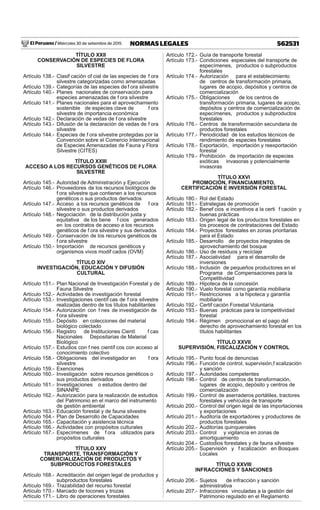 El Peruano / Miércoles 30 de setiembre de 2015 562531NORMAS LEGALES
TÍTULO XXII
CONSERVACIÓN DE ESPECIES DE FLORA
SILVESTRE
Artículo 138.- Clasif cación of cial de las especies de f ora
silvestre categorizadas como amenazadas
Artículo 139.- Categorías de las especies de f ora silvestre
Artículo 140.- Planes nacionales de conservación para
especies amenazadas de f ora silvestre
Artículo 141.- Planes nacionales para el aprovechamiento
sostenible de especies clave de f ora
silvestre de importancia económica
Artículo 142.- Declaración de vedas de f ora silvestre
Artículo 143.- Difusión de la declaración de vedas de f ora
silvestre
Artículo 144.- Especies de f ora silvestre protegidas por la
Convención sobre el Comercio Internacional
de Especies Amenazadas de Fauna y Flora
Silvestre (CITES)
TÍTULO XXIII
ACCESO A LOS RECURSOS GENÉTICOS DE FLORA
SILVESTRE
Artículo 145.- Autoridad de Administración y Ejecución
Artículo 146.- Proveedores de los recursos biológicos de
f ora silvestre que contienen a los recursos
genéticos o sus productos derivados
Artículo 147.- Acceso a los recursos genéticos de f ora
silvestre o sus productos derivados
Artículo 148.- Negociación de la distribución justa y
equitativa de los bene f cios generados
en los contratos de acceso a los recursos
genéticos de f ora silvestre y sus derivados
Artículo 149.- Conservación de los recursos genéticos de
f ora silvestre
Artículo 150.- Importación de recursos genéticos y
organismos vivos modif cados (OVM)
TÍTULO XIV
INVESTIGACIÓN, EDUCACIÓN Y DIFUSIÓN
CULTURAL
Artículo 151.- Plan Nacional de Investigación Forestal y de
Fauna Silvestre
Artículo 152.- Actividades de investigación forestal
Artículo 153.- Investigaciones científ cas de f ora silvestre
realizadas dentro de los títulos habilitantes
Artículo 154.- Autorización con f nes de investigación de
f ora silvestre
Artículo 155.- Depósito en colecciones del material
biológico colectado
Artículo 156.- Registro de Instituciones Cientí f cas
Nacionales Depositarias de Material
Biológico
Artículo 157.- Estudios con f nes científ cos con acceso al
conocimiento colectivo
Artículo 158.- Obligaciones del investigador en f ora
silvestre
Artículo 159.- Exenciones
Artículo 160.- Investigación sobre recursos genéticos o
sus productos derivados
Artículo 161.- Investigaciones o estudios dentro del
SINANPE
Artículo 162.- Autorización para la realización de estudios
del Patrimonio en el marco del instrumento
de gestión ambiental
Artículo 163.- Educación forestal y de fauna silvestre
Artículo 164.- Plan de Desarrollo de Capacidades
Artículo 165.- Capacitación y asistencia técnica
Artículo 166.- Actividades con propósitos culturales
Artículo 167.- Especímenes de f ora utilizados para
propósitos culturales
TÍTULO XXV
TRANSPORTE, TRANSFORMACIÓN Y
COMERCIALIZACIÓN DE PRODUCTOS Y
SUBPRODUCTOS FORESTALES
Artículo 168.- Acreditación del origen legal de productos y
subproductos forestales
Artículo 169.- Trazabilidad del recurso forestal
Artículo 170.- Marcado de tocones y trozas
Artículo 171.- Libro de operaciones forestales
Artículo 172.- Guía de transporte forestal
Artículo 173.- Condiciones especiales del transporte de
especímenes, productos o subproductos
forestales
Artículo 174.- Autorización para el establecimiento
de centros de transformación primaria,
lugares de acopio, depósitos y centros de
comercialización
Artículo 175.- Obligaciones de los centros de
transformación primaria, lugares de acopio,
depósitos y centros de comercialización de
especímenes, productos y subproductos
forestales
Artículo 176.- Centros de transformación secundaria de
productos forestales
Artículo 177.- Periodicidad de los estudios técnicos de
rendimiento de especies forestales
Artículo 178.- Exportación, importación y reexportación
forestal
Artículo 179.- Prohibición de importación de especies
exóticas invasoras y potencialmente
invasoras
TÍTULO XXVI
PROMOCIÓN, FINANCIAMIENTO,
CERTIFICACIÓN E INVERSIÓN FORESTAL
Artículo 180.- Rol del Estado
Artículo 181.- Estrategias de promoción
Artículo 182.- Benef cios e incentivos a la certi f cación y
buenas prácticas
Artículo 183.- Origen legal de los productos forestales en
los procesos de contrataciones del Estado
Artículo 184.- Proyectos forestales en zonas prioritarias
para el Estado
Artículo 185.- Desarrollo de proyectos integrales de
aprovechamiento del bosque
Artículo 186.- Uso de residuos y reciclaje
Artículo 187.- Asociatividad para el desarrollo de
inversiones
Artículo 188.- Inclusión de pequeños productores en el
Programa de Compensaciones para la
Competitividad
Artículo 189.- Hipoteca de la concesión
Artículo 190.- Vuelo forestal como garantía mobiliaria
Artículo 191.- Restricciones a la hipoteca y garantía
mobiliaria
Artículo 192.- Certif cación Forestal Voluntaria
Artículo 193.- Buenas prácticas para la competitividad
forestal
Artículo 194.- Régimen promocional en el pago del
derecho de aprovechamiento forestal en los
títulos habilitantes
TÍTULO XXVII
SUPERVISIÓN, FISCALIZACIÓN Y CONTROL
Artículo 195.- Punto focal de denuncias
Artículo 196.- Función de control, supervisión,f scalización
y sanción
Artículo 197.- Autoridades competentes
Artículo 198.- Control de centros de transformación,
lugares de acopio, depósito y centros de
comercialización
Artículo 199.- Control de aserraderos portátiles, tractores
forestales y vehículos de transporte
Artículo 200.- Control del origen legal de las importaciones
y exportaciones
Artículo 201.- Auditoría de exportadores y productores de
productos forestales
Artículo 202.- Auditorías quinquenales
Artículo 203.- Control y vigilancia en zonas de
amortiguamiento
Artículo 204.- Custodios forestales y de fauna silvestre
Artículo 205.- Supervisión y f scalización en Bosques
Locales
TÍTULO XXVIII
INFRACCIONES Y SANCIONES
Artículo 206.- Sujetos de infracción y sanción
administrativa
Artículo 207.- Infracciones vinculadas a la gestión del
Patrimonio regulado en el Reglamento
 
