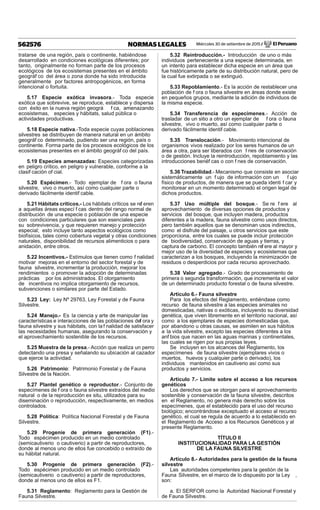 Miércoles 30 de setiembre de 2015 / El Peruano562576 NORMAS LEGALES
tratarse de una región, país o continente, habiéndose
desarrollado en condiciones ecológicas diferentes; por
tanto, originalmente no forman parte de los procesos
ecológicos de los ecosistemas presentes en el ámbito
geográf co del área o zona donde ha sido introducida
generalmente por factores antropogénicos, en forma
intencional o fortuita.
5.17 Especie exótica invasora.- Toda especie
exótica que sobrevive, se reproduce, establece y dispersa
con éxito en la nueva región geográ f ca, amenazando
ecosistemas, especies y hábitats, salud pública o
actividades productivas.
5.18 Especie nativa.-Toda especie cuyas poblaciones
silvestres se distribuyen de manera natural en un ámbito
geográf co determinado, pudiendo ser una región, país o
continente. Forma parte de los procesos ecológicos de los
ecosistemas presentes en el ámbito geográf co del país.
5.19 Especies amenazadas: Especies categorizadas
en peligro crítico, en peligro y vulnerable, conforme a la
clasif cación of cial.
5.20 Espécimen.- Todo ejemplar de f ora o fauna
silvestre, vivo o muerto, así como cualquier parte o
derivado fácilmente identif cable.
5.21 Hábitats críticos.- Los hábitats críticos se ref eren
a aquellas áreas especí f cas dentro del rango normal de
distribución de una especie o población de una especie
con condiciones particulares que son esenciales para
su sobrevivencia, y que requieren manejo y protección
especial; esto incluye tanto aspectos ecológicos como
biofísicos, tales como cobertura vegetal y otras condiciones
naturales, disponibilidad de recursos alimenticios o para
anidación, entre otros.
5.22 Incentivos.- Estímulos que tienen como f nalidad
motivar mejoras en el entorno del sector forestal y de
fauna silvestre, incrementar la producción, mejorar los
rendimientos o promover la adopción de determinadas
prácticas por los administrados. El otorgamiento
de incentivos no implica otorgamiento de recursos,
subvenciones o similares por parte del Estado.
5.23 Ley: Ley Nº 29763, Ley Forestal y de Fauna
Silvestre.
5.24 Manejo.- Es la ciencia y arte de manipular las
características e interacciones de las poblaciones def ora y
fauna silvestre y sus hábitats, con la f nalidad de satisfacer
las necesidades humanas, asegurando la conservación y
el aprovechamiento sostenible de los recursos.
5.25 Muestra de la presa.- Acción que realiza un perro
detectando una presa y señalando su ubicación al cazador
que ejerce la actividad.
5.26 Patrimonio: Patrimonio Forestal y de Fauna
Silvestre de la Nación.
5.27 Plantel genético o reproductor.- Conjunto de
especímenes de f ora o fauna silvestre extraídos del medio
natural o de la reproducción ex situ, utilizados para su
diseminación o reproducción, respectivamente, en medios
controlados.
5.28 Política: Política Nacional Forestal y de Fauna
Silvestre.
5.29 Progenie de primera generación (F1).-
Todo espécimen producido en un medio controlado
(semicautiverio o cautiverio) a partir de reproductores,
donde al menos uno de ellos fue concebido o extraído de
su hábitat natural.
5.30 Progenie de primera generación (F2).-
Todo espécimen producido en un medio controlado
(semicautiverio o cautiverio) a partir de reproductores,
donde al menos uno de ellos es F1.
5.31 Reglamento: Reglamento para la Gestión de
Fauna Silvestre.
5.32 Reintroducción.- Introducción de uno o más
individuos perteneciente a una especie determinada, en
un intento para establecer dicha especie en un área que
fue históricamente parte de su distribución natural, pero de
la cual fue extirpada o se extinguió.
5.33 Repoblamiento.- Es la acción de restablecer una
población de f ora o fauna silvestre en áreas donde existe
en pequeños grupos, mediante la adición de individuos de
la misma especie.
5.34 Transferencia de especímenes.- Acción de
trasladar de un sitio a otro un ejemplar de f ora o fauna
silvestre, vivo o muerto, así como cualquier parte o
derivado fácilmente identif cable.
5.35 Translocación.- Movimiento intencional de
organismos vivos realizado por los seres humanos de un
área a otra, para ser liberados con f nes de conservación
o de gestión. Incluye la reintroducción, repoblamiento y las
introducciones benéf cas o con f nes de conservación.
5.36 Trazabilidad.- Mecanismo que consiste en asociar
sistemáticamente un f ujo de información con un f ujo
físico de productos, de manera que se pueda identi f car y
monitorear en un momento determinado el origen legal de
dichos productos.
5.37 Uso múltiple del bosque.- Se re f ere al
aprovechamiento de diversas opciones de productos y
servicios del bosque, que incluyen madera, productos
diferentes a la madera, fauna silvestre como usos directos,
pero también aquellos que se denominan usos indirectos,
como el disfrute del paisaje, u otros servicios que este
proporciona, entre los cuales se puede incluir protección
de biodiversidad, conservación de aguas y tierras, y
captura de carbono. El concepto también ref ere al mayor y
mejor uso de la diversidad de especies y ecosistemas que
caracterizan a los bosques, incluyendo la minimización de
residuos o desperdicios por cada recurso aprovechado.
5.38 Valor agregado.- Grado de procesamiento de
primera o segunda transformación, que incrementa el valor
de un determinado producto forestal o de fauna silvestre.
Artículo 6.- Fauna silvestre
Para los efectos del Reglamento, entiéndase como
recurso de fauna silvestre a las especies animales no
domesticadas, nativas o exóticas, incluyendo su diversidad
genética, que viven libremente en el territorio nacional, así
como a los ejemplares de especies domesticadas que,
por abandono u otras causas, se asimilen en sus hábitos
a la vida silvestre, excepto las especies diferentes a los
anf bios que nacen en las aguas marinas y continentales,
las cuales se rigen por sus propias leyes.
Se incluyen en los alcances del Reglamento, los
especímenes de fauna silvestre (ejemplares vivos o
muertos, huevos y cualquier parte o derivado), los
individuos mantenidos en cautiverio así como sus
productos y servicios.
Artículo 7.- Límite sobre el acceso a los recursos
genéticos
Los derechos que se otorgan para el aprovechamiento
sostenible y conservación de la fauna silvestre, descritos
en el Reglamento, no genera más derecho sobre los
especímenes, que el establecido para el uso del recurso
biológico; encontrándose exceptuado el acceso al recurso
genético, el cual se regula de acuerdo a lo establecido en
el Reglamento de Acceso a los Recursos Genéticos y al
presente Reglamento.
TÍTULO II
INSTITUCIONALIDAD PARA LA GESTIÓN
DE LA FAUNA SILVESTRE
Artículo 8.- Autoridades para la gestión de la fauna
silvestre
Las autoridades competentes para la gestión de la
Fauna Silvestre, en el marco de lo dispuesto por la Ley ,
son:
a. El SERFOR como la Autoridad Nacional Forestal y
de Fauna Silvestre.
 