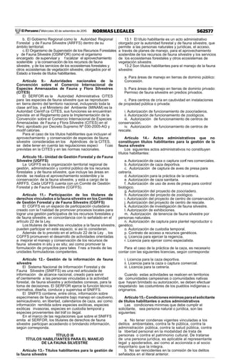 El Peruano / Miércoles 30 de setiembre de 2015 562577NORMAS LEGALES
b. El Gobierno Regional como la Autoridad Regional
Forestal y de Fauna Silvestre (ARFFS) dentro de su
ámbito territorial.
c.El Organismo de Supervisión de los Recursos Forestales
y de Fauna Silvestre (OSINFOR) como el organismo
encargado de supervisar y f scalizar el aprovechamiento
sostenible y la conservación de los recursos de fauna
silvestre, y de los servicios de los ecosistemas forestales y
otros ecosistemas de vegetación silvestre, otorgados por el
Estado a través de títulos habilitantes.
Artículo 9.- Autoridades nacionales de la
Convención sobre el Comercio Internacional de
Especies Amenazadas de Fauna y Flora Silvestres
(CITES)
El SERFOR es la Autoridad Administrativa CITES
para las especies de fauna silvestre que se reproducen
en tierra dentro del territorio nacional, incluyendo toda la
clase anf bia, y el Ministerio del Ambiente (MINAM) es la
Autoridad Científ ca CITES, sus funciones se encuentran
prevista en el Reglamento para la Implementación de la
Convención sobre el Comercio Internacional de Especies
Amenazadas de Fauna y Flora Silvestre (CITES) en el
Perú aprobado por Decreto Supremo Nº 030-2005-AG y
modif catorias.
Para el caso de los títulos habilitantes que incluyan el
aprovechamiento y conservación de especies de fauna
silvestre consideradas en los Apéndices de la CITES,
se debe tener en cuenta las regulaciones especí f cas
previstas en la CITES y en las normas nacionales.
Artículo 10.- Unidad de Gestión Forestal y de Fauna
Silvestre (UGFFS)
La UGFFS es la organización territorial regional de
gestión, administración y control público de los recursos
forestales y de fauna silvestre, que incluye las áreas en
donde se realiza el aprovechamiento sostenible y la
conservación de la fauna silvestre, y está a cargo de la
ARFFS. Cada UGFFS cuenta con un Comité de Gestión
Forestal y de Fauna Silvestre (CGFFS).
Artículo 11.- Participación de los titulares de
derechos vinculados a la fauna silvestre en los Comités
de Gestión Forestal y de Fauna Silvestre (CGFFS)
El CGFFS es un espacio de participación ciudadana
creado con la f nalidad de promover procesos locales para
lograr una gestión participativa de los recursos forestales y
de fauna silvestre, en concordancia con lo señalado en el
artículo 22 de la Ley.
Los titulares de derechos vinculados a la fauna silvestre,
pueden participar en este espacio, si así lo consideran.
Además de lo previsto en el artículo 22 de la Ley , los
CGFFS promueven el desarrollo de actividades orientadas
a mejorar el manejo y conservación de los recursos de
fauna silvestre in situ y ex situ; así como promover la
formulación de proyectos para tales f nes a través de las
unidades formuladoras competentes.
Artículo 12.- Gestión de la información de fauna
silvestre
El Sistema Nacional de Información Forestal y de
Fauna Silvestre (SNIFFS) es una red articulada de
información de alcance nacional, creado para servir
ef cientemente a las personas vinculadas a la actividad
forestal, de fauna silvestre y actividades conexas, para la
toma de decisiones. El SERFOR ejerce la función técnica
normativa, diseña, conduce y supervisa el SNIFFS.
El SNIFFS contiene, entre otros, información sobre
especímenes de fauna silvestre bajo manejo en cautiverio,
semicautiverio, en libertad, calendarios de caza, así como
información remitida sobre especies exóticas, especies
exóticas invasoras, especies en custodia temporal y
especies provenientes del tráf co ilegal.
En el marco de las regulaciones que sobre el SNIFFS
emita el SERFOR, los titulares de derechos de fauna
silvestre participan accediendo o brindando información,
según corresponda.
TÍTULO III
TÍTULOS HABILITANTES PARA EL MANEJO
DE LA FAUNA SILVESTRE
Artículo 13.- Títulos habilitantes para la gestión de
la fauna silvestre
13.1 El título habilitante es un acto administrativo
otorgado por la autoridad forestal y de fauna silvestre, que
permite a las personas naturales y jurídicas, el acceso,
a través de planes de manejo, para el aprovechamiento
sostenible de los recursos de fauna silvestre y los servicios
de los ecosistemas forestales y otros ecosistemas de
vegetación silvestre.
13.2 Son títulos habilitantes para el manejo de la fauna
silvestre:
a. Para áreas de manejo en tierras de dominio público:
Concesión.
b. Para áreas de manejo en tierras de dominio privado:
Permiso de fauna silvestre en predios privados.
c. Para centros de cría en cautividad en instalaciones
de propiedad pública o privada:
i. Autorización de funcionamiento de zoocriaderos.
ii. Autorización de funcionamiento de zoológicos.
iii. Autorización de funcionamiento de centros de
conservación.
iv. Autorización de funcionamiento de centros de
rescate.
Artículo 14.- Actos administrativos que no
constituyen títulos habilitantes para la gestión de la
fauna silvestre
Los siguientes actos administrativos no constituyen
títulos habilitantes:
a.Autorización de caza o captura conf nes comerciales.
b. Autorización de caza deportiva.
c. Autorización de captura de aves de presa para
cetrería.
d. Autorización para la práctica de la cetrería.
e. Autorización de caza sanitaria.
f. Autorización de uso de aves de presa para control
biológico.
g. Autorización del proyecto de zoocriadero.
h. Autorización del proyecto de zoológico.
i. Autorización del proyecto de centro de conservación.
j. Autorización del proyecto de centro de rescate.
k. Autorización de investigación de fauna silvestre.
l. Autorización de exhibiciones.
m. Autorización de tenencia de fauna silvestre por
personas naturales.
n. Autorización de captura para plantel reproductor o
genético.
o. Autorización de custodia temporal.
p. Contrato de acceso a recursos genéticos.
q. Licencia para ejercer la regencia.
r. Licencia para ejercer como especialista.
Para el caso de la práctica de la caza, es necesario
contar con las siguientes licencias, según corresponda:
i. Licencia para la caza deportiva.
ii. Licencia para la caza o captura comercial.
iii. Licencia para la cetrería.
Cuando estas actividades se realicen en territorios
de comunidades campesinas o comunidades nativas
que hayan brindado su autorización, se deben efectuar
respetando las costumbres de los pueblos indígenas u
originarios.
Artículo15.-Condicionesmínimasparaelsolicitante
de títulos habilitantes o actos administrativos
Las condiciones mínimas que debe cumplir el
solicitante, sea persona natural o jurídica, son las
siguientes:
a. No tener condenas vigentes vinculadas a los
delitos ambientales, contra la fe pública, contra la
administración pública, contra la salud pública, contra
la libertad personal en la modalidad de trata de
personas o contra el patrimonio cultural. De tratarse
de una persona jurídica, es aplicable al representante
legal y apoderados, así como al accionista o al socio
mayoritario que la integra.
b. No ser reincidentes en la comisión de los delitos
señalados en el literal anterior.
 