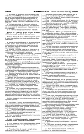 Miércoles 30 de setiembre de 2015 / El Peruano562578 NORMAS LEGALES
c. No f gurar en el Registro Nacional de Infractores,
conducido por el SERFOR, con sanción de inhabilitación,
por haber incurrido en infracciones consideradas muy
graves. En caso se trate de una persona jurídica, es
aplicable además al representante legal, así como al
accionista o al socio mayoritario y a los apoderados que
la integran.
d. No haber sido titular de algún título habilitante
caducado en un plazo máximo de cinco años anteriores
a la presentación de la solicitud para el otorgamiento del
título habilitante.
e. No estar impedido para contratar con el Estado.
Artículo 16.- Derechos de los titulares de títulos
habilitantes para la gestión de fauna silvestre
16.1 Los titulares de títulos habilitantes para la gestión
de fauna silvestre tienen los siguientes derechos, según
corresponda:
a. Aprovechar sosteniblemente los recursos de fauna
silvestre materia del título otorgado, directamente o a
través de terceros, de acuerdo con el plan de manejo
que apruebe la autoridad competente. El tercero tiene
responsabilidad solidaria.
b. Acceder a los bene f cios de los mecanismos de
retribución por servicios ecosistémicos, de acuerdo a lo
establecido en la normativa sobre la materia.
c.Acceder a los mecanismos de promoción e incentivos
que se establezcan para el fomento de la actividad de
fauna silvestre.
d. Usufructuar los frutos, productos y sub productos,
que se obtengan legalmente como resultado del ejercicio
del título habilitante.
e. Vender o entregar en garantía los frutos, productos o
subproductos, presentes o futuros, que se encuentren en
el plan de manejo aprobado.
f. Integrar los CGFFS.
g. A la suspensión de derechos y obligaciones, por
motivos de caso fortuito o fuerza mayor, cuyas condiciones
y plazos se regulan mediante los lineamientos aprobados
por el SERFOR y se incluyen en cada título habilitante.
h. Constituir hipotecas o garantías reales sobre los
títulos habilitantes, de acuerdo con las disposiciones que
apruebe el SERFOR.
i. Requerir una compensación a toda persona natural
o jurídica que sin contar con el consentimiento del Estado
afecten los recursos existentes en el plan de manejo.
La compensación procede solamente cuando el plan de
manejo haya sido aprobado antes de ocurrir la afectación.
j. Transferir por sucesión el título habilitante,
previa evaluación de la autoridad competente, cuando
corresponda.
k. Transferir por sucesión testamentaria el título
habilitante, previa evaluación de la autoridad competente.
Aplica solo para titulares que sean personas naturales.
Participar en el desarrollo de actividades de control,
supervisión y f scalización u otras diligencias que realicen
las autoridades competentes respecto del título habilitante.
16.2 Los titulares de concesiones tienen, además, los
siguientes derechos:
a. Solicitar a la ARFFS la compensación de área o
reubicación en caso de exclusión de áreas de la concesión,
conforme a las causales y condiciones previstas en los
lineamientos aprobados por el SERFOR, en concordancia
con lo dispuesto en el artículo 49.
b. Desarrollar actividades complementarias
compatibles con la zonif cación y el ordenamiento del área.
c. Establecer servidumbres, de acuerdo a la
normatividad correspondiente.
d. Ceder su posición contractual, bajo los lineamientos
aprobados por el SERFOR.
Artículo 17.- Obligaciones de los titulares de títulos
habilitantes para la gestión de fauna silvestre
17.1 Los titulares de títulos habilitantes para la gestión
de fauna silvestre tienen las siguientes obligaciones,
según corresponda:
a. Presentar el plan de manejo y cumplir con su
implementación, luego de ser aprobado.
b. Presentar el informe sobre la ejecución del plan de
manejo, de acuerdo a lo dispuesto en el artículo 37.
c. Cumplir con el pago por derecho de aprovechamiento,
de acuerdo al título habilitante.
d. Tener y mantener actualizado el libro de operaciones,
de acuerdo a los lineamientos aprobados por el SERFOR.
e. Comunicar oportunamente a laARFFS y al OSINFOR
la suscripción de contratos con terceros.
f. Garantizar que el manejo de especies exóticas no
produzca efectos negativos a nivel genético ni ecológico
sobre las poblaciones de fauna silvestre nativas existentes
en el área.
g. Reportar a la ARFFS y al Ministerio de Cultura
los avistamientos, vestigios, rastros, objetos o cualquier
indicio que evidencie la presencia de pueblos indígenas en
situación de aislamiento voluntario o contacto inicial, así
como los hallazgos de patrimonio cultural.
h. Ser custodio del Patrimonio que se otorga con el
título habilitante.
i. Facilitar a las autoridades competentes el desarrollo
de las actividades de control, supervisión y f scalización u
otras diligencias.
j. Asumir el costo de las supervisiones y cualquier otro
medio de verif cación del cumplimiento de las normas de
sostenibilidad, cuando estos se realicen a su solicitud.
k. Demostrar el origen legal de los recursos de fauna
silvestre que tengan en su poder, que hayan aprovechado
o administrado.
l. Respetar la servidumbre de paso, ocupación y de
tránsito.
m. Contar con el regente de fauna silvestre, cuando
corresponda, para la formulación e implementación del
plan de manejo, y comunicar a la ARFFS y al SERFOR la
designación o el cambio del mismo.
n. Adoptar medidas de extensión y relacionamiento
comunitario, para fomentar el manejo de fauna silvestre y
la prevención de conf ictos.
o. Respetar los valores y prácticas sociales, culturales,
religiosas y tradicionales de los pueblos indígenas u
originarios.
p. Cumplir las medidas de prevención y mitigación de
los impactos ambientales generados por la actividad, que
incluye el manejo de residuos sólidos.
q. Cumplir las normas relacionadas al Patrimonio
Cultural.
r. Mantener actualizada la lista del personal autorizado
que opere en el área del título para realizar las actividades
de captura o caza, así como de los operadores cinegéticos
y conductores certif cados.
s. Cumplir con la identi f cación de los especímenes
aprovechados, según los lineamientos técnicos aprobados
por el SERFOR.
t. Garantizar que el aprovechamiento de fauna
silvestre se realice de manera sostenible, asegurando
la supervivencia a largo plazo de las poblaciones bajo
manejo.
u. Contar con la autorización respectiva de la autoridad
sanitaria competente, si el objetivo del aprovechamiento
es la producción de carne para el consumo humano.
v. Notif car a la autoridad sanitaria competente cuando
se registren muertes de especímenes de fauna silvestre,
en caso existan indicios de causas sanitarias.
w. Cumplir con la atención del bienestar de los animales
durante el cautiverio, el manejo y su aprovechamiento.
x. Movilizar los frutos, productos y subproductos con
los documentos autorizados para el transporte.
y. Establecer y mantener los linderos e hitos u
otras señales, que permitan identi f car el área del título
habilitante, colocados por el titular o las autoridades.
z. Cumplir con la implementación de las medidas
correctivas y/o mandatos que se emitan como resultado
de las acciones de control, supervisión y/o f scalización
ejecutadas por la autoridad competente, según
corresponda.
aa. Promover buenas prácticas de salud y seguridad
en el trabajo.
ab. Promover la equidad de género e intergeneracional
en el desarrollo de las actividades de fauna silvestre.
17.2 Para el caso de concesiones, además, se
consideran las siguientes obligaciones:
 