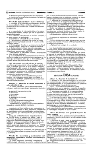 El Peruano / Miércoles 30 de setiembre de 2015 562579NORMAS LEGALES
a. Mantener vigente la garantía de f el cumplimiento.
b. Cumplir con el compromiso de inversión señalado en
el documento de gestión.
Artículo 18.- Caducidad de los títulos habilitantes
El OSINFOR es la autoridad competente para declarar
la caducidad de los títulos habilitantes o derechos
contenidos en ellos. Constituyen causales de caducidad
las siguientes:
a. La presentación de información falsa en los planes
de manejo a la ARFFS, siempre que esté en ejecución o
haya sido ejecutado.
b. La extracción o movilización de recursos forestales y
de fauna silvestre no autorizadas.
c. El cambio no autorizado de uso de la tierra.
d. Causar severos perjuicios que pongan en grave
riesgo al ambiente y la biodiversidad, de acuerdo con la
normativa vigente.
e. El no pago por derecho de aprovechamiento al cual
se encuentra sujeto, dentro de los plazos establecidos
en el Reglamento o en el título respectivo, salvo que
exista ref nanciamiento, fraccionamiento o suspensión de
obligaciones, aprobados por la ARFFS.
f. La realización de actividades distintas a las otorgadas
en virtud del título habilitante.
g. El incumplimiento de los compromisos de inversión
acordados para el otorgamiento del título habilitante, en los
casos que corresponda, salvo que se demuestre que fue
causado por hechos fortuitos o de fuerza mayor.
Para efectos de la caducidad por falta de pago del
derecho de aprovechamiento, ésta se conf gura cuando el
titular incumple el pago total de dicho derecho al término
del año operativo. Sin perjuicio de lo anterior , el titular
realiza el pago del derecho de aprovechamiento, en base
al cronograma aprobado por la ARFFS, a lo establecido
en los títulos habilitantes o como condición para cada
movilización, según corresponda.
Las declaraciones de caducidad se incluyen en el
Registro Nacional de Infractores. Esta información es
remitida por el OSINFOR al SERFOR, una vez expedida
la resolución de caducidad.
Artículo 19.- Extinción de títulos habilitantes o
actos administrativos
Los títulos habilitantes o actos administrativos se
extinguen, según corresponda, por las causales siguientes:
a. Aceptación de renuncia escrita.
b. Resolución.
c. Revocación.
d. Rescisión.
e. Declaración de nulidad.
f. Caducidad.
g. Incapacidad sobreviniente absoluta.
h. Extinción de la persona jurídica.
i. Fallecimiento de la persona natural, salvo se haya
realizado la sucesión del título habilitante.
La extinción del título habilitante, por cualesquiera de
las causales anteriores, no libera al titular del cumplimiento
de las obligaciones y responsabilidades administrativas,
civiles y penales que hubiera contraído, con excepción del
literal i.
Extinguido el título habilitante, otorgado en tierras
de dominio público, la reversión del área al Estado es
automática, y debe priorizarse el otorgamiento de un
nuevo título habilitante sobre esta área. En caso el título
habilitante se encuentre inscrito en la Superintendencia
Nacional de los Registros Públicos (SUNARP), la
ARFFS gestiona la anotación de la extinción. La ARFFS
implementa las acciones respectivas para la custodia del
área.
Los lineamientos para la extinción son aprobados por el
SERFOR y elaborados en coordinación con el OSINFOR
y las ARFFS.
Artículo 20.- Encuentros y avistamientos con
poblaciones indígenas en situación de aislamiento o
contacto inicial
Los títulos habilitantes colindantes a las reservas
establecidas por el Estado a favor de los pueblos indígenas
en situación de aislamiento o contacto inicial, o donde
existan reportes sobre su existencia, requieren de planes
de contingencia de implementación obligatoria.
El Ministerio de Cultura aprueba los lineamientos
para la elaboración de los planes de contingencia. El
proceso de elaboración de estos lineamientos contempla
la participación del SERFOR y la participación de las
organizaciones representativas de los pueblos indígenas.
Dentro del proceso de evaluación del plan de
manejo, las autoridades forestales y de fauna silvestre
competentes, remiten al Ministerio de Cultura el plan de
contingencia para su respectiva aprobación.
Los planes deben contener, como mínimo:
a. Medidas de suspensión de actividades y retiro del
personal.
b. Protocolo de comunicación ante emergencias, que
incluye comunicación inmediata al Ministerio de Cultura y
a la ARFFS competente.
c. Aplicación del principio de no contacto.
Los títulos habilitantes vigentes al momento de la
publicación del Reglamento están obligados a observar y
cumplir lo señalado en el presente artículo.
Cuando exista alguna situación de hecho, que afecte
el ejercicio de los derechos del titular del título habilitante,
la ARFFS, luego de realizar la evaluación correspondiente
y a solicitud del titular , puede cali f carla como causa de
fuerza mayor y declarar la suspensión de obligaciones.
El titular de concesiones puede solicitar la exclusión y
compensación del área, de acuerdo a los lineamientos
aprobados por el SERFOR.
Los terceros, distintos a los titulares de los títulos
habilitantes, informan al Ministerio de Cultura sobre
encuentros o avistamientos con Pueblos Indígenas en
Aislamiento o en Contacto Inicial, de conformidad con la
normativa correspondiente.
TÍTULO IV
REGENCIA DE FAUNA SILVESTRE
Artículo 21.- Regencia de fauna silvestre
La regencia es una licencia otorgada por el SERFOR a
los profesionales que elaboran, suscriben e implementan
los planes de manejo en títulos habilitantes, para garantizar
la sostenibilidad del manejo de los recursos.
Todos los títulos habilitantes deben contar
obligatoriamente con un regente, a excepción de aquellos
que se implementen a través de declaraciones de manejo.
El regente es responsable de forma personal y de
manera solidaria con el titular del título habilitante, por
la veracidad del contenido del plan de manejo y de las
acciones para su implementación.
En el caso de contratar los servicios de un regente a
través de una persona jurídica, ambos son responsables del
buen ejercicio de la función, alcanzándole responsabilidad
administrativa, civil y penal, respectivamente. La persona
jurídica es tercero civilmente responsable por los daños y
perjuicios que se pudieran generar.
El SERFOR aprueba los lineamientos para el ejercicio
de la regencia de fauna silvestre y para el otorgamiento de
la licencia para el regente de fauna silvestre.
Artículo 22.- Licencia para ejercer la regencia de
fauna silvestre
La licencia faculta el ejercicio de la regencia de fauna
silvestre por el plazo de cinco años, a nivel nacional, sujeto
a renovación.
El solicitante no debe f gurar en el Registro Nacional
de Infractores del SERFOR ni del SERNANP , ni tener
antecedentes penales vinculados a los delitos ambientales,
contra la fe pública, contra la administración pública, contra
la salud pública, contra la libertad personal en la modalidad
de trata de personas o contra el patrimonio cultural.
En caso de haber sido servidor o funcionario público,
debe observarse lo dispuesto en la Ley Nº 27588, Ley
que establece prohibiciones e incompatibilidades de
funcionarios y servidores públicos, así como de las
personas que presten servicios al Estado bajo cualquier
modalidad.
Otorgada la licencia, el SERFOR la inscribe de o f cio
en el Registro Nacional de Regentes Forestales y de
Fauna Silvestre.
 