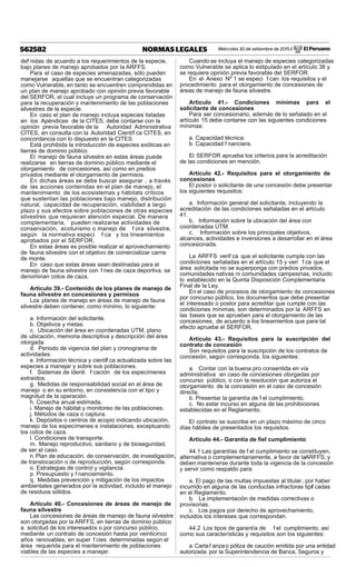 Miércoles 30 de setiembre de 2015 / El Peruano562582 NORMAS LEGALES
def nidas de acuerdo a los requerimientos de la especie,
bajo planes de manejo aprobados por la ARFFS.
Para el caso de especies amenazadas, sólo pueden
manejarse aquellas que se encuentran categorizadas
como Vulnerable, en tanto se encuentren comprendidas en
un plan de manejo aprobado con opinión previa favorable
del SERFOR, el cual incluye un programa de conservación
para la recuperación y mantenimiento de las poblaciones
silvestres de la especie.
En caso el plan de manejo incluya especies listadas
en los Apéndices de la CITES, debe contarse con la
opinión previa favorable de la Autoridad Administrativa
CITES, en consulta con la Autoridad Científ ca CITES, en
concordancia con lo dispuesto en la CITES.
Está prohibida la introducción de especies exóticas en
tierras de dominio público.
El manejo de fauna silvestre en estas áreas puede
realizarse en tierras de dominio público mediante el
otorgamiento de concesiones, así como en predios
privados mediante el otorgamiento de permisos.
En dichas áreas se debe buscar asegurar , a través
de las acciones contenidas en el plan de manejo, el
mantenimiento de los ecosistemas y hábitats críticos
que sustentan las poblaciones bajo manejo, distribución
natural, capacidad de recuperación, viabilidad a largo
plazo y sus efectos sobre poblaciones de otras especies
silvestres que requieran atención especial. De manera
complementaria, pueden realizarse actividades de
conservación, ecoturismo o manejo de f ora silvestre,
según la normativa especí f ca y los lineamientos
aprobados por el SERFOR.
En estas áreas es posible realizar el aprovechamiento
de fauna silvestre con el objetivo de comercializar carne
de monte.
En caso que estas áreas sean destinadas para el
manejo de fauna silvestre con f nes de caza deportiva, se
denominan cotos de caza.
Artículo 39.- Contenido de los planes de manejo de
fauna silvestre en concesiones y permisos
Los planes de manejo en áreas de manejo de fauna
silvestre deben contener, como mínimo, lo siguiente:
a. Información del solicitante.
b. Objetivos y metas.
c. Ubicación del área en coordenadas UTM, plano
de ubicación, memoria descriptiva y descripción del área
otorgada.
d. Periodo de vigencia del plan y cronograma de
actividades.
e. Información técnica y científ ca actualizada sobre las
especies a manejar y sobre sus poblaciones.
f. Sistemas de identi f cación de los especímenes
extraídos.
g. Medidas de responsabilidad social en el área de
manejo o en su entorno, en consistencia con el tipo y
magnitud de la operación.
h. Cosecha anual estimada.
i. Manejo de hábitat y monitoreo de las poblaciones.
j. Métodos de caza o captura.
k. Depósitos o centros de acopio indicando ubicación,
manejo de los especímenes e instalaciones, exceptuando
los cotos de caza.
l. Condiciones de transporte.
m. Manejo reproductivo, sanitario y de bioseguridad,
de ser el caso.
n.Plan de educación, de conservación, de investigación,
de translocación o de reproducción, según corresponda.
o. Estrategias de control y vigilancia.
p. Presupuesto y f nanciamiento.
q. Medidas prevención y mitigación de los impactos
ambientales generados por la actividad, incluido el manejo
de residuos sólidos.
Artículo 40.- Concesiones de áreas de manejo de
fauna silvestre
Las concesiones de áreas de manejo de fauna silvestre
son otorgadas por la ARFFS, en tierras de dominio público
a solicitud de los interesados o por concurso público,
mediante un contrato de concesión hasta por veinticinco
años renovables, en super f cies determinadas según el
área requerida para el mantenimiento de poblaciones
viables de las especies a manejar.
Cuando se incluya el manejo de especies categorizadas
como Vulnerable se aplica lo estipulado en el artículo 38 y
se requiere opinión previa favorable del SERFOR.
En el Anexo Nº 1 se especi f can los requisitos y el
procedimiento para el otorgamiento de concesiones de
áreas de manejo de fauna silvestre.
Artículo 41.- Condiciones mínimas para el
solicitante de concesiones
Para ser concesionario, además de lo señalado en el
artículo 15 debe contarse con las siguientes condiciones
mínimas:
a. Capacidad técnica.
b. Capacidad f nanciera.
El SERFOR aprueba los criterios para la acreditación
de las condiciones en mención.
Artículo 42.- Requisitos para el otorgamiento de
concesiones
El postor o solicitante de una concesión debe presentar
los siguientes requisitos:
a. Información general del solicitante, incluyendo la
acreditación de las condiciones señaladas en el artículo
41.
b. Información sobre la ubicación del área con
coordenadas UTM.
c. Información sobre los principales objetivos,
alcances, actividades e inversiones a desarrollar en el área
concesionada.
La ARFFS verif ca que el solicitante cumpla con las
condiciones señaladas en el artículo 15 y veri f ca que el
área solicitada no se superponga con predios privados,
comunidades nativas ni comunidades campesinas, incluido
lo establecido en la Quinta Disposición Complementaria
Final de la Ley.
En el caso de procesos de otorgamiento de concesiones
por concurso público, los documentos que debe presentar
el interesado o postor para acreditar que cumple con las
condiciones mínimas, son determinados por la ARFFS en
las bases que se aprueben para el otorgamiento de las
concesiones, de acuerdo a los lineamientos que para tal
efecto apruebe el SERFOR.
Artículo 43.- Requisitos para la suscripción del
contrato de concesión
Son requisitos para la suscripción de los contratos de
concesión, según corresponda, los siguientes:
a. Contar con la buena pro consentida en vía
administrativa en caso de concesiones otorgadas por
concurso público, o con la resolución que autoriza el
otorgamiento de la concesión en el caso de concesión
directa.
b. Presentar la garantía de f el cumplimiento.
c. No estar incurso en alguna de las prohibiciones
establecidas en el Reglamento.
El contrato se suscribe en un plazo máximo de cinco
días hábiles de presentados los requisitos.
Artículo 44.- Garantía de ﬁel cumplimiento
44.1 Las garantías de f el cumplimiento se constituyen,
alternativa o complementariamente, a favor de laARFFS; y
deben mantenerse durante toda la vigencia de la concesión
y servir como respaldo para:
a. El pago de las multas impuestas al titular, por haber
incurrido en alguna de las conductas infractoras tipif cadas
en el Reglamento.
b. La implementación de medidas correctivas o
provisorias.
c. Los pagos por derecho de aprovechamiento,
incluidos los intereses que correspondan.
44.2 Los tipos de garantía de f el cumplimiento, así
como sus características y requisitos son los siguientes:
a.Cartaf anzao póliza de caución emitida por una entidad
autorizada por la Superintendencia de Banca, Seguros y
 
