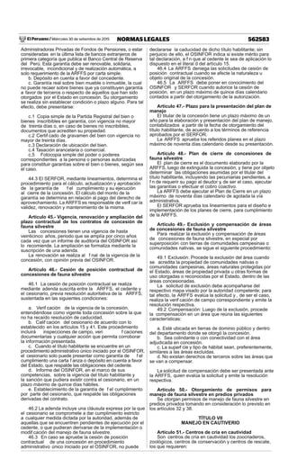 El Peruano / Miércoles 30 de setiembre de 2015 562583NORMAS LEGALES
Administradoras Privadas de Fondos de Pensiones, o estar
consideradas en la última lista de bancos extranjeros de
primera categoría que publica el Banco Central de Reserva
del Perú. Esta garantía debe ser renovable, solidaria,
irrevocable, incondicional y de realización automática, a
solo requerimiento de la ARFFS por carta simple.
b. Depósito en cuenta a favor del concedente.
c. Garantía real sobre bien mueble o inmueble, la cual
no puede recaer sobre bienes que ya constituyen garantía
a favor de terceros o respecto de aquellos que han sido
otorgados por el Estado en concesión. Su otorgamiento
se realiza sin establecer condición o plazo alguno. Para tal
efecto, debe presentarse:
c.1 Copia simple de la Partida Registral del bien o
bienes inscribibles en garantía, con vigencia no mayor
de treinta días o, en caso de bienes no inscribibles,
documentos que acrediten su propiedad.
c.2 Certif cado de gravamen del bien con vigencia no
mayor de treinta días.
c.3 Declaración de ubicación del bien.
c.4 Tasación arancelaria o comercial.
c.5 Fotocopia simple del poder o poderes
correspondientes a la persona o personas autorizadas
para constituir garantías sobre el bien o bienes, según sea
el caso.
44.3 El SERFOR, mediante lineamientos, determina el
procedimiento para el cálculo, actualización y aprobación
de la garantía de f el cumplimiento y su ejecución
al cierre de la concesión. El cálculo del monto de la
garantía se determina en relación al pago del derecho de
aprovechamiento. La ARFFS es responsable de verif car la
validez, renovación y mantenimiento de la misma.
Artículo 45.- Vigencia, renovación y ampliación del
plazo contractual de los contratos de concesión de
fauna silvestre
Las concesiones tienen una vigencia de hasta
veinticinco años, periodo que se amplía por cinco años
cada vez que un informe de auditoría del OSINFOR así
lo recomiende. La ampliación se formaliza mediante la
suscripción de una adenda.
La renovación se realiza al f nal de la vigencia de la
concesión, con opinión previa del OSINFOR.
Artículo 46.- Cesión de posición contractual de
concesiones de fauna silvestre
46.1 La cesión de posición contractual se realiza
mediante adenda suscrita entre la ARFFS, el cedente y
el cesionario, previa resolución autoritativa de la ARFFS,
sustentada en las siguientes condiciones:
a. Verif cación de la vigencia de la concesión,
entendiéndose como vigente toda concesión sobre la que
no ha recaído resolución de caducidad.
b. Calif cación del cesionario de acuerdo con lo
establecido en los artículos 15 y 41. Este procedimiento
incluirá inspecciones de campo, veri f caciones
documentarias y cualquier acción que permita corroborar
la información presentada.
c. Cuando el título habilitante se encuentre en un
procedimiento administrativo único iniciado por el OSINFOR,
el cesionario solo puede presentar como garantía de f el
cumplimiento una carta f anza o depósito en cuenta a favor
del Estado, que respalde las obligaciones del cedente.
d. Informe del OSINFOR, en el marco de sus
competencias, sobre la vigencia del título habilitante y
la sanción que pudiera existir contra el cesionario, en un
plazo máximo de quince días hábiles.
e. Establecimiento de la garantía de f el cumplimiento
por parte del cesionario, que respalde las obligaciones
derivadas del contrato.
46.2 La adenda incluye una cláusula expresa por la que
el cesionario se compromete a dar cumplimiento estricto
a cualquier medida dictada por la autoridad, además de
aquellas que se encuentren pendientes de ejecución por el
cedente, o que pudieran derivarse de la implementación o
modif cación del manejo de fauna silvestre.
46.3 En caso se apruebe la cesión de posición
contractual de una concesión en procedimiento
administrativo único iniciado por el OSINFOR, no puede
declararse la caducidad de dicho título habilitante; sin
perjuicio de ello, el OSINFOR indica si existe mérito para
tal declaración, a f n que al cedente le sea de aplicación lo
dispuesto en el literal d del artículo 15.
46.4 La ARFFS deniega las solicitudes de cesión de
posición contractual cuando se afecte la naturaleza u
objeto original de la concesión.
46.5 La ARFFS debe poner en conocimiento del
OSINFOR y SERFOR cuando autorice la cesión de
posición, en un plazo máximo de quince días calendario
contados a partir del otorgamiento de la autorización.
Artículo 47.- Plazo para la presentación del plan de
manejo
El titular de la concesión tiene un plazo máximo de un
año para la elaboración y presentación del plan de manejo,
contabilizados a partir de la fecha de otorgamiento del
título habilitante, de acuerdo a los términos de referencia
aprobados por el SERFOR.
La ARFFS aprueba los referidos planes en el plazo
máximo de noventa días calendario desde su presentación.
Artículo 48.- Plan de cierre de concesiones de
fauna silvestre
El plan de cierre es el documento elaborado por la
ARFFS, luego de extinguida la concesión, y tiene por objeto
determinar las obligaciones asumidas por el titular del
título habilitante, incluyendo las pecuniarias pendientes, a
f n de requerir su pago al deudor y, de ser el caso, ejecutar
las garantías o efectuar el cobro coactivo.
La ARFFS debe ejecutar el Plan de Cierre en un plazo
máximo de noventa días calendario de agotada la vía
administrativa.
El SERFOR aprueba los lineamientos para el diseño e
implementación de los planes de cierre, para cumplimiento
de la ARFFS.
Artículo 49.- Exclusión y compensación de áreas
de concesiones de fauna silvestre
Para realizar la exclusión y compensación de áreas
de concesiones de fauna silvestre, en especial por
superposición con tierras de comunidades campesinas o
comunidades nativas, se sigue el siguiente procedimiento:
49.1 Exclusión: Procede la exclusión del área cuando
se acredita la propiedad de comunidades nativas o
comunidades campesinas, áreas naturales protegidas por
el Estado, áreas de propiedad privada u otras formas de
uso otorgadas o reconocidas por el Estado, dentro de las
áreas concesionadas.
La solicitud de exclusión debe acompañarse del
respectivo mapa visado por la autoridad competente; para
tal efecto, la ARFFS evalúa la solicitud y , de ser el caso,
realiza la verif cación de campo correspondiente y emite la
resolución respectiva.
49.2 Compensación: Luego de la exclusión, procede
la compensación en un área que reúna las siguientes
características:
a. Esté ubicada en tierras de dominio público y dentro
del departamento donde se otorgó la concesión.
b. Sea colindante o con conectividad con el área
adjudicada en concesión.
c. La superf cie y tipo de hábitat sean, preferentemente,
similares a las áreas excluidas.
d. No existan derechos de terceros sobre las áreas que
se van a compensar.
La solicitud de compensación debe ser presentada ante
la ARFFS, quien evalúa la solicitud y emite la resolución
respectiva.
Artículo 50.- Otorgamiento de permisos para
manejo de fauna silvestre en predios privados
Se otorgan permisos de manejo de fauna silvestre en
predios privados tomando en consideración lo previsto en
los artículos 32 y 38.
TÍTULO VII
MANEJO EN CAUTIVERIO
Artículo 51.- Centros de cría en cautividad
Son centros de cría en cautividad los zoocriaderos,
zoológicos, centros de conservación y centros de rescate,
los que requieren:
 