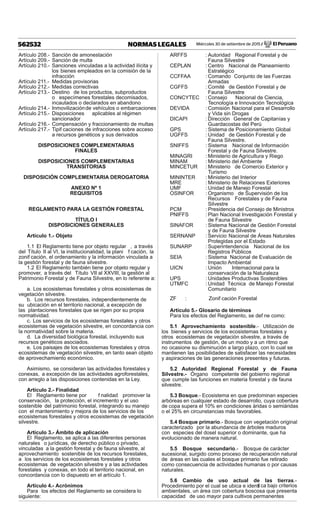 Miércoles 30 de setiembre de 2015 / El Peruano562532 NORMAS LEGALES
Artículo 208.- Sanción de amonestación
Artículo 209.- Sanción de multa
Artículo 210.- Sanciones vinculadas a la actividad ilícita y
los bienes empleados en la comisión de la
infracción
Artículo 211.- Medidas provisorias
Artículo 212.- Medidas correctivas
Artículo 213.- Destino de los productos, subproductos
o especímenes forestales decomisados,
incautados o declarados en abandono
Artículo 214.- Inmovilizaciónde vehículos o embarcaciones
Artículo 215.- Disposiciones aplicables al régimen
sancionador
Artículo 216.- Compensación y fraccionamiento de multas
Artículo 217.- Tipif caciones de infracciones sobre acceso
a recursos genéticos y sus derivados
DISPOSICIONES COMPLEMENTARIAS
FINALES
DISPOSICIONES COMPLEMENTARIAS
TRANSITORIAS
DISPOSICIÓN COMPLEMENTARIA DEROGATORIA
ANEXO Nº 1
REQUISITOS
REGLAMENTO PARA LA GESTIÓN FORESTAL
TÍTULO I
DISPOSICIONES GENERALES
Artículo 1.- Objeto
1.1 El Reglamento tiene por objeto regular , a través
del Título II al VI, la institucionalidad, la plani f cación, la
zonif cación, el ordenamiento y la información vinculada a
la gestión forestal y de fauna silvestre.
1.2 El Reglamento también tiene por objeto regular y
promover, a través del Título VII al XXVIII, la gestión al
Patrimonio Forestal y de Fauna Silvestre, en lo referente a:
a. Los ecosistemas forestales y otros ecosistemas de
vegetación silvestre.
b. Los recursos forestales, independientemente de
su ubicación en el territorio nacional, a excepción de
las plantaciones forestales que se rigen por su propia
normatividad.
c. Los servicios de los ecosistemas forestales y otros
ecosistemas de vegetación silvestre, en concordancia con
la normatividad sobre la materia.
d. La diversidad biológica forestal, incluyendo sus
recursos genéticos asociados.
e. Los paisajes de los ecosistemas forestales y otros
ecosistemas de vegetación silvestre, en tanto sean objeto
de aprovechamiento económico.
Asimismo, se consideran las actividades forestales y
conexas, a excepción de las actividades agroforestales,
con arreglo a las disposiciones contenidas en la Ley.
Artículo 2.- Finalidad
El Reglamento tiene por f nalidad promover la
conservación, la protección, el incremento y el uso
sostenible del patrimonio forestal, integrando su manejo
con el mantenimiento y mejora de los servicios de los
ecosistemas forestales y otros ecosistemas de vegetación
silvestre.
Artículo 3.- Ámbito de aplicación
El Reglamento, se aplica a las diferentes personas
naturales o jurídicas, de derecho público o privado,
vinculadas a la gestión forestal y de fauna silvestre, al
aprovechamiento sostenible de los recursos forestales,
a los servicios de los ecosistemas forestales y otros
ecosistemas de vegetación silvestre y a las actividades
forestales y conexas, en todo el territorio nacional, en
concordancia con lo dispuesto en el artículo 1.
Artículo 4.- Acrónimos
Para los efectos del Reglamento se considera lo
siguiente:
ARFFS : Autoridad Regional Forestal y de
Fauna Silvestre
CEPLAN : Centro Nacional de Planeamiento
Estratégico
CCFFAA : Comando Conjunto de las Fuerzas
Armadas
CGFFS : Comité de Gestión Forestal y de
Fauna Silvestre
CONCYTEC : Consejo Nacional de Ciencia,
Tecnología e Innovación Tecnológica
DEVIDA : Comisión Nacional para el Desarrollo
y Vida sin Drogas
DICAPI : Dirección General de Capitanías y
Guardacostas del Perú
GPS : Sistema de Posicionamiento Global
UGFFS : Unidad de Gestión Forestal y de
Fauna Silvestre.
SNIFFS : Sistema Nacional de Información
Forestal y de Fauna Silvestre.
MINAGRI : Ministerio de Agricultura y Riego
MINAM : Ministerio del Ambiente
MINCETUR : Ministerio de Comercio Exterior y
Turismo
MININTER : Ministerio del Interior
MRE : Ministerio de Relaciones Exteriores
UMF : Unidad de Manejo Forestal
OSINFOR : Organismo de Supervisión de los
Recursos Forestales y de Fauna
Silvestre
PCM : Presidencia del Consejo de Ministros
PNIFFS : Plan Nacional Investigación Forestal y
de Fauna Silvestre
SINAFOR : Sistema Nacional de Gestión Forestal
y de Fauna Silvestre
SERNANP : Servicio Nacional de Áreas Naturales
Protegidas por el Estado
SUNARP : Superintendencia Nacional de los
Registros Públicos
SEIA : Sistema Nacional de Evaluación de
Impacto Ambiental
UICN : Unión Internacional para la
conservación de la Naturaleza
UPS : Unidades Productivas Sostenibles
UTMFC : Unidad Técnica de Manejo Forestal
Comunitario
ZF : Zonif cación Forestal
Artículo 5.- Glosario de términos
Para los efectos del Reglamento, se def ne como:
5.1 Aprovechamiento sostenible.- Utilización de
los bienes y servicios de los ecosistemas forestales y
otros ecosistemas de vegetación silvestre, a través de
instrumentos de gestión, de un modo y a un ritmo que
no ocasione su disminución a largo plazo, con lo cual se
mantienen las posibilidades de satisfacer las necesidades
y aspiraciones de las generaciones presentes y futuras.
5.2 Autoridad Regional Forestal y de Fauna
Silvestre.- Órgano competente del gobierno regional
que cumple las funciones en materia forestal y de fauna
silvestre.
5.3 Bosque.- Ecosistema en que predominan especies
arbóreas en cualquier estado de desarrollo, cuya cobertura
de copa supera el 10% en condiciones áridas o semiáridas
o el 25% en circunstancias más favorables.
5.4 Bosque primario.- Bosque con vegetación original
caracterizado por la abundancia de árboles maduros
con especies del dosel superior o dominante, que ha
evolucionado de manera natural.
5.5 Bosque secundario.- Bosque de carácter
sucesional, surgido como proceso de recuperación natural
de áreas en las cuales el bosque primario fue retirado
como consecuencia de actividades humanas o por causas
naturales.
5.6 Cambio de uso actual de las tierras.-
Procedimiento por el cual se ubica e identif ca bajo criterios
ambientales, un área con cobertura boscosa que presenta
capacidad de uso mayor para cultivos permanentes
 