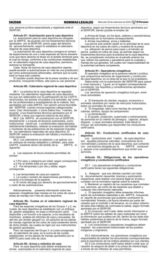 Miércoles 30 de setiembre de 2015 / El Peruano562588 NORMAS LEGALES
una persona jurídica especializada y registrada ante el
SERFOR.
Artículo 87.- Autorización para la caza deportiva
La autorización para la caza deportiva es otorgada
por la ARFFS, de acuerdo con los lineamientos técnicos
aprobados por el SERFOR, previo pago del derecho
de aprovechamiento, según lo establece el calendario
regional de caza deportiva.
La autorización de caza deportiva consigna el número
de especímenes de una o más especies de fauna silvestre
a los que tiene derecho el titular en el ámbito territorial para
el cual se otorga, conforme a las condiciones establecidas
en el calendario regional de caza deportiva; asimismo,
autoriza su transporte.
Cada titular de licencia de caza deportiva vigente,
puede acceder a autorizaciones en más de una jurisdicción,
así como autorizaciones adicionales, siempre que la cuota
total no haya sido cubierta.
El cazador puede disponer de la presa cazada y de sus
productos, incluyendo trofeos, sólo para su uso personal.
Artículo 88.- Calendario regional de caza deportiva
88.1 La práctica de la caza deportiva es regulada
mediante los calendarios regionales de caza deportiva,
los que son elaborados con la participación de los CGFFS
reconocidos, los actores vinculados a la actividad, así como
de los profesionales e investigadores de la materia. Son
aprobados por cada ARFFS, con opinión previa favorable
del SERFOR, cuando incluya especies categorizadas
como Casi Amenazado o como Datos Insu f cientes, de
acuerdo a los lineamientos técnicos aprobados por el
SERFOR, y tiene una vigencia máxima de dos años.
88.2 Las ARFFS, en coordinación con el SERFOR,
directamente o a través de terceros autorizados, como
instituciones científ cas o profesionales especializados
debidamente habilitados, realizan la evaluación del hábitat
y monitoreo de las poblaciones de las especies incluidas
en los calendarios regionales de caza deportiva. El
SERFOR realiza la evaluación del hábitat y monitoreo a
nivel nacional.
88.3 Los calendarios se elaboran y se aplican con
un enfoque de manejo adaptativo y señalan, para cada
UGFFS existente dentro del ámbito de la ARFFS, lo
siguiente:
a. Las especies de fauna silvestre permitidas de
extraer:
a.1 Por sexo y categoría por edad, según corresponda.
a.2 Por el ámbito total y/o por cazador.
a.3 Por temporada o por día y salida, según
corresponda.
b. Las temporadas de caza por especie.
c. La cuota o número de especímenes permitidos, de
acuerdo a la biología de la especie.
d. El monto del pago por derecho de aprovechamiento
o costo de las autorizaciones.
Adicionalmente, presenta información sobre las
especies cinegéticas bajo manejo en los cotos de caza o
áreas de manejo con f nes de caza deportiva.
Artículo 89.- Cuotas en el calendario regional de
caza deportiva
Para las especies cinegéticas de los Grupos 1 y 2, las
cuotas de caza deportiva se establecen con un enfoque
de gestión adaptativa, en base a información cientí f ca
disponible y en función a la especie, a los resultados de
monitoreo, análisis de informes de caza y encuestas. Se
def nen por ámbito geográf co, sin perjuicio de los planes
de manejo vigentes de los cotos de caza existentes dentro
de dicho ámbito, las cuales se rigen por sus instrumentos
de gestión aprobados.
Para las especies del Grupo 3, la cuota consignada
en el calendario de caza, es la suma de las cuotas
establecidas en los planes de manejo aprobados por la
ARFFS para cada coto de caza.
Artículo 90.- Armas y métodos de caza
Para la caza deportiva solo deben emplearse las
armas autorizadas en el calendario regional de caza
deportiva, según los lineamientos técnicos aprobados por
el SERFOR, siendo posible el empleo de:
a.Armas de fuego, en los tipos, calibres y características
establecidas en la normativa correspondiente.
b. Armas neumáticas, arcos y ballestas.
Los perros solo podrán asistir en la actividad de la caza
deportiva en los casos de cobro y muestra de la presa.
La utilización de perros para cazar y el tránsito de
perros sueltos en cotos de caza, se permite según los
lineamientos técnicos para la práctica de la caza deportiva.
No se considerarán incluidos en el párrafo anterior los
que utilicen los pastores y ganaderos para la custodia y
manejo de sus ganados, los cuales son responsabilidad de
la autoridad sanitaria competente.
Artículo 91.- Operadores cinegéticos
El operador cinegético es la persona natural o jurídica,
que proporciona servicios de organización y conducción
de caza deportiva, en un área de la que no es propietario.
Debecontar con la autorización del SERFOR para operar
a nivel nacional y f gurar en el registro correspondiente,
cumpliendo los requisitos y consideraciones aprobados
por el SERFOR.
Los servicios de operación cinegética incluyen, entre
otras actividades:
a. El transporte de clientes, equipos, accesorios o
animales silvestres por medio de vehículos motorizados,
botes y/o animales de carga.
b. El hospedaje, tales como tiendas de campaña,
cabinas, tambos, equipo de campamento.
c. La alimentación.
d. El guiado, protección, supervisión o entrenamiento
de personas en su intento de perseguir , capturar, atrapar,
disparar o cazar animales silvestres. Este literal no
incluye las actividades que desarrollan los conductores
certif cados.
Artículo 92.- Conductores certiﬁcados de caza
deportiva
Los conductores certi f cados de caza deportiva
son aquellas personas naturales, conocedoras de la
normatividad y práctica de la caza deportiva, que contando
con una licencia otorgada por la ARFFS, conducen
y apoyan a los cazadores deportivos que tomen sus
servicios.
Artículo 93.- Obligaciones de los operadores
cinegéticos y conductores certiﬁcados
93.1 Los operadores cinegéticos y conductores
certif cados tienen las siguientes obligaciones:
a. Asegurar que sus clientes cuenten con toda
la documentación requerida, licencia y autorización
respectivas para realizar una cacería legal en el país y
cumplan con la normativa vigente sobre la materia.
b. Mantener un registro de los cazadores que contraten
sus servicios, así como de las especies que abatan y
cualquier otra información relevante.
c. El operador cinegético debe presentar informes
sobre las actividades realizadas a las ARFFS, incluyendo
el reporte de ocurrencias que pudieran contravenir la
normatividad forestal y de fauna silvestre por parte del
cazador que lo contrató o de terceros, en un plazo máximo
de siete días hábiles de culminada la salida, según formato
aprobado por el SERFOR.
d. El conductor certi f cado debe remitir información a
la ARFFS sobre las salidas de caza realizadas así como
la información que pudiera ser útil, dentro de los siete días
hábiles posteriores al retorno de la misma, según formato
aprobado por el SERFOR.
e. Los conductores y operadores cinegéticos deben
respetar las costumbres tradicionales de los pueblos
indígenas u originarios.
93.2 Adicionalmente, los operadores cinegéticos son
responsables de solicitar los documentos correspondientes
para la exportación de los trofeos abatidos por sus clientes.
93.3 Los conductores certif cados deben cuidar que, el
cazador se asegure de abatir a su presa de manera legal,
a través de los métodos de caza permitidos.
 