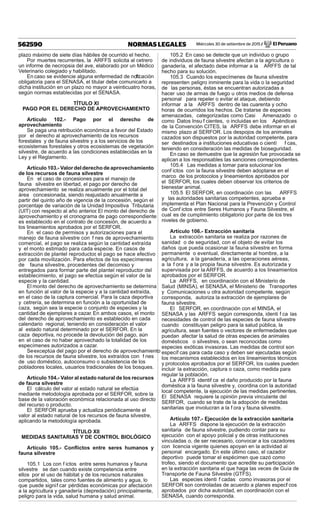 Miércoles 30 de setiembre de 2015 / El Peruano562590 NORMAS LEGALES
plazo máximo de siete días hábiles de ocurrido el hecho.
Por muertes recurrentes, la ARFFS solicita al cetrero
un informe de necropsia del ave, elaborado por un Médico
Veterinario colegiado y habilitado.
En caso se evidencie alguna enfermedad de notif cación
obligatoria para el SENASA, el titular debe comunicarlo a
dicha institución en un plazo no mayor a veinticuatro horas,
según normas establecidas por el SENASA.
TÍTULO XI
PAGO POR EL DERECHO DE APROVECHAMIENTO
Artículo 102.- Pago por el derecho de
aprovechamiento
Se paga una retribución económica a favor del Estado
por el derecho al aprovechamiento de los recursos
forestales y de fauna silvestre y a los servicios de los
ecosistemas forestales y otros ecosistemas de vegetación
silvestre, de acuerdo a las condiciones establecidas en la
Ley y el Reglamento.
Artículo 103.- Valor del derecho de aprovechamiento
de los recursos de fauna silvestre
En el caso de concesiones para el manejo de
fauna silvestre en libertad, el pago por derecho de
aprovechamiento se realiza anualmente por el total del
área concesionada, siendo reajustado anualmente a
partir del quinto año de vigencia de la concesión, según el
porcentaje de variación de la Unidad Impositiva Tributaria
(UIT) con respecto al año anterior. El monto del derecho de
aprovechamiento y el cronograma de pago correspondiente
es establecido en el contrato de concesión, de acuerdo a
los lineamientos aprobados por el SERFOR.
En el caso de permisos y autorizaciones para el
manejo de fauna silvestre con f nes de aprovechamiento
comercial, el pago se realiza según la cantidad extraída
y el monto estimado para cada especie. En casos de
extracción de plantel reproductor, el pago se hace efectivo
por cada movilización. Para efectos de los especímenes
de fauna silvestre, procedentes del decomiso y
entregados para formar parte del plantel reproductor del
establecimiento, el pago se efectúa según el valor de la
especie y la cantidad.
El monto del derecho de aprovechamiento se determina
en función al valor de la especie y a la cantidad extraída,
en el caso de la captura comercial. Para la caza deportiva
y cetrería, se determina en función a la oportunidad de
caza, según sea la especie o conjunto de especies y la
cantidad de ejemplares a cazar. En ambos casos, el monto
del derecho de aprovechamiento es establecido en cada
calendario regional, teniendo en consideración el valor
al estado natural determinado por el SERFOR. En la
caza deportiva, no procede la devolución del pago, aún
en el caso de no haber aprovechado la totalidad de los
especímenes autorizados a cazar.
Seexceptúa del pago por el derecho de aprovechamiento
de los recursos de fauna silvestre, los extraídos con f nes
de uso doméstico, autoconsumo o subsistencia de los
pobladores locales, usuarios tradicionales de los bosques.
Artículo 104.- Valor al estado natural de los recursos
de fauna silvestre
El cálculo del valor al estado natural se efectúa
mediante metodología aprobada por el SERFOR, sobre la
base de la valoración económica relacionada al uso directo
del recurso o producto.
El SERFOR aprueba y actualiza periódicamente el
valor al estado natural de los recursos de fauna silvestre,
aplicando la metodología aprobada.
TÍTULO XII
MEDIDAS SANITARIAS Y DE CONTROL BIOLÓGICO
Artículo 105.- Conﬂictos entre seres humanos y
fauna silvestre
105.1 Los con f ictos entre seres humanos y fauna
silvestre se dan cuando existe competencia entre
ellos por el uso de hábitat y de los recursos naturales
compartidos, tales como fuentes de alimento y agua, lo
que puede signif car pérdidas económicas por afectación
a la agricultura y ganadería (depredación) principalmente,
peligro para la vida, salud humana y salud animal.
105.2 En caso se detecte que un individuo o grupo
de individuos de fauna silvestre afectan a la agricultura o
ganadería, el afectado debe informar a la ARFFS de tal
hecho para su solución.
105.3 Cuando los especímenes de fauna silvestre
representen peligro inminente para la vida o la seguridad
de las personas, éstas se encuentran autorizadas a
hacer uso de armas de fuego u otros medios de defensa
personal para repeler o evitar el ataque, debiendo
informar a la ARFFS dentro de las cuarenta y ocho
horas de ocurridos los hechos. De tratarse de especies
amenazadas, categorizadas como Casi Amenazado o
como Datos Insu f cientes, o incluidas en los Apéndices
de la Convención CITES, la ARFFS debe informar en el
mismo plazo al SERFOR. Los despojos de los animales
cazados son dispuestos por la autoridad competente, para
ser destinados a instituciones educativas o cientí f cas,
teniendo en consideración las medidas de bioseguridad.
En caso se demuestre que la agresión fue provocada se
aplican a los responsables las sanciones correspondientes.
105.4 Las medidas a tomar para solucionar los
conf ictos con la fauna silvestre deben adoptarse en el
marco de los protocolos y lineamientos aprobados por
el SERFOR, los cuales deben observar los criterios de
bienestar animal.
105.5 El SERFOR, en coordinación con las ARFFS
y las autoridades sanitarias competentes, aprueba e
implementa el Plan Nacional para la Prevención y Control
de Conf ictos entre Seres Humanos y Fauna Silvestre, el
cual es de cumplimiento obligatorio por parte de los tres
niveles de gobierno.
Artículo 106.- Extracción sanitaria
La extracción sanitaria se realiza por razones de
sanidad o de seguridad, con el objeto de evitar los
daños que pueda ocasionar la fauna silvestre en forma
permanente o eventual, directamente al hombre, a la
agricultura, a la ganadería, a las operaciones aéreas,
a la f ora y a la propia fauna silvestre. Es autorizada y
supervisada por la ARFFS, de acuerdo a los lineamientos
aprobados por el SERFOR.
La ARFFS, en coordinación con el Ministerio de
Salud (MINSA), el SENASA, el Ministerio de Transportes
y Comunicaciones u otra autoridad competente, según
corresponda, autoriza la extracción de ejemplares de
fauna silvestre.
El SERFOR, en coordinación con el MINSA, el
SENASA y las ARFFS según corresponda, identi f ca las
necesidades de control de las especies de fauna silvestre
cuando constituyan peligro para la salud pública, la
agricultura, sean fuentes o vectores de enfermedades que
puedan afectar la salud de otras especies de animales
domésticos o silvestres, o sean reconocidas como
especies exóticas invasoras. Las medidas de control son
específ cas para cada caso y deben ser ejecutadas según
los mecanismos establecidos en los lineamientos técnicos
y protocolos aprobados por el SERFOR, los cuales pueden
incluir la extracción, captura o caza, como medida para
regular la población.
La ARFFS identif ca el daño producido por la fauna
doméstica a la fauna silvestre y, coordina con la autoridad
local competente, la ejecución de las medidas pertinentes.
El SENASA requiere la opinión previa vinculante del
SERFOR, cuando se trate de la adopción de medidas
sanitarias que involucran a la f ora y fauna silvestre.
Artículo 107.- Ejecución de la extracción sanitaria
La ARFFS dispone la ejecución de la extracción
sanitaria de fauna silvestre, pudiendo contar para su
ejecución con el apoyo policial y de otras instituciones
vinculadas o, de ser necesario, convocar a los cazadores
con licencia vigente quienes apoyan en la actividad al
personal encargado. En este último caso, el cazador
deportivo puede tomar el espécimen que cazó como
trofeo, siendo el documento que acredite su participación
en la extracción sanitaria el que haga las veces de Guía de
Transporte de Fauna Silvestre (GTFS).
Las especies identi f cadas como invasoras por el
SERFOR son controladas de acuerdo a planes específ cos
aprobados por dicha autoridad, en coordinación con el
SENASA, cuando corresponda.
 