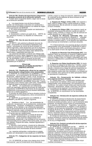 El Peruano / Miércoles 30 de setiembre de 2015 562591NORMAS LEGALES
Artículo 108.- Destino de especímenes y disposición
de despojos producto de la extracción sanitaria
Pueden tener el siguiente destino, según sea la causa
de la extracción sanitaria:
a. Los especímenes vivos de fauna silvestre
pueden ser translocados a otra área con condiciones y
requerimientos de hábitat similares a su hábitat de origen,
previa aprobación del SERFOR.
b. En casos excepcionales pueden ser destinados a
centros de cría en cautividad.
c. Eutanasia.
d. Incineración o entierro por parte de la ARFFS de
los individuos muertos o su depósito en instituciones
científ cas.
Artículo 109.- Uso de aves de presa para el control
biológico
La ARFFS solo autoriza la utilización de aves de
presa proveniente de zoocriaderos registrados para
realizar actividades de control de fauna silvestre, en
cultivos agrícolas y otras situaciones que así lo requieran,
de acuerdo con los lineamientos técnicos aprobados
por el SERFOR. Estas aves deben estar debidamente
identif cadas y registradas para este uso.
Las personas naturales o jurídicas que realizan esta
modalidad de control, deben registrarse ante el SENASAy
cumplir con presentar ante laARFFS un informe semestral
de las actividades y sobre la situación de las aves
autorizadas, de acuerdo con los lineamientos técnicos
aprobados por el SERFOR.
TÍTULO XIII
CONSERVACIÓN DE LA FAUNA SILVESTRE Y
HÁBITATS CRÍTICOS
Artículo 110.- Clasiﬁcación oﬁcial de las especies
de fauna silvestre categorizadas como amenazadas
El SERFOR, en coordinación con el MINAM y, cuando
corresponda, con la participación del Ministerio de la
Producción, elabora la clasi f cación of cial de especies
de fauna silvestre categorizadas como amenazadas, la
cual se aprueba por Decreto Supremo refrendado por los
Ministros del MINAGRI y del MINAM. Dicha clasi f cación
se actualiza como máximo cada cuatro años, manteniendo
su vigencia hasta la aprobación de su actualización.
La ARFFS, en coordinación con instituciones
científ cas regionales, participa del proceso de clasif cación
presentando al SERFOR la información de las especies
posiblemente amenazadas de fauna silvestre distribuidas
dentro de su ámbito geográf co.
El proceso de clasif cación de fauna silvestre involucra
la participación de investigadores y otros conocedores de
las especies.
El SERFOR, en coordinación con el MINAM, el
SERNANP y las ARFFS, realiza lo siguiente:
a. Establece e identi f ca las necesidades de
protección, recuperación de las poblaciones, evaluaciones
poblacionales, monitoreo, investigación y restauración
ecológica de los hábitats; y las condiciones especiales
para el aprovechamiento de las especies de acuerdo a la
categoría asignada, según corresponda.
b. Promueve la investigación de especies con datos
insuf cientes para ser categorizadas.
c. Desarrolla directamente o a través de terceros
evaluaciones poblacionales y de monitoreo de las
poblaciones de las especies categorizadas como
amenazadas, endémicas, y las incluidas en los convenios
internacionales de los cuales el Perú forma parte, así como
sus hábitats. Propone las vedas, medidas regulatorias o
prohibiciones.
d. Difunde a nivel nacional, a través de los diferentes
medios de comunicación, la información sobre las especies
categorizadas como amenazadas de fauna silvestre.
Las especies extinguidas o extinguidas en estado
silvestre son declaradas en ese estado por el SERFOR.
Artículo 111.- Categorías de las especies de fauna
silvestre
111.1 El SERFOR, en base a los criterios de la Unión
Internacional para la Conservación de la Naturaleza
(UICN) y según su riesgo de extinción, determina el grado
de amenaza de las especies de fauna silvestre en las
siguientes categorías:
a. Especie En Peligro Crítico (CR): Una especie o
taxón está En Peligro Crítico cuando enfrenta un riesgo
extremadamente alto de extinción en estado silvestre en
el futuro inmediato.
b. Especie En Peligro (EN): Una especie o taxón se
considera amenazada de extinción cuando sin estar En
Peligro Crítico, enfrenta un riesgo muy alto de extinción en
estado silvestre en un futuro cercano.
c. Especie En Situación Vulnerable (VU): Una
especie o taxón se encuentra En Situación V ulnerable,
cuando enfrenta un riesgo alto de extinguirse en estado
silvestre a mediano plazo o, si los factores que determinan
esta amenaza se incrementan o continúan actuando.
111.2 Adicionalmente a las especies de fauna silvestre
categorizadas como amenazadas, el SERFOR en base a
los criterios de la UICN y al principio precautorio, incluye
en la clasif cación of cial a las siguientes categorías:
a. Especie en Situación Casi Amenazado (NT): Una
especie o taxón se encuentra en situación CasiAmenazado
cuando no satisface los criterios para ser categorizada
como En Peligro Crítico, En Peligro o Vulnerable; pero está
próximos a satisfacerlos o posiblemente los satisfaga en el
futuro cercano.
b. Especies con Datos Insuﬁcientes (DD): Un taxón
se incluye en la categoría de Datos Insu f cientes cuando
no hay información adecuada para hacer una evaluación
directa o indirecta de su riesgo de extinción basándose en
su distribución o condición de la población. Un taxón en
esta categoría puede estar bien estudiado y su biología ser
bien conocida, pero carece de los datos apropiados sobre
su abundancia o distribución.
Artículo 112.- Conservación de hábitats críticos
para especies de fauna silvestre
El Estado identi f ca e implementa medidas para
la conservación de hábitats críticos para las especies
categorizadas como amenazadas y de importancia socio
económico, los cuales incluyen áreas para reproducción,
dispersión, alimentación, refugio, entre otros, de acuerdo
a la ecología de las especies. Los lineamientos para
la conservación de hábitats críticos son aprobados
por el SERFOR, en coordinación con las autoridades
competentes.
Artículo 113.- Introducción de especies exóticas de
fauna silvestre
El SERFOR autoriza la introducción de especímenes
vivos de especies exóticas de fauna silvestre al medio
silvestre en predios privados, para lo cual el solicitante debe
presentar los estudios previos sobre el comportamiento
de la especie y de inferencia f logenética, que permitan
esperar un comportamiento no negativo a nivel genético y
ecológico de las especies introducidas según lo establece
el artículo 40 de la Ley. El SERFOR, en coordinación con
el MINAM, desarrolla los lineamientos para los estudios
previos requeridos para la introducción de especímenes
vivos de especies exóticas en medios silvestres.
El manejo de especímenes vivos de especies exóticas
de fauna silvestre en centros de cautividad fuera de medios
silvestres, se realiza según las regulaciones establecidas
en la Ley y el Reglamento.
Artículo 114.- Control o erradicación de las especies
invasoras de fauna silvestre
El SERFOR, en coordinación con las ARFFS, el
SENASA, el MINSA, el MINAM, entre otras instancias
vinculadas a la materia, cumplen con elaborar e
implementar los planes para el control o erradicación de
especies exóticas invasoras de fauna silvestre sobre la
base de evidencias, en el marco de la Estrategia Nacional
de Diversidad Biológica, la Política Nacional del Ambiente,
la Política Nacional de SaludAmbiental y el Plan deAcción
Nacional sobre Especies Exóticas Invasoras.
Los planes de control y erradicación deben incluir
medidas orientadas a:
 