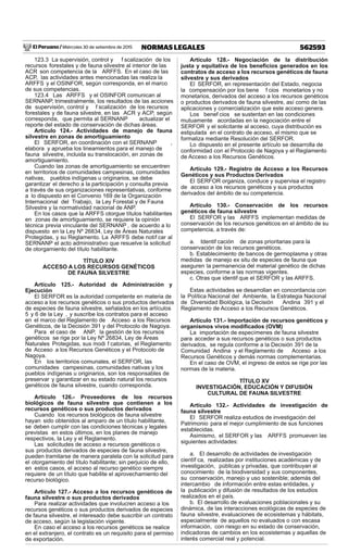 El Peruano / Miércoles 30 de setiembre de 2015 562593NORMAS LEGALES
123.3 La supervisión, control y f scalización de los
recursos forestales y de fauna silvestre al interior de las
ACR son competencia de la ARFFS. En el caso de las
ACP, las actividades antes mencionadas las realiza la
ARFFS y el OSINFOR, según corresponda, en el marco
de sus competencias.
123.4 Las ARFFS y el OSINFOR comunican al
SERNANP, trimestralmente, los resultados de las acciones
de supervisión, control y f scalización de los recursos
forestales y de fauna silvestre, en las ACR y ACP, según
corresponda, que permita al SERNANP actualizar el
reporte del estado de conservación de dichas áreas.
Artículo 124.- Actividades de manejo de fauna
silvestre en zonas de amortiguamiento
El SERFOR, en coordinación con el SERNANP ,
elabora y aprueba los lineamientos para el manejo de
fauna silvestre, incluida su translocación, en zonas de
amortiguamiento.
Cuando las zonas de amortiguamiento se encuentren
en territorios de comunidades campesinas, comunidades
nativas, pueblos indígenas u originarios, se debe
garantizar el derecho a la participación y consulta previa
a través de sus organizaciones representativas, conforme
a lo dispuesto en el Convenio 169 de la Organización
Internacional del Trabajo, la Ley Forestal y de Fauna
Silvestre y la normatividad nacional de ANP.
En los casos que la ARFFS otorgue títulos habilitantes
en zonas de amortiguamiento, se requiere la opinión
técnica previa vinculante del SERNANP , de acuerdo a lo
dispuesto en la Ley Nº 26834, Ley de Áreas Naturales
Protegidas, y su Reglamento. La ARFFS debe notif car al
SERNANP el acto administrativo que resuelve la solicitud
de otorgamiento del título habilitante.
TÍTULO XIV
ACCESO A LOS RECURSOS GENÉTICOS
DE FAUNA SILVESTRE
Artículo 125.- Autoridad de Administración y
Ejecución
El SERFOR es la autoridad competente en materia de
acceso a los recursos genéticos o sus productos derivados
de especies de fauna silvestre, señalados en los artículos
5 y 6 de la Ley , y suscribe los contratos para el acceso
en el marco del Reglamento de Acceso a los Recursos
Genéticos, de la Decisión 391 y del Protocolo de Nagoya.
Para el caso de ANP, la gestión de los recursos
genéticos se rige por la Ley Nº 26834, Ley de Áreas
Naturales Protegidas, sus modi f catorias, el Reglamento
de Acceso a los Recursos Genéticos y el Protocolo de
Nagoya.
En los territorios comunales, el SERFOR, las
comunidades campesinas, comunidades nativas y los
pueblos indígenas u originarios, son los responsables de
preservar y garantizar en su estado natural los recursos
genéticos de fauna silvestre, cuando corresponda.
Artículo 126.- Proveedores de los recursos
biológicos de fauna silvestre que contienen a los
recursos genéticos o sus productos derivados
Cuando los recursos biológicos de fauna silvestre
hayan sido obtenidos al amparo de un título habilitante,
se deben cumplir con las condiciones técnicas y legales
previstas en estos últimos, en los planes de manejo
respectivos, la Ley y el Reglamento.
Las solicitudes de acceso a recursos genéticos o
sus productos derivados de especies de fauna silvestre,
pueden tramitarse de manera paralela con la solicitud para
el otorgamiento del título habilitante; sin perjuicio de ello,
en estos casos, el acceso al recurso genético siempre
requiere de un título que habilite el aprovechamiento del
recurso biológico.
Artículo 127.- Acceso a los recursos genéticos de
fauna silvestre o sus productos derivados
Para realizar actividades que involucren acceso a los
recursos genéticos o sus productos derivados de especies
de fauna silvestre, el interesado debe suscribir un contrato
de acceso, según la legislación vigente.
En caso el acceso a los recursos genéticos se realice
en el extranjero, el contrato es un requisito para el permiso
de exportación.
Artículo 128.- Negociación de la distribución
justa y equitativa de los beneﬁcios generados en los
contratos de acceso a los recursos genéticos de fauna
silvestre y sus derivados
El SERFOR, en representación del Estado, negocia
la compensación por los bene f cios monetarios y no
monetarios, derivados del acceso a los recursos genéticos
o productos derivados de fauna silvestre, así como de las
aplicaciones y comercialización que este acceso genera.
Los benef cios se sustentan en las condiciones
mutuamente acordadas en la negociación entre el
SERFOR y el solicitante al acceso, cuya distribución es
estipulada en el contrato de acceso, el mismo que se
formaliza mediante Resolución del SERFOR.
Lo dispuesto en el presente artículo se desarrolla de
conformidad con el Protocolo de Nagoya y el Reglamento
de Acceso a los Recursos Genéticos.
Artículo 129.- Registro de Acceso a los Recursos
Genéticos y sus Productos Derivados
El SERFOR organiza, conduce y supervisa el registro
de acceso a los recursos genéticos y sus productos
derivados del ámbito de su competencia.
Artículo 130.- Conservación de los recursos
genéticos de fauna silvestre
El SERFOR y las ARFFS implementan medidas de
conservación de los recursos genéticos en el ámbito de su
competencia, a través de:
a. Identif cación de zonas prioritarias para la
conservación de los recursos genéticos.
b. Establecimiento de bancos de germoplasma y otras
medidas de manejo ex situ de especies de fauna que
aseguren la permanencia del material genético de dichas
especies, conforme a las normas vigentes.
c. Otras que identif que el SERFOR y las ARFFS.
Estas actividades se desarrollan en concordancia con
la Política Nacional del Ambiente, la Estrategia Nacional
de Diversidad Biológica, la Decisión Andina 391 y el
Reglamento de Acceso a los Recursos Genéticos.
Artículo 131.- Importación de recursos genéticos y
organismos vivos modiﬁcados (OVM)
La importación de especímenes de fauna silvestre
para acceder a sus recursos genéticos o sus productos
derivados, se regula conforme a la Decisión 391 de la
Comunidad Andina y el Reglamento de Acceso a los
Recursos Genéticos y demás normas complementarias.
En el caso de OVM, el ingreso de estos se rige por las
normas de la materia.
TÍTULO XV
INVESTIGACIÓN, EDUCACIÓN Y DIFUSIÓN
CULTURAL DE FAUNA SILVESTRE
Artículo 132.- Actividades de investigación de
fauna silvestre
El SERFOR realiza estudios de investigación del
Patrimonio para el mejor cumplimiento de sus funciones
establecidas.
Asimismo, el SERFOR y las ARFFS promueven las
siguientes actividades:
a. El desarrollo de actividades de investigación
científ ca, realizadas por instituciones académicas y de
investigación, públicas y privadas, que contribuyan al
conocimiento de la biodiversidad y sus componentes,
su conservación, manejo y uso sostenible; además del
intercambio de información entre estas entidades, y
la publicación y difusión de resultados de los estudios
realizados en el país.
b. El desarrollo de evaluaciones poblacionales y su
dinámica, de las interacciones ecológicas de especies de
fauna silvestre, evaluaciones de ecosistemas y hábitats,
especialmente de aquellos no evaluados o con escasa
información, con riesgo en su estado de conservación,
indicadoras de cambios en los ecosistemas y aquellas de
interés comercial real y potencial.
 