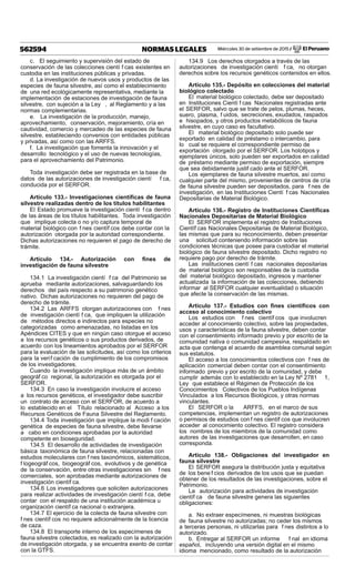 Miércoles 30 de setiembre de 2015 / El Peruano562594 NORMAS LEGALES
c. El seguimiento y supervisión del estado de
conservación de las colecciones cientí f cas existentes en
custodia en las instituciones públicas y privadas.
d. La investigación de nuevos usos y productos de las
especies de fauna silvestre, así como el establecimiento
de una red ecológicamente representativa, mediante la
implementación de estaciones de investigación de fauna
silvestre, con sujeción a la Ley , al Reglamento y a las
normas complementarias.
e. La investigación de la producción, manejo,
aprovechamiento, conservación, mejoramiento, cría en
cautividad, comercio y mercadeo de las especies de fauna
silvestre, estableciendo convenios con entidades públicas
y privadas, así como con las ARFFS.
f. La investigación que fomenta la innovación y el
desarrollo tecnológico y el uso de nuevas tecnologías,
para el aprovechamiento del Patrimonio.
Toda investigación debe ser registrada en la base de
datos de las autorizaciones de investigación cientí f ca,
conducida por el SERFOR.
Artículo 133.- Investigaciones cientíﬁcas de fauna
silvestre realizadas dentro de los títulos habilitantes
El Estado promueve la investigación cientí f ca dentro
de las áreas de los títulos habilitantes. Toda investigación
que implique colecta o no y/o captura temporal de
material biológico con f nes científ cos debe contar con la
autorización otorgada por la autoridad correspondiente.
Dichas autorizaciones no requieren el pago de derecho de
trámite.
Artículo 134.- Autorización con ﬁnes de
investigación de fauna silvestre
134.1 La investigación cientí f ca del Patrimonio se
aprueba mediante autorizaciones, salvaguardando los
derechos del país respecto a su patrimonio genético
nativo. Dichas autorizaciones no requieren del pago de
derecho de trámite.
134.2 Las ARFFS otorgan autorizaciones con f nes
de investigación cientí f ca, que impliquen la utilización
de métodos directos e indirectos para especies no
categorizadas como amenazadas, no listadas en los
Apéndices CITES y que en ningún caso otorgue el acceso
a los recursos genéticos o sus productos derivados, de
acuerdo con los lineamientos aprobados por el SERFOR
para la evaluación de las solicitudes, así como los criterios
para la verif cación de cumplimiento de los compromisos
de los investigadores.
Cuando la investigación implique más de un ámbito
geográf co regional, la autorización es otorgada por el
SERFOR.
134.3 En caso la investigación involucre el acceso
a los recursos genéticos, el investigador debe suscribir
un contrato de acceso con el SERFOR, de acuerdo a
lo establecido en el Título relacionado al Acceso a los
Recursos Genéticos de Fauna Silvestre del Reglamento.
134.4 Toda investigación que implique la modi f cación
genética de especies de fauna silvestre, debe llevarse
a cabo en condiciones aprobadas por la autoridad
competente en bioseguridad.
134.5 El desarrollo de actividades de investigación
básica taxonómica de fauna silvestre, relacionadas con
estudios moleculares con f nes taxonómicos, sistemáticos,
f logeográf cos, biogeográf cos, evolutivos y de genética
de la conservación, entre otras investigaciones sin f nes
comerciales, son aprobadas mediante autorizaciones de
investigación científ ca.
134.6 Los investigadores que soliciten autorizaciones
para realizar actividades de investigación cientí f ca, debe
contar con el respaldo de una institución académica u
organización científ ca nacional o extranjera.
134.7 El ejercicio de la colecta de fauna silvestre con
f nes científ cos no requiere adicionalmente de la licencia
de caza.
134.8 El transporte interno de los especímenes de
fauna silvestre colectados, es realizado con la autorización
de investigación otorgada, y se encuentra exento de contar
con la GTFS.
134.9 Los derechos otorgados a través de las
autorizaciones de investigación cientí f ca, no otorgan
derechos sobre los recursos genéticos contenidos en ellos.
Artículo 135.- Depósito en colecciones del material
biológico colectado
El material biológico colectado, debe ser depositado
en Instituciones Cientí f cas Nacionales registradas ante
el SERFOR, salvo que se trate de pelos, plumas, heces,
suero, plasma, f uidos, secreciones, exudados, raspados
e hisopados, y otros productos metabólicos de fauna
silvestre, en cuyo caso es facultativo.
El material biológico depositado solo puede ser
exportado en calidad de préstamo o intercambio, para
lo cual se requiere el correspondiente permiso de
exportación otorgado por el SERFOR. Los holotipos y
ejemplares únicos, solo pueden ser exportados en calidad
de préstamo mediante permiso de exportación, siempre
que sea debidamente justif cado ante el SERFOR.
Los ejemplares de fauna silvestre muertos, así como
cualquier parte del mismo, provenientes de centros de cría
de fauna silvestre pueden ser depositados, para f nes de
investigación, en las Instituciones Cientí f cas Nacionales
Depositarias de Material Biológico.
Artículo 136.- Registro de Instituciones Cientíﬁcas
Nacionales Depositarias de Material Biológico
El SERFOR implementa el registro de Instituciones
Científ cas Nacionales Depositarias de Material Biológico,
las mismas que para su reconocimiento, deben presentar
una solicitud conteniendo información sobre las
condiciones técnicas que posee para custodiar el material
biológico de fauna silvestre depositado. Dicho registro no
requiere pago por derecho de trámite.
Las instituciones cientí f cas nacionales depositarias
de material biológico son responsables de la custodia
del material biológico depositado, ingresos y mantener
actualizada la información de las colecciones, debiendo
informar al SERFOR cualquier eventualidad o situación
que afecte la conservación de las mismas.
Artículo 137.- Estudios con ﬁnes cientíﬁcos con
acceso al conocimiento colectivo
Los estudios con f nes científ cos que involucren
acceder al conocimiento colectivo, sobre las propiedades,
usos y características de la fauna silvestre, deben contar
con el consentimiento informado previo y por escrito de la
comunidad nativa o comunidad campesina, respaldado en
acta que contenga el acuerdo de asamblea comunal según
sus estatutos.
El acceso a los conocimientos colectivos con f nes de
aplicación comercial deben contar con el consentimiento
informado previo y por escrito de la comunidad, y debe
cumplir además con lo establecido en la Ley Nº 2781 1,
Ley que establece el Régimen de Protección de los
Conocimientos Colectivos de los Pueblos Indígenas
Vinculados a los Recursos Biológicos, y otras normas
vinculantes.
El SERFOR o la ARFFS, en el marco de sus
competencias, implementan un registro de autorizaciones
o permisos de estudios con f nes científ cos que involucren
acceder al conocimiento colectivo. El registro considera
los nombres de los miembros de la comunidad como
autores de las investigaciones que desarrollen, en caso
corresponda.
Artículo 138.- Obligaciones del investigador en
fauna silvestre
El SERFOR asegura la distribución justa y equitativa
de los bene f cios derivados de los usos que se puedan
obtener de los resultados de las investigaciones, sobre el
Patrimonio.
La autorización para actividades de investigación
científ ca de fauna silvestre genera las siguientes
obligaciones:
a. No extraer especímenes, ni muestras biológicas
de fauna silvestre no autorizadas; no ceder los mismos
a terceras personas, ni utilizarlas para f nes distintos a lo
autorizado.
b. Entregar al SERFOR un informe f nal en idioma
español, incluyendo una versión digital en el mismo
idioma mencionado, como resultado de la autorización
 