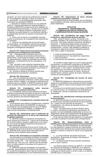 El Peruano / Miércoles 30 de setiembre de 2015 562595NORMAS LEGALES
otorgada, así como copia de las publicaciones producto
de la investigación realizada e indicar el número de
la Autorización en las publicaciones generadas. Esta
información es ingresada al SNIFFS.
c. Depositar el material colectado en una institución
científ ca nacional depositaria de material biológico y
entregar al SERFOR la constancia de dicho depósito. En
casos debidamente justif cados, y siempre que el material
colectado no constituya holotipos ni ejemplares únicos,
el depósito se puede realizar en una institución distinta a
la mencionada; para ello se requiere la autorización del
SERFOR.
d. Incluir a por lo menos un investigador nacional,
cuando la autorización de investigación sea requerida por
un extranjero.
e. Incluir en las publicaciones el reconocimiento
correspondiente al investigador nacional que participó
en la investigación, en caso la autorización haya sido
otorgada a investigadores extranjeros.
Artículo 139.- Especímenes vivos de fauna silvestre
utilizados para investigaciones biomédicas
Las investigaciones biomédicas que por su
naturaleza requieran del suministro permanente de
especímenes vivos de fauna silvestre, como modelos
de experimentación, deben ser obtenidas de los títulos
habilitantes, prioritariamente de los zoocriaderos, o de
decomiso.
Para tal efecto, cada institución solicitante debe
adjuntar el informe de su comité de bioética, debiendo ser
presentado ante la autoridad competente que otorgue la
autorización con f nes de investigación.
Se prohíbe la utilización de fauna silvestre para
experimentación de productos cosméticos.
Artículo 140.- Exenciones
En caso de emergencias presentes o riesgos
inminentes que impliquen amenazas o daños para la salud
humana, animal o vegetal, y se requiera la exportación de
muestras para sus análisis, el SERFOR autoriza la salida
de las muestras mediante un procedimiento simplif cado.
Artículo 141.- Investigación sobre recursos
genéticos o sus productos derivados
La investigación sobre recursos genéticos de fauna
silvestre o sus productos derivados se rige por lo dispuesto
a lo establecido en el título relacionado al acceso a los
recursos genéticos del presente Reglamento.
Artículo 142.- Investigaciones o estudios dentro del
SINANPE
La autorización para realizar investigaciones o estudios
en fauna silvestre dentro del SINANPE, se efectúa en
concordancia con las disposiciones de la Ley Nº 26834,
Ley de Áreas Naturales Protegidas, su Reglamento, y
otras normas relacionadas o complementarias.
Artículo 143.- Autorización para la realización de
estudios del Patrimonio en el marco del instrumento
de gestión ambiental
El SERFOR autoriza la realización de estudios de
fauna silvestre en el área de in f uencia de los proyectos
de inversión pública, privada o capital mixto, en el marco
de las normas del Sistema Nacional de Evaluación de
Impacto Ambiental (SEIA).
En aplicación del artículo 8 de la Ley Nº 27446, Ley
del Sistema Nacional de Evaluación de ImpactoAmbiental,
el SERFOR emite opinión técnica favorable para la
realización de los estudios antes indicados.
Artículo 144.-Actividades con propósitos culturales
Las actividades con propósitos culturales son aquellas
que tienen como objetivo la exhibición de especímenes
de fauna silvestre con f nes educativos y de difusión,
realizados sin f nes de lu cro. Para el caso de animales
vivos, se debe respetar la naturaleza de la especie y el
bienestar animal.
El SERFOR regula las actividades con propósitos
culturales, salvaguardando los derechos del país respecto
de su patrimonio genético nativo, bajo las condiciones y
procedimientos establecidos en los lineamientos técnicos.
Artículo 145.- Especímenes de fauna silvestre
utilizados para propósitos culturales
Los especímenes de fauna silvestre, que se obtengan
para propósitos culturales, deben proceder únicamente de
títulos habilitantes.
TÍTULO XVI
TRANSPORTE, TRANSFORMACIÓN
Y COMERCIALIZACIÓN DE PRODUCTOS
Y SUBPRODUCTOS DE FAUNA SILVESTRE
Artículo 146.- Acreditación del origen legal de
productos y subproductos de fauna silvestre
Toda persona natural o jurídica, incluyendo a las
entidades estatales y de conformidad con el principio 10
de la Ley, que posea, adquiera, transporte, transforme,
almacene o comercialice especímenes, productos o
subproductos de fauna silvestre en estado natural o con
transformación primaria, está obligada a sustentar la
procedencia legal de los mismos, pudiendo presentar
entre otros y según corresponda:
a. Guías de transporte de fauna silvestre.
b. Autorizaciones con f nes científ cos o deportivos.
c. Guía de remisión
d. Documentos de importación o reexportación.
Se acredita el origen legal con la veri f cación de estos
documentos y la información contenida en el SNIFFS,
registros relacionados a las actividades de fauna silvestre,
identif cación y codi f cación de especímenes, el libro
de operaciones y el informe de ejecución, así como los
resultados de las inspecciones en campo, centros de
transformación primaria, lugares de acopio, depósitos y
centros de comercialización.
Artículo 147.- Trazabilidad del recurso de fauna
silvestre
El SERFOR establece los instrumentos que permiten
asegurar la trazabilidad de los productos de fauna silvestre
desde su origen en cada una de las etapas de la cadena
productiva.
En el caso de la transformación secundaria, el SERFOR
con opinión previa y en coordinación con el Ministerio de
la Producción, formula e implementa mecanismos de
trazabilidad.
Artículo 148.- Identiﬁcación individual permanente
de fauna silvestre
El SERFOR aprueba los lineamientos técnicos para
la identif cación individual permanente de fauna silvestre,
los cuales incluyen técnicas de marcado o f ciales
considerando los criterios de bienestar animal y su
factibilidad técnica.
Todos los especímenes de fauna silvestre nativa
y exótica, incluyendo los ejemplares reproducidos, de
acuerdo con las modalidades establecidas en la Ley y el
Reglamento, deben estar debidamente identif cados según
los lineamientos técnicos aprobados por el SERFOR.
En el caso de trofeos de caza deportiva, la autorización
y el cintillo constituyen la identif cación correspondiente.
Artículo 149.- Responsabilidades sobre la
identiﬁcación individual permanente de fauna silvestre
Los titulares de títulos habilitantes, de autorizaciones
de caza deportiva y captura comercial son responsables
de la identif cación individual de los especímenes de fauna
silvestre y asumen el costo de la misma, en los siguientes
casos:
a. Los descendientes del plantel reproductor , los
procedentes de las áreas de manejo y del manejo al
interior de las ANP.
b. Los especímenes de fauna silvestre autorizados
para su caza o captura.
Los titulares deben informar a la ARFFS o, de tratarse
de especies amenazadas, al SERFOR, en un plazo no
mayor de treinta días hábiles, cuando hayan completado
el proceso de identif cación y, de ser el caso, a la Jefatura
del ANP para su verif cación.
 