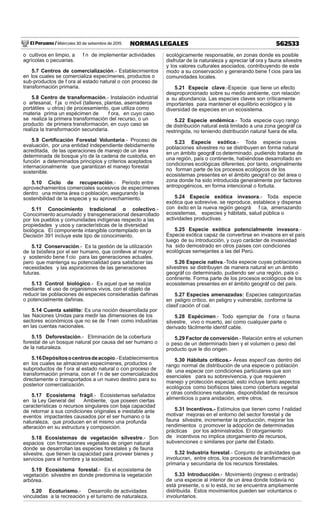 El Peruano / Miércoles 30 de setiembre de 2015 562533NORMAS LEGALES
o cultivos en limpio, a f n de implementar actividades
agrícolas o pecuarias.
5.7 Centros de comercialización.- Establecimientos
en los cuales se comercializa especímenes, productos o
sub-productos de f ora al estado natural o con proceso de
transformación primaria.
5.8 Centro de transformación.- Instalación industrial
o artesanal, f ja o móvil (talleres, plantas, aserraderos
portátiles u otros) de procesamiento, que utiliza como
materia prima un espécimen de f ora, en cuyo caso
se realiza la primera transformación del recurso, o un
producto de primera transformación, en cuyo caso se
realiza la transformación secundaria.
5.9 Certiﬁcación Forestal Voluntaria.- Proceso de
evaluación, por una entidad independiente debidamente
acreditada, de las operaciones de manejo de un área
determinada de bosque y/o de la cadena de custodia, en
función a determinados principios y criterios aceptados
internacionalmente que garantizan el manejo forestal
sostenible.
5.10 Ciclo de recuperación.- Periodo entre
aprovechamientos comerciales sucesivos de especímenes
dentro una misma área o población, asegurando la
sostenibilidad de la especie y su aprovechamiento.
5.11 Conocimiento tradicional o colectivo.-
Conocimiento acumulado y transgeneracional desarrollado
por los pueblos y comunidades indígenas respecto a las
propiedades y usos y características de la diversidad
biológica. El componente intangible contemplado en la
Decisión 391 incluye este tipo de conocimiento.
5.12 Conservación.- Es la gestión de la utilización
de la biósfera por el ser humano, que conlleve al mayor
y sostenido bene f cio para las generaciones actuales,
pero que mantenga su potencialidad para satisfacer las
necesidades y las aspiraciones de las generaciones
futuras.
5.13 Control biológico.- Es aquel que se realiza
mediante el uso de organismos vivos, con el objeto de
reducir las poblaciones de especies consideradas dañinas
o potencialmente dañinas.
5.14 Cuenta satélite: Es una noción desarrollada por
las Naciones Unidas para medir las dimensiones de los
sectores económicos que no se de f nen como industrias
en las cuentas nacionales.
5.15 Deforestación.- Eliminación de la cobertura
forestal de un bosque natural por causa del ser humano o
de la naturaleza.
5.16Depósitosocentrosdeacopio.-Establecimientos
en los cuales se almacenan especímenes, productos o
subproductos de f ora al estado natural o con proceso de
transformación primaria, con el f n de ser comercializados
directamente o transportados a un nuevo destino para su
posterior comercialización.
5.17 Ecosistema frágil.- Ecosistemas señalados
en la Ley General del Ambiente, que poseen ciertas
características o recursos singulares con baja capacidad
de retornar a sus condiciones originales e inestable ante
eventos impactantes causados por el ser humano o la
naturaleza, que producen en el mismo una profunda
alteración en su estructura y composición.
5.18 Ecosistemas de vegetación silvestre.- Son
espacios con formaciones vegetales de origen natural
donde se desarrollan las especies forestales y de fauna
silvestre, que tienen la capacidad para proveer bienes y
servicios para el hombre y la sociedad.
5.19 Ecosistema forestal.- Es el ecosistema de
vegetación silvestre en donde predomina la vegetación
arbórea.
5.20 Ecoturismo.- Desarrollo de actividades
vinculadas a la recreación y el turismo de naturaleza,
ecológicamente responsable, en zonas donde es posible
disfrutar de la naturaleza y apreciar laf ora y fauna silvestre
y los valores culturales asociados, contribuyendo de este
modo a su conservación y generando bene f cios para las
comunidades locales.
5.21 Especie clave.-Especie que tiene un efecto
desproporcionado sobre su medio ambiente, con relación
a su abundancia. Las especies claves son críticamente
importantes para mantener el equilibrio ecológico y la
diversidad de especies en un ecosistema.
5.22 Especie endémica.- Toda especie cuyo rango
de distribución natural está limitado a una zona geográf ca
restringida, no teniendo distribución natural fuera de ella.
5.23 Especie exótica.- Toda especie cuyas
poblaciones silvestres no se distribuyen en forma natural
en un ámbito geográf co determinado, pudiendo tratarse de
una región, país o continente, habiéndose desarrollado en
condiciones ecológicas diferentes; por tanto, originalmente
no forman parte de los procesos ecológicos de los
ecosistemas presentes en el ámbito geográf co del área o
zona donde ha sido introducida generalmente por factores
antropogénicos, en forma intencional o fortuita.
5.24 Especie exótica invasora.- Toda especie
exótica que sobrevive, se reproduce, establece y dispersa
con éxito en la nueva región geográ f ca, amenazando
ecosistemas, especies y hábitats, salud pública o
actividades productivas.
5.25 Especie exótica potencialmente invasora.-
Especie exótica capaz de convertirse en invasora en el país
luego de su introducción, y cuyo carácter de invasividad
ha sido demostrado en otros países con condiciones
ecológicas semejantes a las del Perú.
5.26 Especie nativa.-Toda especie cuyas poblaciones
silvestres se distribuyen de manera natural en un ámbito
geográf co determinado, pudiendo ser una región, país o
continente. Forma parte de los procesos ecológicos de los
ecosistemas presentes en el ámbito geográf co del país.
5.27 Especies amenazadas: Especies categorizadas
en peligro crítico, en peligro y vulnerable, conforme la
clasif cación of cial.
5.28 Espécimen.- Todo ejemplar de f ora o fauna
silvestre, vivo o muerto, así como cualquier parte o
derivado fácilmente identif cable.
5.29 Factor de conversión.- Relación entre el volumen
o peso de un determinado bien y el volumen o peso del
producto que le dio origen.
5.30 Hábitats críticos.- Áreas específ cas dentro del
rango normal de distribución de una especie o población
de una especie con condiciones particulares que son
esenciales para su sobrevivencia, y que requieren
manejo y protección especial; esto incluye tanto aspectos
ecológicos como biofísicos tales como cobertura vegetal
y otras condiciones naturales, disponibilidad de recursos
alimenticios o para anidación, entre otros.
5.31 Incentivos.- Estímulos que tienen como f nalidad
motivar mejoras en el entorno del sector forestal y de
fauna silvestre, incrementar la producción, mejorar los
rendimientos o promover la adopción de determinadas
prácticas por los administrados. El otorgamiento
de incentivos no implica otorgamiento de recursos,
subvenciones o similares por parte del Estado.
5.32 Industria forestal.- Conjunto de actividades que
involucran, entre otros, los procesos de transformación
primaria y secundaria de los recursos forestales.
5.33 Introducción.- Movimiento (ingreso o entrada)
de una especie al interior de un área donde todavía no
está presente, o si lo está, no se encuentra ampliamente
distribuida. Estos movimientos pueden ser voluntarios o
involuntarios.
 