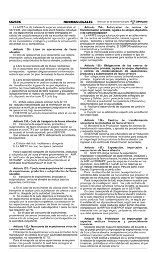 Miércoles 30 de setiembre de 2015 / El Peruano562596 NORMAS LEGALES
La ARFFS o, de tratarse de especies amenazadas, el
SERFOR, son responsables de la identi f cación individual
de los especímenes de fauna silvestre entregados en
calidad de custodia temporal y de los extraídos del medio
natural, para formar parte del plantel reproductor o genético
de los zoocriaderos, zoológicos y centros de conservación
del ámbito de su competencia.
Artículo 150.- Libro de operaciones de fauna
silvestre
El libro de operaciones es el documento que registra
información para la trazabilidad de los especímenes,
productos y subproductos de fauna silvestre, pudiendo ser:
a. Libro de operaciones de los títulos habilitantes
Es el documento en el cual el titular o el regente, de
corresponder, registran obligatoriamente la información
sobre la ejecución del plan de manejo de fauna silvestre.
b. Libro de operaciones de centros y otros
Es el documento en el cual los titulares de los centros
de transformación, lugares de acopio, depósitos y
centros de comercialización de productos, subproductos
y especímenes de fauna silvestre registran y actualizan
obligatoriamente el registro de ingresos y salidas, conforme
a lo dispuesto en el artículo 121 de la Ley.
En ambos casos, para la emisión de la GTFS
es requisito indispensable que la información de los
productos a movilizar se encuentre consignada en el libro
de operaciones, bajo responsabilidad.
El SERFOR aprueba los lineamientos sobre el uso del
libro de operaciones.
Artículo 151.- Guía de transporte de fauna silvestre
El transporte de especímenes, productos y
subproductos de fauna silvestre en estado natural, se
ampara en una GTFS con carácter de Declaración Jurada,
de acuerdo al formato aprobado por el SERFOR.
Son emisores de las GTFS, debidamente acreditados,
los siguientes:
a. El titular del título habilitante o el regente
b. La ARFFS en caso de captura comercial
Para el caso del transporte de especímenes, productos
y subproductos de fauna silvestre provenientes de ANP,
el certif cado de procedencia equivale a la GTFS. El
SERNANP incorpora la información contenida en el
certif cado de procedencia en el SNIFFS.
Artículo152.-Condicionesespecialesdeltransporte
de especímenes, productos o subproductos de fauna
silvestre
El transporte de especímenes, productos o
subproductos de fauna silvestre se realiza bajo las
siguientes condiciones:
a. En el caso de especímenes de colecta cientí f ca, el
transporte se realiza con la autorización de colecta o caza
científ ca, otorgada por la autoridad competente.
b. En el caso de la caza deportiva, el transporte de
los especímenes se realiza con la autorización de caza,
otorgada por la autoridad competente, con excepción de
los especímenes que provienen de áreas de manejo de
fauna silvestre con f nes de caza deportiva o cotos de caza
que requieren GTFS.
c. En el caso del transporte de especímenes
provenientes de centros de rescate, este se realiza con la
misma acta de entrega en custodia temporal expedida por
la autoridad competente.
Artículo 153.- Transporte de especímenes vivos de
centros autorizados
El transporte de especímenes vivos que procedan de la
reproducción en centros de cría en cautividad debidamente
autorizados, no requieren de GTFS.
Para el transporte de estos especímenes se requiere
contar con guía de remisión, la cual debe consignar el
detalle de los productos transportados.
Artículo 154.- Autorización de centros de
transformación primaria, lugares de acopio, depósitos
y de comercialización
La ARFFS otorga autorización para el establecimiento
de los centros de transformación primaria, lugares de
acopio, depósitos y centros de comercialización de
productos en estado natural o con transformación primaria
de especies de fauna silvestre. El SERFOR establece sus
características y condiciones.
Para la mencionada autorización, el solicitante debe
acreditar su derecho sobre el área y declarar el tipo de
maquinaria y equipos necesarios para realizar la actividad,
según corresponda.
Artículo 155.- Obligaciones de los centros de
transformación primaria, lugares de acopio, depósitos
y centros de comercialización de especímenes,
productos y subproductos de fauna silvestre
Son obligaciones de los centros de transformación
primaria, lugares de acopio, depósitos y centros
de comercialización de especímenes, productos y
subproductos de fauna silvestre, las siguientes:
a. Ingresar y procesar productos que sustenten su
origen legal, según corresponda.
b. Mantener los documentos que sustenten los datos
consignados en el Libro de Operaciones o Registro de
Ingresos y Salidas, por un periodo de cuatro años.
c. Brindar a la autoridad competente la información y
documentación que le sea solicitada.
d. Facilitar el desarrollo de las acciones de control e
inspección.
e. Cumplir con lo establecido respecto a la acreditación
del origen legal.
Artículo 156.- Centros de transformación
secundaria de productos de fauna silvestre
El Ministerio de la Producción registra los centros de
transformación secundaria, y aprueba los procedimientos
y requisitos respectivos.
El SERFOR coordina con el Ministerio de la Producción
los mecanismos o herramientas necesarios para asegurar
el origen legal de los productos de fauna silvestre que
ingresan a los centros de transformación secundaria.
Artículo 157.- Exportación, importación y
reexportación de fauna silvestre
El SERFOR otorga permiso de exportación,
importación y reexportación de especímenes, productos y
subproductos de fauna silvestre, incluidos los provenientes
de ANP del SINANPE, para las especies incluidas en los
Apéndices de la CITES o cuando así se disponga en
un tratado internacional del cual el Perú es parte, o por
Decreto Supremo de acuerdo a ley.
Para la obtención del permiso de exportación el
solicitante debe presentar los documentos que amparen el
traslado de los productos, según lo descrito en Reglamento.
Para la exportación de todo espécimen o muestra que
provenga de investigación cientí f ca y de contratos de
acceso a recursos genéticos de fauna silvestre, se requiere
el permiso de exportación otorgado por el SERFOR.
En caso corresponda el otorgamiento de permisos de
exportación de especímenes de fauna silvestre producto
de la caza deportiva en forma de pieles seco-saladas o
como producto f nal, taxidermizado u otro, se regula por
lo establecido en el presente artículo, según sea el caso.
Adicionalmente, estos productos deben portar etiquetas,
otorgadas por laARFFS o el SERFOR según corresponda,
insertadas o en un lugar seguro conteniendo información
que debe aparecer en el permiso.
Artículo 158.- Prohibición de importación de
especies exóticas invasoras y potencialmente
invasoras
Mediante Decreto Supremo refrendado, de acuerdo a
ley, se puede prohibir la importación de especímenes vivos
de f ora y fauna silvestre de especies reconocidas como
exóticas invasoras y potencialmente invasoras.
El SERFOR publica y actualiza en su portal institucional
la relación de especies exóticas invasoras y potencialmente
invasoras, prohibidas en virtud del decreto supremo al que
hace referencia el párrafo anterior.
 