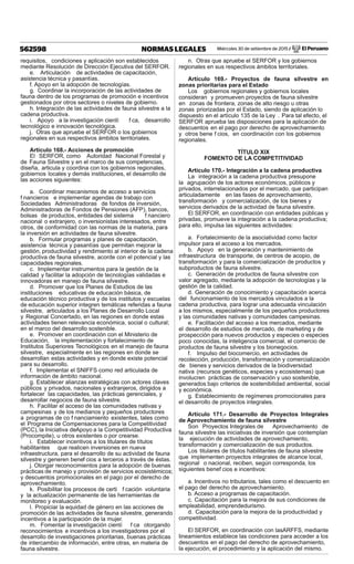 Miércoles 30 de setiembre de 2015 / El Peruano562598 NORMAS LEGALES
requisitos, condiciones y aplicación son establecidos
mediante Resolución de Dirección Ejecutiva del SERFOR.
e. Articulación de actividades de capacitación,
asistencia técnica y pasantías.
f. Apoyo en la adopción de tecnologías.
g. Coordinar la incorporación de las actividades de
fauna dentro de los programas de promoción e incentivos
gestionados por otros sectores o niveles de gobierno.
h. Integración de las actividades de fauna silvestre a la
cadena productiva.
i. Apoyo a la investigación cientí f ca, desarrollo
tecnológico e innovación tecnológica.
j. Otras que apruebe el SERFOR o los gobiernos
regionales en sus respectivos ámbitos territoriales.
Artículo 168.- Acciones de promoción
El SERFOR, como Autoridad Nacional Forestal y
de Fauna Silvestre y en el marco de sus competencias,
diseña, articula y coordina con los gobiernos regionales,
gobiernos locales y demás instituciones, el desarrollo de
las acciones siguientes:
a. Coordinar mecanismos de acceso a servicios
f nancieros e implementar agendas de trabajo con
Sociedades Administradoras de fondos de inversión,
Administradoras de Fondos de Pensiones (AFP), bancos,
bolsas de productos, entidades del sistema f nanciero
nacional o extranjero, o inversionistas interesados, entre
otros, de conformidad con las normas de la materia, para
la inversión en actividades de fauna silvestre.
b. Formular programas y planes de capacitación,
asistencia técnica y pasantías que permitan mejorar la
gestión, productividad y rendimiento al interior de la cadena
productiva de fauna silvestre, acorde con el potencial y las
capacidades regionales.
c. Implementar instrumentos para la gestión de la
calidad y facilitar la adopción de tecnologías validadas e
innovadoras en manejo de fauna silvestre.
d. Promover que los Planes de Estudios de las
instituciones educativas de educación básica, de
educación técnico productiva y de los institutos y escuelas
de educación superior integren temáticas referidas a fauna
silvestre, articulados a los Planes de Desarrollo Local
y Regional Concertado, en las regiones en donde estas
actividades tienen relevancia económica, social o cultural;
en el marco del desarrollo sostenible.
e. Promover en coordinación con el Ministerio de
Educación, la implementación y fortalecimiento de
Institutos Superiores Tecnológicos en el manejo de fauna
silvestre, especialmente en las regiones en donde se
desarrollan estas actividades y en donde existe potencial
para su desarrollo.
f. Implementar el SNIFFS como red articulada de
información de ámbito nacional.
g. Establecer alianzas estratégicas con actores claves
públicos y privados, nacionales y extranjeros, dirigidos a
fortalecer las capacidades, las prácticas gerenciales, y
desarrollar negocios de fauna silvestre.
h. Facilitar el acceso de las comunidades nativas y
campesinas y de los medianos y pequeños productores
a programas de co f nanciamiento existentes, tales como
el Programa de Compensaciones para la Competitividad
(PCC), la Iniciativa deApoyo a la Competitividad Productiva
(Procompite), u otros existentes o por crearse.
i. Establecer incentivos a los titulares de títulos
habilitantes que realicen inversiones en nueva
infraestructura, para el desarrollo de su actividad de fauna
silvestre y generen benef cios a terceros a través de éstas.
j. Otorgar reconocimientos para la adopción de buenas
prácticas de manejo y provisión de servicios ecosistémicos;
y descuentos promocionales en el pago por el derecho de
aprovechamiento.
k. Posibilitar los procesos de certi f cación voluntaria
y la actualización permanente de las herramientas de
monitoreo y evaluación.
l. Propiciar la equidad de género en las acciones de
promoción de las actividades de fauna silvestre, generando
incentivos a la participación de la mujer.
m. Fomentar la investigación cientí f ca otorgando
reconocimientos e incentivos a los investigadores por el
desarrollo de investigaciones prioritarias, buenas prácticas
de intercambio de información, entre otras, en materia de
fauna silvestre.
n. Otras que apruebe el SERFOR y los gobiernos
regionales en sus respectivos ámbitos territoriales.
Artículo 169.- Proyectos de fauna silvestre en
zonas prioritarias para el Estado
Los gobiernos regionales y gobiernos locales
consideran y promueven proyectos de fauna silvestre
en zonas de frontera, zonas de alto riesgo u otras
zonas priorizadas por el Estado, siendo de aplicación lo
dispuesto en el artículo 135 de la Ley . Para tal efecto, el
SERFOR aprueba las disposiciones para la aplicación de
descuentos en el pago por derecho de aprovechamiento
y otros bene f cios, en coordinación con los gobiernos
regionales.
TÍTULO XIX
FOMENTO DE LA COMPETITIVIDAD
Artículo 170.- Integración a la cadena productiva
La integración a la cadena productiva presupone
la agrupación de los actores económicos, públicos y
privados, interrelacionados por el mercado, que participan
articuladamente en las fases de aprovechamiento,
transformación y comercialización, de los bienes y
servicios derivados de la actividad de fauna silvestre.
El SERFOR, en coordinación con entidades públicas y
privadas, promueve la integración a la cadena productiva;
para ello, impulsa las siguientes actividades:
a. Fortalecimiento de la asociatividad como factor
impulsor para el acceso a los mercados.
b. Apoyo en la generación y mantenimiento de
infraestructura de transporte, de centros de acopio, de
transformación y para la comercialización de productos y
subproductos de fauna silvestre.
c. Generación de productos de fauna silvestre con
valor agregado, mediante la adopción de tecnologías y la
gestión de la calidad.
d. Generación de conocimiento y capacitación acerca
del funcionamiento de los mercados vinculados a la
cadena productiva, para lograr una adecuada vinculación
a los mismos, especialmente de los pequeños productores
y las comunidades nativas y comunidades campesinas.
e. Facilitación del acceso a los mercados, mediante
el desarrollo de estudios de mercado, de marketing y de
prospección para nuevos productos y especies o especies
poco conocidas, la inteligencia comercial, el comercio de
productos de fauna silvestre y los bionegocios.
f. Impulso del biocomercio, en actividades de
recolección, producción, transformación y comercialización
de bienes y servicios derivados de la biodiversidad
nativa (recursos genéticos, especies y ecosistemas) que
involucren prácticas de conservación y uso sostenible,
generados bajo criterios de sostenibilidad ambiental, social
y económica.
g. Establecimiento de regímenes promocionales para
el desarrollo de proyectos integrales.
Artículo 171.- Desarrollo de Proyectos Integrales
de Aprovechamiento de fauna silvestre
Son Proyectos Integrales de Aprovechamiento de
fauna silvestre las iniciativas de inversión que contemplan
la ejecución de actividades de aprovechamiento,
transformación y comercialización de sus productos.
Los titulares de títulos habilitantes de fauna silvestre
que implementen proyectos integrales de alcance local,
regional o nacional, reciben, según corresponda, los
siguientes benef cios e incentivos:
a. Incentivos no tributarios, tales como el descuento en
el pago del derecho de aprovechamiento.
b. Acceso a programas de capacitación.
c. Capacitación para la mejora de sus condiciones de
empleabilidad, emprendedurismo.
d. Capacitación para la mejora de la productividad y
competitividad.
El SERFOR, en coordinación con lasARFFS, mediante
lineamientos establece las condiciones para acceder a los
descuentos en el pago del derecho de aprovechamiento,
la ejecución, el procedimiento y la aplicación del mismo.
 