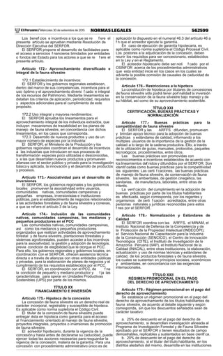 El Peruano / Miércoles 30 de setiembre de 2015 562599NORMAS LEGALES
Los benef cios e incentivos a los que se re f ere el
presente artículo se aprueban mediante Resolución de
Dirección Ejecutiva del SERFOR.
El SERFOR propone el desarrollo de facilidades para
el acceso a servicios f nancieros brindados por entidades
o fondos del Estado para los actores a que se re f ere el
presente artículo.
Artículo 172.- Aprovechamiento diversiﬁcado e
integral de la fauna silvestre
172.1 Establecimiento de incentivos:
El SERFOR y los gobiernos regionales establecen,
dentro del marco de sus competencias, incentivos para el
uso óptimo y el aprovechamiento diversi f cado e integral
de los recursos del Patrimonio. Mediante lineamientos se
detallan los criterios de aplicación, periodicidad, requisitos
y aspectos adicionales para el cumplimiento de este
propósito.
172.2 Uso integral y mayores rendimientos:
El SERFOR aprueba los lineamientos para el
aprovechamiento integral de los individuos extraídos, que
incluyen mecanismos de trazabilidad en los planes de
manejo de fauna silvestre, en concordancia con dichos
lineamientos, en los casos que corresponda.
172.3 Desarrollo de nuevos productos y uso de un
mayor número de especies por la industria:
El SERFOR, el Ministerio de la Producción y los
gobiernos regionales coordinan el desarrollo de incentivos
a las industrias que introducen en sus procesos de
transformación especies poco utilizadas o desconocidas,
y a las que desarrollan nuevos productos y promueven
alianzas con el sector público y privado para la investigación
básica y aplicada, la innovación y el desarrollo de productos
y procesos.
Artículo 173.- Asociatividad para el desarrollo de
inversiones
El SERFOR, los gobiernos regionales y los gobiernos
locales promueven la asociatividad entre usuarios,
comunidades nativas, comunidades campesinas y
pequeñas empresas, inversionistas e instituciones
públicas, para el establecimiento de negocios relacionados
a las actividades forestales y de fauna silvestre y conexas,
a que se ref ere el artículo 3 de la Ley.
Artículo 174.- Inclusión de las comunidades
nativas, comunidades campesinas, los medianos y
pequeños productores en el PCC
Las comunidades nativas, comunidades campesinas,
así como los medianos y pequeños productores
organizados que realizan actividades de aprovechamiento
forestal y de fauna silvestre, plantaciones forestales y
sistemas agroforestales, pueden acceder a los incentivos
para la asociatividad, la gestión y adopción de tecnología,
previa condición de elegibilidad que le otorgue el PCC.
Para ello, los gobiernos regionales y gobiernos locales, en
coordinación con el SERFOR, ofrecen asistencia técnica
directa o a través de alianzas con otras entidades públicas
y privadas, para la elaboración de planes de negocios y el
cumplimiento de los requisitos establecidos por el PCC.
El SERFOR, en coordinación con el PCC, de f ne
la condición de pequeño y mediano productor y f ja las
características para operar en Unidades Productivas
Sostenibles (UPS) por parte de los mismos.
TÍTULO XX
FINANCIAMIENTO E INVERSIÓN
Artículo 175.- Hipoteca de la concesión
La concesión de fauna silvestre es un derecho real de
carácter incorporal, registrable y susceptible de hipoteca.
Es aplicable como norma supletoria el Código Civil.
El titular de la concesión de fauna silvestre puede
entregar ésta en hipoteca como garantía para el acceso
al f nanciamiento orientado al manejo de fauna silvestre,
proyectos integrales, proyectos o inversiones de promoción
de fauna silvestre.
El acreedor hipotecario, durante la vigencia de la
concesión y hasta antes de declararse su caducidad, puede
ejercer todas las acciones necesarias para resguardar la
vigencia de la concesión, materia de la garantía. Para una
concesión con procedimiento administrativo único es de
aplicación lo dispuesto en el numeral 46.3 del artículo 46 a
f n que el acreedor ejecute la garantía.
En caso de ejecución de garantía hipotecaria, es
aplicable como norma supletoria el Código Procesal Civil.
Los postores a la adjudicación de la concesión, deben
reunir los requisitos para ser concesionario, establecidos
en la Ley y en el Reglamento.
El acreedor hipotecario debe ser noti f cado por el
OSINFOR acerca de los procedimientos administrativos
que esta entidad inicie en los casos en los cuales se
advierta la posible comisión de causales de caducidad de
la concesión.
Artículo 176.- Restricciones a la hipoteca
La constitución de hipoteca por titulares de concesiones
de fauna silvestre sólo podrá tener porf nalidad la inversión
en la conservación de la fauna silvestre bajo manejo y de
su hábitat, así como de su aprovechamiento sostenible.
TÍTULO XXI
CERTIFICACIÓN, BUENAS PRÁCTICAS Y
NORMALIZACIÓN
Artículo 177.- Buenas prácticas para la
competitividad de fauna silvestre
El SERFOR y las ARFFS difunden, promueven
y brindan apoyo técnico para la adopción de buenas
prácticas y estándares de calidad, informando a los
múltiples usuarios de la importancia de la gestión de la
calidad a lo largo de la cadena productiva. Ello, a través
de la utilización de guías, manuales, protocolos, paquetes
tecnológicos, procedimientos, entre otros.
Las buenas prácticas son promovidas con
reconocimientos e incentivos establecidos de acuerdo con
los lineamientos def nidos y difundidos por el SERFOR. Son
identif cadas como buenas prácticas para la competitividad
las siguientes: Las certi f caciones, las buenas prácticas
de manejo de fauna silvestre, de conservación de fauna
silvestre, las ambientales, de gestión cinegética, las
sanitarias, de manufactura, laborales, entre otras de
interés.
La verif cación del cumplimiento en la adopción de
buenas prácticas por parte de los títulos habilitantes
es efectuada, según corresponda, por los regentes y
organismos de certi f cación acreditados, entre otras
personas naturales y jurídicas reconocidas para estos
f nes por el SERFOR.
Artículo 178.- Normalización y Estándares de
Calidad
El SERFOR coordina con las ARFFS, el MINAM, el
Instituto Nacional de Defensa de la Competencia y de
la Protección de la Propiedad Intelectual (INDECOPI),
el Servicio Nacional de Capacitación para la Industria
de la Construcción (SENCICO), el Centro de Innovación
Tecnológica (CITE), el Instituto de Investigación de la
Amazonía Peruana (IIAP), el Instituto Nacional de la
Calidad (INACAL), entre otras instituciones, la elaboración,
actualización y uso de normas técnicas y estándares de
calidad, de los productos forestales y de fauna silvestre,
los cuales se sustentan en principios sociales, económicos
y ambientales, en concordancia con las exigencias
internacionales.
TÍTULO XXII
RÉGIMEN PROMOCIONAL EN EL PAGO
DEL DERECHO DE APROVECHAMIENTO
Artículo 179.- Régimen promocional en el pago del
derecho de aprovechamiento
Se establece un régimen promocional en el pago del
derecho de aprovechamiento de los títulos habilitantes de
fauna silvestre, de acuerdo al detalle siguiente y según
corresponda, sin que los descuentos señalados sean de
carácter taxativo:
a. 25% de descuento en el pago del derecho de
aprovechamiento, si desarrollan investigación alineada al
Programa de Investigación Forestal y de Fauna Silvestre
aprobado por el SERFOR y tienen resultados de campo
demostrables, replicables y sustentados en base científ ca.
b. 20% de descuento en el pago del derecho de
aprovechamiento, si el titular del título habilitante, en los
distritos aledaños del mismo, desarrolla en las instituciones
 