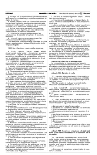 Miércoles 30 de setiembre de 2015 / El Peruano562602 NORMAS LEGALES
g. Incumplir con la implementación y mantenimiento de
la infraestructura, programas y/o registros establecidos en
el plan de manejo.
h. Instalar, ampliar, modif car o cambiar de ubicación
los depósitos o similares, establecimientos comerciales,
centros de transformación o centros de cría en cautividad
sin contar con la autorización correspondiente.
i. Brindar servicios de operadores o conductores
certif cados de caza deportiva, sin estar debidamente
acreditados ante la autoridad competente.
j. Incumplir las obligaciones asumidas en las
autorizaciones de operador cinegético o de conductor
certif cado.
k. Incumplir los compromisos asumidos en las
autorizaciones con f nes de investigación.
l. No adecuarse a las modalidades de manejo de fauna
silvestre establecidas en la Ley y el Reglamento, dentro
del plazo otorgado.
191.3 Son infracciones muy graves las siguientes:
a. Cazar, capturar, colectar, poseer, adquirir,
ofrecer para la venta, vender , transformar, almacenar,
comercializar, importar o exportar especímenes,
productos y subproductos de fauna silvestre, sin contar
con la autorización correspondiente, a excepción de los
aprovechados para subsistencia.
b. Establecer o trasladar instalaciones, centros de
comercialización o de reproducción, sin contar con la
autorización de la autoridad competente.
c. Adquirir, comercializar, exportar y/o poseer recursos
de fauna silvestre extraídos sin autorización o, que
provengan de centros no autorizados.
d. Transportar especímenes, productos o subproductos
de fauna silvestre, sin contar con los documentos que
amparen su movilización.
e. Elaborar, formular, presentar, remitir o suscribir
información adulterada, falsa o incompleta contenida en
documentos físicos o medios informáticos.
f. Usar o presentar documentos falsos o adulterados
durante las acciones de supervisión,f scalización o control.
g. Utilizar documentación otorgada por la autoridad
competente para amparar la captura, transporte,
transformación, almacenamiento o comercialización de los
recursos de fauna silvestre capturados sin autorización.
h. Facilitar a un tercero el uso de documentación
otorgada o aprobada por la autoridad competente,
para amparar la captura, transporte, transformación,
almacenamiento o comercialización de los recursos de
fauna silvestre capturados sin autorización
i. Permitir el ingreso o facilitar el acceso a terceros al
área donde se desarrolle la actividad que involucre fauna
silvestre, para realizar actividades no autorizadas.
j. No contar con el libro de operaciones o mantenerlo
desactualizado.
k. No registrar la información en el libro de operaciones,
de acuerdo a las normas establecidas.
l. Ceder o transferir a terceros, la titularidad de
concesiones, permisos o autorizaciones, sin contar con la
autorización correspondiente.
m. Efectuar la entrega o intercambio de especímenes
de fauna silvestre entre centros de cría en cautividad
de fauna silvestre, sin seguir el procedimiento legal
establecido.
n. Falsif car, usar indebidamente, destruir , alterar los
códigos de identif cación individual de los especímenes de
fauna silvestre registrados ante la ARFFS.
o. Mantener o transportar especímenes vivos de fauna
silvestre en instalaciones que no reúnan las condiciones
técnicas y/o sanitarias adecuadas.
p. Utilizar armas, calibres o municiones diferentes a las
autorizadas por la autoridad competente en el calendario
de caza deportiva.
q. Utilizar métodos no permitidos para la práctica de
caza deportiva.
r. Exhibir o emplear especímenes de fauna silvestre,
nativas o exóticas en espectáculos circenses.
s. No cumplir con noti f car los nacimientos, muertes,
fugas o cualquier situación que afecte la población de los
especímenes de fauna silvestre manejados en centros
de cría en cautividad, dentro del plazo y/o condiciones
establecidos en el Reglamento.
t. Usar aves de presa no registradas ante la ARFFS
para el control biológico.
u. Incumplir con lo establecido en los calendarios de
captura comercial, caza deportiva o en las autorizaciones
respectivas.
v. Liberar, reintroducir, repoblar o reubicar especímenes
de fauna silvestre en el medio natural sin autorización.
w. Presentar información falsa para el otorgamiento de
concesiones, permisos, autorizaciones o licencias.
x. Abandonar, maltratar, actuar con crueldad o causar
la muerte a especímenes de fauna silvestre.
y. Ejercer la regencia sin contar con la licencia
correspondiente o incumpliendo sus deberes o
responsabilidades.
z. Participar, dirigir o respaldar , siendo regente, de
actividades o conductas que generen daños al área
regentada y sus recursos.
aa. Elaborar el plan de manejo, informes de ejecución
y demás documentos técnicos bajo su responsabilidad en
calidad de regente o especialista, con información falsa
ab. Impedir, obstaculizar y/o di f cultar el desarrollo
de las funciones de la autoridad competente en el
otorgamiento de derechos o en el ejercicio de la función
de control, supervisión, f scalización, en la ejecución de
medidas cautelares o precautorias, sanciones accesorias
o ejercicio del dominio eminencial.
Artículo 192.- Sanción de amonestación
La amonestación se impone por única vez para
aquellas infracciones consideradas como leves y consiste
en una sanción escrita que se aplica al infractor, instándolo
al cumplimiento de la medida correctiva que se disponga y
a no incurrir en nuevas contravenciones.
Artículo 193.- Sanción de multa
193.1 La multa constituye una sanción pecuniaria no
menor de un décimo (0.10) ni mayor de cinco mil (5000)
UIT, vigentes a la fecha en que el obligado cumpla con el
pago de la misma.
193.2 La sanción de multa por la comisión de las
infracciones indicadas en el artículo 191 es:
a. De 0.1 hasta 3 UIT por la reincidencia de una
infracción leve, luego de ser sancionado con amonestación.
b. Mayor a 3 hasta 10 UITpor la comisión de infracción
grave.
c. Mayor a 10 hasta 5000 UIT por la comisión de
infracción muy grave.
193.3 Para la graduación de la aplicación de las multas
y en el marco del principio de proporcionalidad, se toman
en consideración los siguientes criterios específ cos:
a. La gravedad de los daños generados.
b. Los benef cios económicos obtenidos por el infractor.
c. Los costos evitados por el infractor.
d. Los costos administrativos para la imposición de la
sanción.
e. La afectación y categoría de amenaza de la especie.
f. La función que cumple en la regeneración de la
especie.
g. La conducta procesal del infractor.
h. La reincidencia.
i. La reiterancia.
j. La subsanación voluntaria por parte del infractor, si es
realizada con anterioridad a la notif cación de la imputación
de infracciones.
Artículo 194.- Sanciones vinculadas a la actividad
ilícita y los bienes empleados en la comisión de la
infracción
194.1 De manera complementaria a la sanción de
multa, pueden aplicarse las sanciones siguientes según
corresponda. La incautación de f nitiva o decomiso de
especímenes, productos o subproductos de fauna silvestre
procede, en el marco de las infracciones previstas en el
artículo 191, cuando:
a. Provengan de operaciones no autorizadas de caza,
captura y colecta.
 