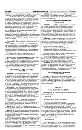 Miércoles 30 de setiembre de 2015 / El Peruano562604 NORMAS LEGALES
SERFOR para su consolidación en el Registro Nacional de
Infractores y su publicación en el Portal Institucional.
La información sobre las sanciones y medidas
correctivas, de ser el caso, quedarán automáticamente
eliminadas del Registro luego de transcurridos cinco años
del cumplimiento efectivo de la sanción. En el caso de
las multas, dicho plazo se contabiliza desde el momento
en que éstas son canceladas íntegramente. Transcurrido
este plazo, la sanción impuesta no puede constituir un
antecedente o demérito para determinar reincidencias,
reiterancias o evaluaciones, según corresponda.
La imposición de sanciones administrativas se aplica
con independencia de las responsabilidades civiles o
penales, según sea el caso.
La ejecución coactiva del cumplimiento de las
resoluciones, el pago de multas y acreencias o la ejecución
de una obligación de hacer o no hacer, se realiza conforme
lo establece la Ley Nº 26979, Ley de Procedimiento de
Ejecución Coactiva.
Artículo 200.- Compensación y fraccionamiento de
multas
El SERFOR, en coordinación con el OSINFOR y las
ARFFS, aprueba los lineamientos para la compensación
que sea equivalente al pago de las multas impuestas,
así como los criterios para su aplicación, los mismos
que pueden incluir la recuperación de áreas degradadas
o conservación del Patrimonio en áreas diferentes a las
afectadas.
El SERFOR aprueba los lineamientos para el
fraccionamiento del pago de las multas impuestas.
Artículo 201.- Tipiﬁcaciones de infracciones sobre
acceso a recursos genéticos y sus derivados
Son infracciones a las disposiciones sobre acceso a
recursos genéticos y sus derivados, las establecidas en el
Reglamento de Acceso a los Recursos Genéticos.
El SERFOR aplica las sanciones referidas al acceso
a recursos genéticos en materia de fauna silvestre,
independientemente de la procedencia del recurso.
DISPOSICIONES COMPLEMENTARIAS
FINALES
PRIMERA.- Todas las especies de fauna silvestre que
constituyen el Patrimonio Forestal y de Fauna Silvestre
de la Nación se encuentran protegidas por la legislación
nacional, siendo de especial interés para el Estado las
especies incluidas en la clasif cación of cial de las especies
de fauna silvestre categorizadas como amenazadas o
en convenios internacionales, especies categorizadas
como Casi Amenazado y como Datos Insu f cientes o si
es endémica. La presente disposición no aplica para las
especies exóticas declaradas como invasoras.
SEGUNDA.- Las autorizaciones de captura de
especímenes de fauna silvestre, otorgadas con el objeto
de conformar el plantel reproductor , que no indiquen el
período de captura respectivo y que a la fecha de entrada
en vigencia del Reglamento no hayan sido ejecutadas o
hayan sido ejecutadas en parte, se consideran vencidas,
por lo que los interesados requieren gestionar una
nueva autorización de captura en el marco del presente
Reglamento.
TERCERA.- Las solicitudes que presenten
los administrados respecto a los procedimientos
administrativos desarrollados en la Ley y su Reglamento
deben cumplir con los requisitos que se indican en el
Reglamento y en el Anexo Nº 2.
CUARTA.- El MINAGRI y el MINAM, en un plazo
máximo de ciento ochenta días, aprueban los lineamientos
para la declaratoria de vedas.
QUINTA.- El SERFOR, en un plazo máximo de ciento
ochenta días calendario contados a partir de la entrada en
vigencia del Reglamento, aprueba los lineamientos para
establecer la lista de hábitats críticos y la categorización
de especies amenazadas.
SEXTA.- Los zoocriaderos que a la entrada en vigencia
de la Ley manejen especies amenazadas, deben modif car
sus planes de manejo, a f n de incluir un componente de
conservación que considere actividades de investigación,
así como de reintroducción o de repoblamiento de la
especie, y presentarlo ante el SERFOR en un plazo
máximo de un año calendario contado a partir de la entrada
en vigencia del Reglamento.
SÉPTIMA.- El artículo 4 y los Títulos II al VI del
Reglamento para la Gestión Forestal, que regulan
disposiciones generales, son de aplicación complementaria
al presente Reglamento.
DISPOSICIONES COMPLEMENTARIAS
TRANSITORIAS
PRIMERA.- La ARFFS recategorizará las modalidades
de manejo de fauna silvestre en cautiverio vigentes,
de acuerdo a los resultados de la supervisión de su
funcionamiento y de las actividades de manejo que
realizan, conforme a las categorías establecidas en la Ley
y el Reglamento. Los centros de cría que a la entrada en
vigencia del presente Reglamento mantengan especies
amenazadas, tienen un plazo de un año para contar con
el plan de conservación requerido, conforme a la nueva
normativa.
SEGUNDA.- Las instituciones científ cas que posean
muestras obtenidas con anterioridad a la entrada en
vigencia de la presente norma, deben informar al SERFOR
tal situación, en un plazo de noventa días calendario,
debiendo consignar como mínimo la siguiente información:
• Código de museo de la muestra
• Fecha de ingreso a la Institución Científ ca
• Lugar de procedencia de la muestra
• Número de la Autorización de colecta, de ser el caso.
El SERFOR realiza la veri f cación de las muestras,
corroborando la información presentada.
El material biológico, una vez reportado e inspeccionado
por el SERFOR, puede ser considerado dentro de
futuras actividades de investigación cientí f ca, pudiendo
la institución solicitar su inscripción como Institución
Científ ca Nacional Depositaria de Material Biológico.
TERCERA.- En los casos donde no se haya realizado
la transferencia de competencias sectoriales en materia
forestal y de fauna silvestre, el SERFOR ejerce las
funciones de ARFFS, a través de las Administraciones
Técnicas Forestales y de Fauna Silvestre (A TFFS) hasta
que culmine la transferencia antes mencionada.
DISPOSICIÓN COMPLEMENTARIA
DEROGATORIA
ÚNICA.- En aplicación de la Única Disposición
Complementaria Modif catoria de la Ley, entiéndase como
derogado el Decreto Supremo Nº 002-2015-MINAGRI.
El SERFOR expide una Resolución Directoral Ejecutiva
aprobando la relación de normas de menor rango que
quedan derogadas.
ANEXO Nº 1
FAUNA SILVESTRE EN LIBERTAD
Otorgamiento de concesiones de áreas de manejo
de fauna silvestre
1. Solicitud
La solicitud debe contener lo siguiente:
• Nombre o razón social del solicitante.
• Plano perimétrico del área solicitada con vértices y
cuadro de coordenadas, indicando zona UTM y adjuntar
memoria descriptiva, en versión digital e impresa.
• Breve descripción del proyecto a desarrollar , el cual
debe sustentar el área solicitada en concesión, indicando
entre otros, el plazo de vigencia de la concesión, especies
a aprovechar, cantidades referenciales a extraer, f nalidad.
• Documentos que acrediten al regente de fauna
silvestre y la relación del equipo de profesionales que
participarán en el proyecto.
• Proyecto de inversión.
2. Procedimiento
El procedimiento se inicia con la presentación de una
solicitud ante la ARFFS, la cual de encontrarse conforme
será comunicada al solicitante, a f n que proceda con
la publicación por única vez, en un diario de circulación
 