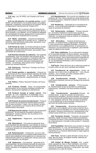 Miércoles 30 de setiembre de 2015 / El Peruano562534 NORMAS LEGALES
5.34 Ley.- Ley Nº 29763, Ley Forestal y de Fauna
Silvestre.
5.35 Ley del derecho a la consulta previa.- Ley Nº
29785, Ley del derecho a la consulta previa a los pueblos
indígenas u originarios, reconocido en el Convenio 169 de
la Organización Internacional del Trabajo (OIT).
5.36 Manejo.- Es la ciencia y arte de manipular las
características e interacciones de las poblaciones def ora y
fauna silvestre y sus hábitats, con la f nalidad de satisfacer
las necesidades humanas, asegurando la conservación y
el aprovechamiento sostenible de los recursos.
5.37 Medio controlado.- Conjunto de ambientes
creados y manipulados por el hombre con la f nalidad de
mantener, bajo condiciones adecuadas, ejemplares vivos
de una determinada especie.
5.38 Parcela de corta.- Es el área prevista en el plan
de manejo, para las operaciones de aprovechamiento
sostenible y silvicultura de corto plazo, que pueden incluir
actividades de conservación.
5.39 Parientes silvestre de cultivares.- Son especies
consideradas como los parientes más cercanos de las
especies cultivadas, que poseen un importante potencial
genético, para el mejoramiento de los cultivos y son
consideradas un recurso vital para la alimentación del
hombre; sin embargo, estos genes corren riesgos de
erosión por diversos factores.
5.40 Patrimonio.- Patrimonio Forestal y de Fauna
Silvestre de la Nación.
5.41 Plantel genético o reproductor.- Conjunto de
especímenes de f ora o fauna silvestre extraídos del medio
natural o de la reproducción ex situ, utilizados para su
diseminación o reproducción, respectivamente, en medios
controlados.
5.42 Política: Política Nacional Forestal y de Fauna
Silvestre.
5.43 Producto forestal.- Todos los componentes
aprovechables de los recursos forestales extraídos del
bosque, asociaciones vegetales y/o plantaciones.
5.44 Producto forestal al estado natural.- Todo
ejemplar de f ora maderable o no maderable, vivo o
muerto, entero o en partes, y que no ha sufrido ningún
proceso de transformación.
5.45 Producto de primera transformación.- Producto
que proviene de una planta de transformación primaria
que no sean productos f nales o de uso directo; es decir ,
aquellos que pasarán a ser insumos de los centros de
transformación secundaria.
5.46 Regeneración natural.- Proceso de recuperación
poblacional de las especies forestales mediante su
propagación sexual o asexual, que se produce sin la
intervención del hombre.
5.47 Reglamento.- Reglamento para la Gestión
Forestal.
5.48 Reincidencia: Circunstancia agravante de la
responsabilidad del administrado, que consiste en volver a
incurrir en una infracción tipif cada en la legislación forestal
y de fauna silvestre, por la que haya sido sancionado
anteriormente.
5.49 Reintroducción.- Introducción de uno o más
individuos perteneciente a una especie determinada en un
intento para establecer dicha especie en un área que fue
históricamente parte de su distribución natural, pero de la
cual fue extirpada o se extinguió.
5.50 Reiterancia: Circunstancia agravante de la
responsabilidad del administrado derivada de anteriores
sanciones administrativas por infracciones de diversa
índole previstas en la legislación forestal y de fauna
silvestre.
5.51 Repoblamiento.- Es la acción de restablecer una
población de f ora o fauna silvestre en áreas donde existe
en pequeños grupos, mediante la adición de individuos de
la misma especie.
5.52 Resiliencia.- Capacidad de un ecosistema de
retornar a sus condiciones originales o reorganizarse
luego de procesos de disturbio.
5.53 Restauración ecológica.- Proceso inducido
por el hombre mediante el cual se busca ayudar al
restablecimiento de un ecosistema degradado, dañado o
destruido. La restauración trata de retornar un ecosistema
a su trayectoria histórica.
5.54 Silvicultura.- Conjunto de técnicas que
permiten el mantenimiento y regeneración del bosque
y otras asociaciones vegetales forestales, a través de
intervenciones en el establecimiento, la composición, la
estructura y el crecimiento de la vegetación, para atender
mejor los objetivos del manejo.
5.55 Título Habilitante: Es un instrumento otorgado
por la autoridad forestal y de fauna silvestre, que permite
a las personas naturales o jurídicas el acceso, a través de
planes de manejo, para el aprovechamiento sostenible de
los bienes forestales y de fauna silvestre y los servicios
de los ecosistemas forestales y otros ecosistemas de
vegetación silvestre.
5.56 Tocón.- Parte del tronco de un árbol que queda en
el suelo unida a la raíz como resultado del tumbado.
5.57 Transferencia de especímenes.- Acción de
trasladar de un sitio a otro un ejemplar de f ora o fauna
silvestre, vivo o muerto, así como cualquier parte o
derivado fácilmente identif cable.
5.58 Transformación forestal.- Tratamiento o
modif cación mecánica, química y/o biológica de productos
forestales.
5.59 Transformación primaria.- Primer proceso
de transformación al que se someten los productos y
subproductos forestales y de fauna silvestre al estado
natural.
5.60 Transformación secundaria.-Proceso de
transformación al que se someten los productos y
subproductos forestales y de fauna silvestre, provenientes
de una industria de transformación primaria para obtener
un valor agregado adicional. Este concepto comprende
a los procesos que no se encuentran incluidos en la
def nición de transformación primaria.
5.61 Translocación.- Movimiento intencional de
organismos vivos realizado por los seres humanos de un
área a otra para ser liberados con f nes de conservación o
de gestión. Incluye la reintroducción, repoblamiento y las
introducciones benéf cas o con f nes de conservación.
5.62 Transporte forestal.- Transporte de productos
forestales desde el bosque hasta la planta procesadora
(Transporte Primario) o de la planta procesadora al centro
de comercialización o de éste a otros puntos (T ransporte
Secundario).
5.63 Trazabilidad.- Mecanismo que consiste en asociar
sistemáticamente un f ujo de información con un f ujo
físico de productos, de manera que se pueda identi f car y
monitorear en un momento determinado el origen legal de
dichos productos.
5.64 Troza.- Sección o parte del fuste o tronco de un
árbol libre de ramas, de longitud variable, obtenida por
cortes transversales.
5.65 Unidad de Manejo Forestal: Una o varias
áreas geográf cas bajo un título habilitante, con límites
claramente def nidos, que se manejan de acuerdo con un
conjunto de objetivos explícitos y a largo plazo, que están
expresados en un plan de manejo.
 