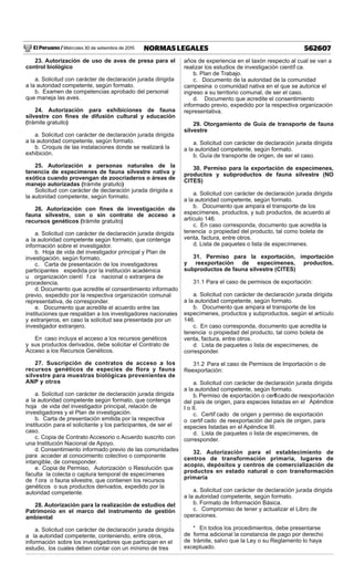 El Peruano / Miércoles 30 de setiembre de 2015 562607NORMAS LEGALES
23. Autorización de uso de aves de presa para el
control biológico
a. Solicitud con carácter de declaración jurada dirigida
a la autoridad competente, según formato.
b. Examen de competencias aprobado del personal
que maneja las aves.
24. Autorización para exhibiciones de fauna
silvestre con ﬁnes de difusión cultural y educación
(trámite gratuito)
a. Solicitud con carácter de declaración jurada dirigida
a la autoridad competente, según formato.
b. Croquis de las instalaciones donde se realizará la
exhibición.
25. Autorización a personas naturales de la
tenencia de especímenes de fauna silvestre nativa y
exótica cuando provengan de zoocriaderos o áreas de
manejo autorizadas (trámite gratuito)
Solicitud con carácter de declaración jurada dirigida a
la autoridad competente, según formato.
26. Autorización con ﬁnes de investigación de
fauna silvestre, con o sin contrato de acceso a
recursos genéticos (trámite gratuito)
a. Solicitud con carácter de declaración jurada dirigida
a la autoridad competente según formato, que contenga
información sobre el investigador.
b. Hoja de vida del investigador principal y Plan de
investigación, según formato.
c. Carta de presentación de los investigadores
participantes expedida por la institución académica
u organización cientí f ca nacional o extranjera de
procedencia.
d. Documento que acredite el consentimiento informado
previo, expedido por la respectiva organización comunal
representativa, de corresponder.
e. Documento que acredite el acuerdo entre las
instituciones que respaldan a los investigadores nacionales
y extranjeros, en caso la solicitud sea presentada por un
investigador extranjero.
En caso incluya el acceso a los recursos genéticos
y sus productos derivados, debe solicitar el Contrato de
Acceso a los Recursos Genéticos.
27. Suscripción de contratos de acceso a los
recursos genéticos de especies de flora y fauna
silvestre para muestras biológicas provenientes de
ANP y otros
a. Solicitud con carácter de declaración jurada dirigida
a la autoridad competente según formato, que contenga
hoja de vida del investigador principal, relación de
investigadores y el Plan de investigación.
b. Carta de presentación emitida por la respectiva
institución para el solicitante y los participantes, de ser el
caso.
c. Copia de Contrato Accesorio o Acuerdo suscrito con
una Institución Nacional de Apoyo.
d. Consentimiento informado previo de las comunidades
para acceder al conocimiento colectivo o componente
intangible, de corresponder.
e. Copia de Permiso, Autorización o Resolución que
faculta la colecta o captura temporal de especímenes
de f ora o fauna silvestre, que contienen los recursos
genéticos o sus productos derivados, expedido por la
autoridad competente.
28. Autorización para la realización de estudios del
Patrimonio en el marco del instrumento de gestión
ambiental
a. Solicitud con carácter de declaración jurada dirigida
a la autoridad competente, conteniendo, entre otros,
información sobre los investigadores que participan en el
estudio, los cuales deben contar con un mínimo de tres
años de experiencia en el taxón respecto al cual se van a
realizar los estudios de investigación científ ca.
b. Plan de Trabajo.
c. Documento de la autoridad de la comunidad
campesina o comunidad nativa en el que se autorice el
ingreso a su territorio comunal, de ser el caso.
d. Documento que acredite el consentimiento
informado previo, expedido por la respectiva organización
representativa.
29. Otorgamiento de Guía de transporte de fauna
silvestre
a. Solicitud con carácter de declaración jurada dirigida
a la autoridad competente, según formato.
b. Guía de transporte de origen, de ser el caso.
30. Permiso para la exportación de especímenes,
productos y subproductos de fauna silvestre (NO
CITES)
a. Solicitud con carácter de declaración jurada dirigida
a la autoridad competente, según formato.
b. Documento que ampara el transporte de los
especímenes, productos, y sub productos, de acuerdo al
artículo 146.
c. En caso corresponda, documento que acredita la
tenencia o propiedad del producto, tal como boleta de
venta, factura, entre otros.
d. Lista de paquetes o lista de especímenes.
31. Permiso para la exportación, importación
y reexportación de especímenes, productos,
subproductos de fauna silvestre (CITES)
31.1 Para el caso de permisos de exportación:
a. Solicitud con carácter de declaración jurada dirigida
a la autoridad competente, según formato.
b. Documento que ampara el transporte de los
especímenes, productos y subproductos, según el artículo
146.
c. En caso corresponda, documento que acredita la
tenencia o propiedad del producto, tal como boleta de
venta, factura, entre otros.
d. Lista de paquetes o lista de especímenes, de
corresponder.
31.2 Para el caso de Permisos de Importación o de
Reexportación:
a. Solicitud con carácter de declaración jurada dirigida
a la autoridad competente, según formato.
b. Permiso de exportación o certif cado de reexportación
del país de origen, para especies listadas en el Apéndice
I o II.
c. Certif cado de origen y permiso de exportación
o certif cado de reexportación del país de origen, para
especies listadas en el Apéndice III.
d. Lista de paquetes o lista de especímenes, de
corresponder.
32. Autorización para el establecimiento de
centros de transformación primaria, lugares de
acopio, depósitos y centros de comercialización de
productos en estado natural o con transformación
primaria
a. Solicitud con carácter de declaración jurada dirigida
a la autoridad competente, según formato.
b. Formato de Información Básica.
c. Compromiso de tener y actualizar el Libro de
operaciones.
* En todos los procedimientos, debe presentarse
de forma adicional la constancia de pago por derecho
de trámite, salvo que la Ley o su Reglamento lo haya
exceptuado.
 