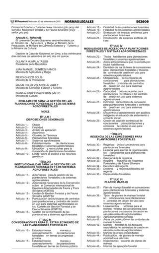 El Peruano / Miércoles 30 de setiembre de 2015 562609NORMAS LEGALES
Comercio Exterior y Turismo (www.mincetur.gob.pe) y del
Servicio Nacional Forestal y de Fauna Silvestre (www .
serfor.gob.pe).
Artículo 5.- Refrendo
El presente Decreto Supremo será refrendado por
el Ministro de Agricultura y Riego, el Ministro de la
Producción, la Ministra de Comercio Exterior y Turismo y
la Ministra de Cultura.
Dado en la Casa de Gobierno, en Lima, a los veintinueve
días del mes de setiembre del año dos mil quince.
OLLANTA HUMALA TASSO
Presidente de la República
JUAN MANUEL BENITES RAMOS
Ministro de Agricultura y Riego
PIERO GHEZZI SOLÍS
Ministro de la Producción
MAGALI SILVA VELARDE-ÁLVAREZ
Ministra de Comercio Exterior y Turismo
DIANA ALVAREZ-CALDERÓN GALLO
Ministra de Cultura
REGLAMENTO PARA LA GESTIÓN DE LAS
PLANTACIONES FORESTALES Y LOS SISTEMAS
AGROFORESTALES
ÍNDICE
TÍTULO I
DISPOSICIONES GENERALES
Artículo 1.- Objeto
Artículo 2.- Finalidad
Artículo 3.- Ámbito de aplicación
Artículo 4.- Acrónimos
Artículo 5.- Glosario de Términos
Artículo 6.- Plantaciones forestales
Artículo 7.- Sistemas agroforestales
Artículo 8.- Establecimiento de plantaciones
forestales y sistemas agroforestales
Artículo 9.- Ubicación y restricciones para la
instalación de plantaciones forestales
Artículo 10.- Límite sobre el acceso a los recursos
genéticos
TÍTULO II
INSTITUCIONALIDAD PARA LA GESTIÓN DE LAS
PLANTACIONES FORESTALES Y LOS SISTEMAS
AGROFORESTALES
Artículo 11.- Autoridades para la gestión de las
plantaciones forestales y de sistemas
agroforestales
Artículo 12.- Autoridadesnacionales de la Convención
sobre el Comercio Internacional de
Especies Amenazadas de Fauna y Flora
Silvestres (CITES)
Artículo 13.- Unidad de Gestión Forestal y de Fauna
Silvestre (UGFFS)
Artículo 14.- Participación de los titulares de contratos
para plantaciones y contratos de cesión
en uso para sistemas agroforestales en
los Comités de Gestión Forestal y de
Fauna Silvestre (CGFFS)
Artículo 15.- Gestión de la información de las
plantaciones y sistemas agroforestales
TÍTULO III
CONSIDERACIONES PARA EL ESTABLECIMIENTO DE
LAS PLANTACIONES FORESTALES
Artículo 16.- Establecimiento, manejo y
aprovechamiento de plantaciones
forestales en tierras de propiedad
privada
Artículo 17.- Establecimiento, manejo y
aprovechamiento de plantaciones
forestales en tierras de dominio público
Artículo 18.- Finalidad de las plantaciones forestales
Artículo 19.- Finalidad de los sistemas agroforestales
Artículo 20.- Evaluación de impacto ambiental para
plantaciones forestales
Artículo 21.- Introducción de especies exóticas de
f ora
TÍTULO IV
MODALIDADES DE ACCESO PARA PLANTACIONES
FORESTALES Y SISTEMAS AGROFORESTALES
Artículo 22.- Títulos habilitantes para plantaciones
forestales y sistemas agroforestales
Artículo 23.- Actos administrativos que no constituyen
títulos habilitantes
Artículo 24.- Derechos de los titulares de concesiones
para plantaciones forestales y titulares
de contratos de cesión en uso para
sistemas agroforestales
Artículo 25.- Obligaciones de los titulares de
concesiones para plantaciones
forestales y titulares de contratos
de cesión en uso para sistemas
agroforestales
Artículo 26.- Caducidad de la concesión para
plantaciones forestales o del contrato
de cesión en uso para sistemas
agroforestales
Artículo 27.- Extinción del contrato de concesión
para plantaciones forestales o contratos
de cesión en uso para sistemas
agroforestales
Artículo 28.- Encuentros y avistamientos con pueblos
indígenas en situación de aislamiento o
contacto inicial
Artículo 29.- Cesión de posición contractual de
concesiones para plantaciones y
contratos de cesión en uso para
sistemas agroforestales
TÍTULO V
REGENCIA DE LAS CONCESIONES PARA
PLANTACIONES FORESTALES
Artículo 30.- Regencia de las concesiones para
plantaciones forestales
Artículo 31.- Licencia para ejercer la regencia para
las concesiones para plantaciones
forestales
Artículo 32.- Categoría de la regencia
Artículo 33.- Registro Nacional de Regentes
Forestales y de Fauna Silvestre
Artículo 34.- Derechos del regente
Artículo 35.- Deberes y responsabilidades del
regente
Artículo 36.- Especialistas forestales
TÍTULO VI
PLAN DE MANEJO
Artículo 37.- Plan de manejo forestal en concesiones
para plantaciones forestales y sistemas
agroforestales
Artículo 38.- Tipos de planes de manejo forestal
en concesiones para plantaciones
y contratos de cesión en uso para
sistemas agroforestales
Artículo 39.- Lineamientos técnicos para el
manejo forestal en concesiones para
plantaciones y contratos de cesión en
uso para sistemas agroforestales
Artículo 40.- Aprovechamiento forestal
Artículo 41.- Áreas de protección en las unidades de
manejo forestal
Artículo 42.- Manejo forestal de los bosques
secundarios en contratos de cesión en
uso para sistemas agroforestales
Artículo 43.- Manejo de áreas consolidadas
Artículo 44.- Publicación de planes de manejo
aprobados e informes
Artículo 45.- Inspecciones oculares de planes de
manejo
Artículo 46.- Informe de ejecución forestal
 