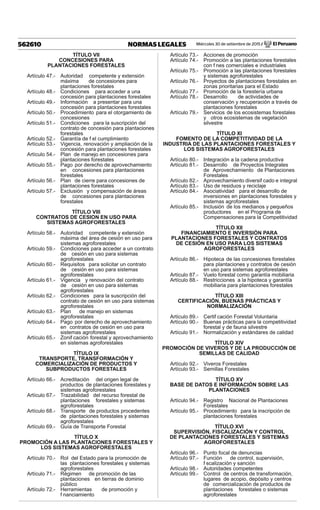Miércoles 30 de setiembre de 2015 / El Peruano562610 NORMAS LEGALES
TÍTULO VII
CONCESIONES PARA
PLANTACIONES FORESTALES
Artículo 47.- Autoridad competente y extensión
máxima de concesiones para
plantaciones forestales
Artículo 48.- Condiciones para acceder a una
concesión para plantaciones forestales
Artículo 49.- Información a presentar para una
concesión para plantaciones forestales
Artículo 50.- Procedimiento para el otorgamiento de
concesiones
Artículo 51.- Condiciones para la suscripción del
contrato de concesión para plantaciones
forestales
Artículo 52.- Garantía de f el cumplimiento
Artículo 53.- Vigencia, renovación y ampliación de la
concesión para plantaciones forestales
Artículo 54.- Plan de manejo en concesiones para
plantaciones forestales
Artículo 55.- Pago por derecho de aprovechamiento
en concesiones para plantaciones
forestales
Artículo 56.- Plan de cierre para concesiones de
plantaciones forestales
Artículo 57.- Exclusión y compensación de áreas
de concesiones para plantaciones
forestales
TÍTULO VIII
CONTRATOS DE CESION EN USO PARA
SISTEMAS AGROFORESTALES
Artículo 58.- Autoridad competente y extensión
máxima del área de cesión en uso para
sistemas agroforestales
Artículo 59.- Condiciones para acceder a un contrato
de cesión en uso para sistemas
agroforestales
Artículo 60.- Requisitos para solicitar un contrato
de cesión en uso para sistemas
agroforestales
Artículo 61.- Vigencia y renovación del contrato
de cesión en uso para sistemas
agroforestales
Artículo 62.- Condiciones para la suscripción del
contrato de cesión en uso para sistemas
agroforestales
Artículo 63.- Plan de manejo en sistemas
agroforestales
Artículo 64.- Pago por derecho de aprovechamiento
en contratos de cesión en uso para
sistemas agroforestales
Artículo 65.- Zonif cación forestal y aprovechamiento
en sistemas agroforestales
TÍTULO IX
TRANSPORTE, TRANSFORMACIÓN Y
COMERCIALIZACIÓN DE PRODUCTOS Y
SUBPRODUCTOS FORESTALES
Artículo 66.- Acreditación del origen legal de
productos de plantaciones forestales y
sistemas agroforestales
Artículo 67.- Trazabilidad del recurso forestal de
plantaciones forestales y sistemas
agroforestales
Artículo 68.- Transporte de productos procedentes
de plantaciones forestales y sistemas
agroforestales
Artículo 69.- Guía de Transporte Forestal
TÍTULO X
PROMOCIÓN A LAS PLANTACIONES FORESTALES Y
LOS SISTEMAS AGROFORESTALES
Artículo 70.- Rol del Estado para la promoción de
las plantaciones forestales y sistemas
agroforestales
Artículo 71.- Régimen de promoción de las
plantaciones en tierras de dominio
público
Artículo 72.- Herramientas de promoción y
f nanciamiento
Artículo 73.- Acciones de promoción
Artículo 74.- Promoción a las plantaciones forestales
con f nes comerciales e industriales
Artículo 75.- Promoción a las plantaciones forestales
y sistemas agroforestales
Artículo 76.- Proyectos de plantaciones forestales en
zonas prioritarias para el Estado
Artículo 77.- Promoción de la forestería urbana
Artículo 78.- Desarrollo de actividades de
conservación y recuperación a través de
plantaciones forestales
Artículo 79.- Servicios de los ecosistemas forestales
y otros ecosistemas de vegetación
silvestre
TÍTULO XI
FOMENTO DE LA COMPETITIVIDAD DE LA
INDUSTRIA DE LAS PLANTACIONES FORESTALES Y
LOS SISTEMAS AGROFORESTALES
Artículo 80.- Integración a la cadena productiva
Artículo 81.- Desarrollo de Proyectos Integrales
de Aprovechamiento de Plantaciones
Forestales
Artículo 82.- Aprovechamiento diversif cado e integral
Artículo 83.- Uso de residuos y reciclaje
Artículo 84.- Asociatividad para el desarrollo de
inversiones en plantaciones forestales y
sistemas agroforestales
Artículo 85.- Inclusión de los medianos y pequeños
productores en el Programa de
Compensaciones para la Competitividad
TÍTULO XII
FINANCIAMIENTO E INVERSIÓN PARA
PLANTACIONES FORESTALES Y CONTRATOS
DE CESIÓN EN USO PARA LOS SISTEMAS
AGROFORESTALES
Artículo 86.- Hipoteca de las concesiones forestales
para plantaciones y contratos de cesión
en uso para sistemas agroforestales
Artículo 87.- Vuelo forestal como garantía mobiliaria
Artículo 88.- Restricciones a la hipoteca y garantía
mobiliaria para plantaciones forestales
TÍTULO XIII
CERTIFICACIÓN, BUENAS PRÁCTICAS Y
NORMALIZACIÓN
Artículo 89.- Certif cación Forestal Voluntaria
Artículo 90.- Buenas prácticas para la competitividad
forestal y de fauna silvestre
Artículo 91.- Normalización y estándares de calidad
TÍTULO XIV
PROMOCIÓN DE VIVEROS Y DE LA PRODUCCIÓN DE
SEMILLAS DE CALIDAD
Artículo 92.- Viveros Forestales
Artículo 93.- Semillas Forestales
TÍTULO XV
BASE DE DATOS E INFORMACIÓN SOBRE LAS
PLANTACIONES
Artículo 94.- Registro Nacional de Plantaciones
Forestales
Artículo 95.- Procedimiento para la inscripción de
plantaciones forestales
TÍTULO XVI
SUPERVISIÓN, FISCALIZACIÓN Y CONTROL
DE PLANTACIONES FORESTALES Y SISTEMAS
AGROFORESTALES
Artículo 96.- Punto focal de denuncias
Artículo 97.- Función de control, supervisión,
f scalización y sanción
Artículo 98.- Autoridades competentes
Artículo 99.- Control de centros de transformación,
lugares de acopio, depósito y centros
de comercialización de productos de
plantaciones forestales o sistemas
agroforestales
 