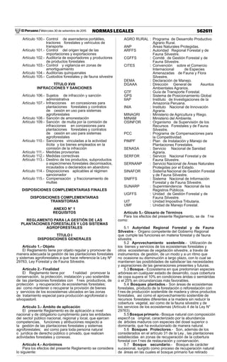 El Peruano / Miércoles 30 de setiembre de 2015 562611NORMAS LEGALES
Artículo 100.- Control de aserraderos portátiles,
tractores forestales y vehículos de
transporte
Artículo 101.- Control del origen legal de las
importaciones y exportaciones
Artículo 102.- Auditoría de exportadores y productores
de productos forestales
Artículo 103.- Control y vigilancia en zonas de
amortiguamiento
Artículo 104.- Auditorías quinquenales
Artículo 105.- Custodios forestales y de fauna silvestre
TÍTULO XVII
INFRACCIONES Y SANCIONES
Artículo 106.- Sujetos de infracción y sanción
administrativa
Artículo 107.- Infracciones en concesiones para
plantaciones forestales y contratos
de cesión en uso para sistemas
agroforestales
Artículo 108.- Sanción de amonestación
Artículo 109.- Sanción de multa por la comisión de
infracciones en concesiones para
plantaciones forestales y contratos
de cesión en uso para sistemas
agroforestales
Artículo 110.- Sanciones vinculadas a la actividad
ilícita y los bienes empleados en la
comisión de la infracción
Artículo 111.- Medidas provisorias
Artículo 112.- Medidas correctivas
Artículo 113.- Destino de los productos, subproductos
o especímenes forestales decomisados,
incautados o declarados en abandono
Artículo 114.- Disposiciones aplicables al régimen
sancionador
Artículo 115.- Compensación y fraccionamiento de
multas
DISPOSICIONES COMPLEMENTARIAS FINALES
DISPOSICIONES COMPLEMENTARIAS
TRANSITORIAS
ANEXO N° 1
REQUISITOS
REGLAMENTO PARA LA GESTIÓN DE LAS
PLANTACIONES FORESTALES Y LOS SISTEMAS
AGROFORESTALES
TÍTULO I
DISPOSICIONES GENERALES
Artículo 1.- Objeto
El Reglamento tiene por objeto regular y promover de
manera adecuada la gestión de las plantaciones forestales
y sistemas agroforestales a que hace referencia la Ley Nº
29763, Ley Forestal y de Fauna Silvestre.
Artículo 2.- Finalidad
El Reglamento tiene por f nalidad promover la
conservación, la protección, instalación y uso sostenible
de las plantaciones forestales con f nes productivos, de
protección y recuperación de ecosistemas forestales;
así como mantener o recuperar la provisión de bienes
y servicios de los ecosistemas ubicados en las zonas
de tratamiento especial para producción agroforestal o
silvopastoril.
Artículo 3.- Ámbito de aplicación
El presente Reglamento es de aplicación a nivel
nacional y de obligatorio cumplimiento para las entidades
del sector público nacional, regional y local, que ejercen
competencias, funciones y atribuciones respecto a
la gestión de las plantaciones forestales y sistemas
agroforestales; así como para toda persona natural
o jurídica de derecho público o privado, que realicen
actividades forestales y conexas.
Artículo 4.- Acrónimos
Para los efectos del presente Reglamento se considera
lo siguiente:
AGRO RURAL : Programa de Desarrollo Productivo
Agrario Rural.
ANP : Áreas Naturales Protegidas.
ARFFS : Autoridad Regional Forestal y de
Fauna Silvestre.
CGFFS : Comité de Gestión Forestal y de
Fauna Silvestre.
CITES : Convención sobre el Comercio
Internacional de Especies
Amenazadas de Fauna y Flora
Silvestre.
DEMA : Declaración de Manejo.
DGAAA : Dirección General de Asuntos
Ambientales Agrarios.
GTF : Guía de Transporte Forestal.
GPS : Sistema de Posicionamiento Global
IIAP : Instituto de Investigaciones de la
Amazonía Peruana.
INIA : Instituto Nacional de Innovación
Agraria.
MINAGRI : Ministerio de Agricultura y Riego.
MINAM : Ministerio del Ambiente.
OSINFOR : Organismo de Supervisión de los
Recursos Forestales y de Fauna
Silvestre.
PCC : Programa de Compensaciones para
la Competitividad.
PIMPF : Plan de Instalación y Manejo de
Plantaciones Forestales.
SENASA : Servicio Nacional de Sanidad
Agraria.
SERFOR : Servicio Nacional Forestal y de
Fauna Silvestre.
SERNANP : Servicio Nacional de Áreas Naturales
Protegidas por el Estado.
SINAFOR : Sistema Nacional de Gestión Forestal
y de Fauna Silvestre.
SNIFFS : Sistema Nacional de Información
Forestal y de Fauna Silvestre.
SUNARP : Superintendencia Nacional de los
Registros Públicos.
UGFFS : Unidad de Gestión Forestal y de
Fauna Silvestre.
UIT : Unidad Impositiva Tributaria.
UMF : Unidad de Manejo Forestal.
Artículo 5.- Glosario de Términos
Para los efectos del presente Reglamento, se de f ne
como:
5.1 Autoridad Regional Forestal y de Fauna
Silvestre.- Órgano competente del Gobierno Regional
que cumple las funciones en materia forestal y de fauna
silvestre.
5.2 Aprovechamiento sostenible.- Utilización de
los bienes y servicios de los ecosistemas forestales y
otros ecosistemas de vegetación silvestre, a través de
instrumentos de gestión, de un modo y a un ritmo que
no ocasione su disminución a largo plazo, con lo cual se
mantienen las posibilidades de satisfacer las necesidades
y aspiraciones de las generaciones presentes y futuras.
5.3 Bosque.- Ecosistema en que predominan especies
arbóreas en cualquier estado de desarrollo, cuya cobertura
de copa supera el 10% en condiciones áridas o semiáridas
o el 25% en circunstancias más favorables.
5.4 Bosques plantados.- Son áreas de ecosistemas
forestales, producto de la forestación o reforestación con
f nes de producción sostenible de madera y otros productos
forestales, así como el aprovechamiento sostenible de
recursos forestales diferentes a la madera sin reducir la
cobertura vegetal, así como de la fauna silvestre y de
los servicios de los ecosistemas (Artículo 4 de la Ley N°
29763).
5.5 Bosque primario.- Bosque natural con composición
específ ca original, caracterizado por la abundancia
de árboles maduros con especies del dosel superior o
dominante, que ha evolucionado de manera natural.
5.6 Bosques Protectores.- Son, además de los
considerados en el artículo 31 de la Ley , las plantaciones
establecidas en zonas de recuperación de la cobertura
forestal con f nes de restauración y conservación.
5.7 Bosque secundario.- Bosque de carácter
sucesional, surgido como proceso de recuperación natural
de áreas en las cuales el bosque primario fue retirado
 