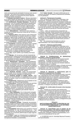 Miércoles 30 de setiembre de 2015 / El Peruano562612 NORMAS LEGALES
como consecuencia de actividades humanas o por causas
naturales. Son parte de los bosques secundarios los
bosques pioneros con dominancia de pocas especies
leñosas de rápido crecimiento.
5.8 Bosque secundario maduro.- Bosque secundario
en su último estadío de desarrollo, en donde predominan
especies arbóreas de baja densidad en el estrato superior.
5.9 Certiﬁcación Forestal Voluntaria.- Proceso de
evaluación, por una entidad independiente debidamente
acreditada, de las operaciones de manejo de un área
determinada de la plantación forestal o agroforestal y/o
de la cadena de custodia, en función a determinados
principios y criterios aceptados internacionalmente que
garantizan el manejo forestal sostenible
5.10 Deforestación.- Eliminación de la cobertura
forestal de un bosque natural por causa del ser humano o
de la naturaleza.
5.11 Especie nativa.-Toda especie cuyas poblaciones
silvestres se distribuyen de manera natural en un ámbito
geográf co determinado, pudiendo ser una región, país o
continente. Forma parte de los procesos ecológicos de los
ecosistemas presentes en el ámbito geográf co del país.
5.12 Forestación.- Establecimiento de plantaciones,
en superf cies donde no existía cobertura arbórea.
5.13 Incentivos.- Estímulos que tienen como f nalidad
motivar mejoras en el entorno del sector forestal y de
fauna silvestre, incrementar la producción, mejorar los
rendimientos o promover la adopción de determinadas
prácticas por los administrados. El otorgamiento
de incentivos no implica otorgamiento de recursos,
subvenciones o similares por parte del Estado.
5.14 Ley.- Ley N° 29763, Ley Forestal y de Fauna
Silvestre.
5.15 Manejo.- Es la ciencia y arte de manipular las
características e interacciones de las poblaciones def ora y
fauna silvestre y sus hábitats, con la f nalidad de satisfacer
las necesidades humanas, asegurando la conservación y
el aprovechamiento sostenible de los recursos.
5.16 Plantaciones forestales.- Son ecosistemas
forestales constituidos a partir de la intervención humana
mediante la instalación de una o más especies forestales,
nativas o introducidas, conf nes de producción de madera o
productos forestales diferentes a la madera, de protección,
de restauración ecológica, de recreación, de provisión
de servicios ambientales o cualquier combinación de los
anteriores (artículo 11 de la Ley N° 29763).
5.17 Producto forestal.- Todos los componentes
aprovechables de los recursos forestales extraídos del
bosque, asociaciones vegetales y/o plantaciones.
5.18 Producto forestal al estado natural.- Todo
ejemplar de f ora maderable o no maderable vivo o muerto,
entero o en partes, y que no ha sufrido ningún proceso de
transformación.
5.19 Reglamento.- Reglamento para la Gestión de las
Plantaciones y los Sistemas Agroforestales.
5.20 Silvicultura.- Conjunto de técnicas que permiten
el mantenimiento y regeneración de la plantación
forestal y el sistema agroforestal y otras asociaciones
vegetales forestales, a través de intervenciones en
el establecimiento, la composición, la estructura y el
crecimiento de la vegetación para atender mejor los
objetivos del manejo.
5.21 Título Habilitante: Es un instrumento otorgado
por la autoridad forestal y de fauna silvestre, que permite
a las personas naturales o jurídicas el acceso, a través de
planes de manejo, para el aprovechamiento sostenible de
los productos forestales y de fauna silvestre, los servicios
de los ecosistemas forestales y otros ecosistemas de
vegetación silvestre provenientes de las plantaciones
forestales y agroforestales.
5.22 Transporte forestal.- Transporte de productos
forestales desde la plantación hasta la planta procesadora
(Transporte Primario), o de la planta procesadora al centro
de comercialización o de éste a otros puntos (T ransporte
Secundario).
5.23 Trazabilidad.- Mecanismo que consiste en asociar
sistemáticamente un f ujo de información con un f ujo
físico de productos, de manera que se pueda identi f car y
monitorear en un momento determinado el origen legal de
dichos productos.
5.24 Vivero.- Lugar con infraestructura e instalaciones
especializadas, destinadas a la producción de plantones
de especies forestales u ornamentales.
5.25 Vuelo forestal.- Es aquel conformado por el
conjunto de árboles, la madera y subproductos forestales
de una plantación.
Artículo 6.- Plantaciones forestales
Para los efectos del Reglamento, entiéndase a las
plantaciones forestales como el cultivo con especies
forestales que generan ecosistemas forestales constituidos
a partir de la intervención humana, mediante la instalación
de plantaciones de una o más especies forestales, nativas
o introducidas. Las plantaciones están sujetas a los
alcances del numeral 2.1 del artículo 2 de la Ley Nº 27360,
Ley que aprueba las Normas de Promoción del Sector
Agrario.
Como cultivo, las plantaciones comprenden las
actividades culturales, desde la producción de plantones
y material reproductivo, preparación y acondicionamiento
de terreno, riego, fertilización, control de plagas, manejo
y cosecha, incluyendo adquisición y uso de maquinaria,
equipos e insumos necesarios para estas actividades. No
se incluyen las actividades de transformación primaria o
secundaria.
No son plantaciones forestales los cultivos
agroindustriales ni los cultivos agroenergéticos.
Artículo 7.- Sistemas agroforestales
Para los efectos del Reglamento, entiéndase como
sistemas agroforestales una clase de sistemas de uso de
la tierra que consisten en el manejo asociado de especies
forestales y agropecuarias en una misma parcela en el
espacio y en el tiempo. Incluyen prácticas de integración,
preservación y manejo de especies leñosas perennes en
sistemas productivos agrícolas anuales o perennes.
Artículo 8.- Establecimiento de plantaciones
forestales y sistemas agroforestales
En el marco del desarrollo de una industria forestal
competitiva, el Estado promueve la instalación de
plantaciones forestales prioritariamente en zonas de
recuperación con f nes de producción forestal maderera,
con especies nativas o exóticas.
Para la siembra y cosecha de agua, el Estado promueve
la instalación de plantaciones forestales en zonas de
recuperación con f nes de restauración y conservación,
con especies principalmente nativas.
Artículo 9.- Ubicación y restricciones para la
instalación de plantaciones forestales
En tierras del Estado, de propiedad privada o comunal,
con capacidad de uso mayor forestal o de protección,
independientemente de su ubicación y derecho otorgado,
está prohibido deforestar o retirar la cobertura boscosa,
para instalar plantaciones forestales.
Las plantaciones forestales se establecen sobre
tierras que han sido deforestadas o con capacidad para
ser forestadas, que no cuenten con cobertura de bosques
primarios, ni bosques secundarios maduros.
Artículo 10.- Límite sobre el acceso a los recursos
genéticos
Los contratos de concesión para plantaciones
forestales y los contratos de cesión en uso para sistemas
agroforestales, no generan más derecho sobre los
especímenes, que el establecido para el uso del recurso
biológico; queda exceptuado el acceso al recurso
genético, el cual se regula de acuerdo a lo establecido en
el Reglamento de Acceso a los Recursos Genéticos, y al
Reglamento para la Gestión Forestal y el Reglamento para
la Gestión de Fauna Silvestre.
TÍTULO II
INSTITUCIONALIDAD PARA LA GESTIÓN DE LAS
PLANTACIONES FORESTALES Y LOS SISTEMAS
AGROFORESTALES
Artículo 11.- Autoridades para la gestión de las
plantaciones forestales y de sistemas agroforestales
Las autoridades competentes para la gestión de las
Plantaciones forestales y sistemas agroforestales, en el
marco de lo dispuesto por la Ley, son:
a. El SERFOR como la Autoridad Nacional Forestal y
de Fauna Silvestre.
 