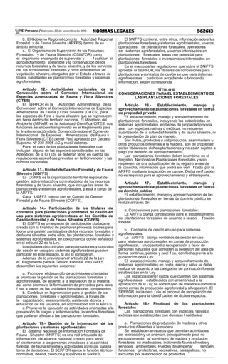 El Peruano / Miércoles 30 de setiembre de 2015 562613NORMAS LEGALES
b. El Gobierno Regional como la Autoridad Regional
Forestal y de Fauna Silvestre (ARFFS) dentro de su
ámbito territorial.
c. El Organismo de Supervisión de los Recursos
Forestales y de Fauna Silvestre (OSINFOR) como
el organismo encargado de supervisar y f scalizar el
aprovechamiento sostenible y la conservación de los
recursos forestales y de fauna silvestre, y de los servicios
de los ecosistemas forestales y otros ecosistemas de
vegetación silvestre, otorgados por el Estado a través de
títulos habilitantes en plantaciones forestales y sistemas
agroforestales.
Artículo 12.- Autoridades nacionales de la
Convención sobre el Comercio Internacional de
Especies Amenazadas de Fauna y Flora Silvestres
(CITES)
El SERFOR es la Autoridad Administrativa de la
Convención sobre el Comercio Internacional de Especies
Amenazadas de Fauna y Flora Silvestre (CITES), para
las especies de f ora y fauna silvestre que se reproducen
en tierra dentro del territorio nacional. El Ministerio del
Ambiente (MINAM) es la Autoridad Científ ca CITES, sus
funciones se encuentran prevista en el Reglamento para
la Implementación de la Convención sobre el Comercio
Internacional de Especies Amenazadas de Fauna y
Flora Silvestre (CITES) en el Perú aprobado por Decreto
Supremo Nº 030-2005-AG y modif catorias.
Para el caso de las plantaciones forestales que
incluyan alguna de las especies consideradas en los
Apéndices de la CITES, se deberán tener en cuenta las
regulaciones especif cas previstas en la Convención y las
normas nacionales.
Artículo 13.- Unidad de Gestión Forestal y de Fauna
Silvestre (UGFFS)
La UGFFS es la organización territorial regional de
gestión, administración y control público de los recursos
forestales y de fauna silvestre, que incluye las áreas de
plantaciones y sistemas agroforestales, y está a cargo de
la ARFFS.
Cada UGFFS cuenta con un Comité de Gestión
Forestal y de Fauna Silvestre (CGFFS).
Artículo 14.- Participación de los titulares de
contratos para plantaciones y contratos de cesión en
uso para sistemas agroforestales en los Comités de
Gestión Forestal y de Fauna Silvestre (CGFFS)
El CGFFS es un espacio de participación ciudadana
creado con la f nalidad de promover procesos locales para
lograr una gestión participativa de los recursos forestales y
de fauna silvestre, entre ellos, las plantaciones forestales y
sistemas agroforestales, en concordancia con lo señalado
en el artículo 22 de la Ley.
Los titulares de contratos para plantaciones y contratos
de cesión en uso para sistemas agroforestales pueden
participar en este espacio, si así lo consideran.
Además de lo previsto en el artículo 22 de la Ley
el Reglamento para la Gestión Forestal, los CGFFS
desarrollan las siguientes acciones:
a. Promover el desarrollo de actividades orientadas
a promover la gestión de las plantaciones forestales y
agroforestales, de acuerdo a la legislación de la materia,
así como promover la formulación de proyectos para tales
f nes a través de las unidades formuladoras competentes.
b. Contribuir en la promoción para la gestión de las
plantaciones forestales y agroforestales, a través de
la capacitación, asesoramiento, asistencia técnica y
educación de los usuarios, en coordinación con la ARFFS.
c. Promover la ejecución de actividades orientadas a la
prevención de plagas y enfermedades, incendios forestales
que pudieran afectar a las plantaciones forestales.
Artículo 15.- Gestión de la información de las
plantaciones y sistemas agroforestales
El Sistema Nacional de Información Forestal y de
Fauna Silvestre (SNIFFS) es una red articulada de
información de alcance nacional, creado para servir
ef cientemente a las personas vinculadas a la actividad
forestal, de fauna silvestre y actividades conexas, para la
toma de decisiones. El SERFOR ejerce la función técnico-
normativa, diseña, conduce y supervisa el SNIFFS.
El SNIFFS contiene, entre otros, información sobre las
plantaciones forestales y sistemas agroforestales, viveros,
operadores de plantaciones forestales, operadores
de sistemas agroforestales, usuarios interesados en
plantaciones forestales, áreas con potencial para
plantaciones forestales e inversionistas interesados en
plantaciones forestales.
En el marco de las regulaciones que sobre el SNIFFS
apruebe el SERFOR, los titulares de concesiones para
plantaciones y contratos de cesión en uso para sistemas
agroforestales participan accediendo o brindando
información, según corresponda.
TÍTULO III
CONSIDERACIONES PARA EL ESTABLECIMIENTO DE
LAS PLANTACIONES FORESTALES
Artículo 16.- Establecimiento, manejo y
aprovechamiento de plantaciones forestales en tierras
de propiedad privada
El establecimiento, manejo y aprovechamiento de
plantaciones forestales, incluyendo las establecidas en
sistemas agroforestales, en tierras de propiedad privada,
sea con especies nativas o exóticas, no requieren
autorización de la autoridad forestal y de fauna silvestre, ni
la presentación de plan de manejo.
Sus frutos, productos o subproductos, sean madera u
otros productos diferentes a la madera, son de propiedad
de los titulares de dichas plantaciones y no están sujetos a
pago por derecho de aprovechamiento.
Las plantaciones forestales deben inscribirse en el
Registro Nacional de Plantaciones Forestales y solo
requieren de una actualización de su registro antes de
la cosecha, información que podrá ser veri f cada por la
ARFFS mediante inspección en campo. Dicha verif cación
no es requisito para el aprovechamiento y el transporte.
Artículo 17.- Establecimiento, manejo y
aprovechamiento de plantaciones forestales en tierras
de dominio público
El establecimiento, manejo y aprovechamiento de las
plantaciones forestales en tierras de dominio público se
realiza a través de:
a. Concesiones para plantaciones forestales:
La ARFFS otorga concesiones para el establecimiento
de plantaciones forestales de acuerdo a la zoni f cación
forestal.
b. Contratos de cesión en uso para sistemas
agroforestales:
La ARFFS otorga contratos de cesión en uso
para sistemas agroforestales en zonas de producción
agroforestal, silvopastoril o recuperación a favor de
personas naturales que acrediten la posesión del área de
forma continua, pública y pací f ca, con fecha previa a la
publicación de la Ley.
El establecimiento, manejo y aprovechamiento de
sistemas agroforestales en costa, sierra y selva se debe
realizar de acuerdo a las categorías de zonif cación forestal
establecidas en la Ley.
Los espacios identif cados que cuenten con sistemas
agroforestales establecidos con anterioridad a la
aprobación de la Ley, se constituyen de manera automática
como zonas de producción agroforestal y silvopastoril. El
SERFOR inicia de o f cio el proceso de recopilación de
información para la identif cación de dichos espacios.
Artículo 18.- Finalidad de las plantaciones
forestales
Las plantaciones forestales con especies nativas o
exóticas son establecidas con diversas f nalidades:
a. Plantaciones de producción de madera y otros
productos diferentes a la madera
Se establecen en suelos que permitan actividades
de extracción y se orientan, principalmente pero no
exclusivamente, al suministro de madera y productos
forestales no maderables, incluyendo fauna silvestre y
servicios ambientales. Pueden desempeñar , también,
funciones protectoras, recreativas, paisajísticas, no
excluidas por la extracción de productos.
 