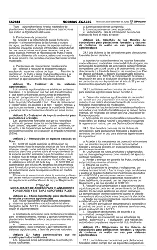 Miércoles 30 de setiembre de 2015 / El Peruano562614 NORMAS LEGALES
Todo aprovechamiento forestal maderable de
plantaciones forestales, deberá realizarse bajo técnicas
que eviten la degradación del suelo.
b. Plantaciones de protección
Se orientan a la protección de suelos frente a la
erosión y al mantenimiento de las fuentes y cursos
de agua, pre f riendo el empleo de especies nativas y
pudiendo incorporar especies introducidas, dependiendo
de las características ecológicas de cada zona y de
cada especie. Permiten la recolección de frutos y otros
productos diferentes a la madera, así como el manejo de
la fauna silvestre. No permiten el aprovechamiento forestal
maderable.
c. Plantaciones de recuperación o restauración
Se orientan a restaurar el ecosistema natural
empleando especies nativas del lugar . Permiten la
recolección de frutos y otros productos diferentes a la
madera, así como el manejo de la fauna silvestre. No
permiten el aprovechamiento forestal maderable.
Artículo 19.- Finalidad de los sistemas
agroforestales
Los sistemas agroforestales se establecen en tierras
forestales o de protección que han sido transformadas
y que sean consideradas como zonas de tratamiento
especial para producción agroforestal o silvopastoril
o zonas de recuperación de la cobertura forestal con
f nes de producción forestal o con f nes de restauración
y conservación, de acuerdo a la zoni f cación forestal, y
que buscan mantener o recuperar la provisión de bienes
y servicios de los ecosistemas ubicados en estas zonas.
Artículo 20.- Evaluación de impacto ambiental para
plantaciones forestales
Las plantaciones forestales que por su naturaleza
y ubicación generen impactos ambientales negativos
signif cativos, requieren de certi f cación ambiental, de
acuerdo a las disposiciones señaladas en la normativa
del Sistema Nacional de Evaluación de Impacto Ambiental
(SEIA).
Artículo 21.- Introducción de especies exóticas de
ﬂora
El SERFOR puede autorizar la introducción de
especímenes vivos de especies exóticas de f ora al medio
silvestre, para lo cual el solicitante deberá presentar los
estudios científ cos previos sobre el comportamiento de
la especie en dicho ambiente y que demuestren un nulo
o escaso nivel de riesgo de contaminación genética e
impactos ecológicos de las especies introducidas, según
lo establece el artículo 40 de la Ley . El SERFOR, en
coordinación con el MINAM, desarrolla los lineamientos
para los estudios previos requeridos para la introducción
de especímenes vivos de especies exóticas en medios
silvestres.
El manejo de especímenes vivos de especies exóticas
de f ora en medios y sistemas controlados, se realiza según
las regulaciones establecidas en la Ley y el Reglamento.
TÍTULO IV
MODALIDADES DE ACCESO PARA PLANTACIONES
FORESTALES Y SISTEMAS AGROFORESTALES
Artículo 22.- Títulos habilitantes para plantaciones
forestales y sistemas agroforestales
Los títulos habilitantes en plantaciones forestales
y sistemas agroforestales son actos administrativos
otorgados por la ARFFS en tierras de dominio público,
según el siguiente detalle:
a. Contratos de concesión para plantaciones forestales,
para el establecimiento, manejo y aprovechamiento de
plantaciones forestales, a favor de personas naturales o
jurídicas.
b. Contratos de cesión en uso para sistemas
agroforestales, para el manejo y aprovechamiento de
sistemas agroforestales, a favor de personas naturales.
Artículo 23.- Actos administrativos que no
constituyen títulos habilitantes
Los siguientes actos administrativos no constituyen
títulos habilitantes:
a. Licencia para ejercer la regencia.
b. Licencia para ejercer como especialista.
c. Autorización para la introducción de especies
exóticas de f ora al medio silvestre
Artículo 24.- Derechos de los titulares de
concesiones para plantaciones forestales y titulares
de contratos de cesión en uso para sistemas
agroforestales
24.1 Los titulares de las concesiones para plantaciones
forestales tienen derecho a:
a. Aprovechar sosteniblemente los recursos forestales
maderables o no maderables materia del título otorgado, sin
perjuicio del desarrollo de las actividades complementarias
compatibles con la zonif cación y el ordenamiento del área,
directamente o a través de terceros, de acuerdo con el Plan
de Manejo aprobado. El tercero es responsable solidario.
b. Solicitar a la ARFFS la compensación de áreas o
reubicación en caso de exclusión de áreas de la concesión,
en concordancia con lo previsto en el artículo 57 y en los
lineamientos aprobados por el SERFOR.
24.2 Los titulares de los contratos de cesión en uso
para sistemas agroforestales tienen derecho a:
a. Desarrollar sistemas agroforestales sin necesidad
de contar con una Declaración de Manejo aprobada,
cuando no se realice el aprovechamiento de los recursos
forestales maderables o no maderables.
b. Aprovechar las plantaciones forestales cultivadas o
asociadas y los productos forestales que se deriven de las
mismas, sin necesidad de contar con una Declaración de
Manejo aprobada.
c. Aprovechar los recursos forestales maderables o no
maderables del bosque natural y secundario, incluyendo
la regeneración natural, con una Declaración de Manejo.
24.3 Son derechos comunes de los titulares de
concesiones para plantaciones forestales y titulares de
contratos de cesión en uso para sistemas agroforestales
los siguientes:
a.Acceder a los mecanismos de promoción e incentivos
que se establezcan para el fomento de la actividad
forestal y de fauna silvestre, en especial los referidos a
plantaciones forestales.
b. Usufructuar los frutos, productos y sub productos,
que se obtengan legalmente como resultado del ejercicio
del título habilitante.
c. Vender o entregar en garantía los frutos, productos o
subproductos presentes o futuros.
c. Integrar los CGFFS.
d. La suspensión de derechos y obligaciones, por
motivos de caso fortuito o fuerza mayor, cuyas condiciones
y plazos se regulan mediante los lineamientos aprobados
por el SERFOR y se incluyen en cada contrato.
e. Constituir hipotecas o garantías reales sobre el
título habilitante, de acuerdo con las disposiciones del
Reglamento y las que apruebe el SERFOR.
f. Requerir una compensación a toda persona natural
o jurídica que sin contar con el consentimiento del Estado
afecten los recursos existentes en el plan de manejo.
La compensación procede solamente cuando el plan de
manejo haya sido aprobado antes de ocurrir la afectación.
g. Ceder su posición contractual, bajo los lineamientos
establecidos por el SERFOR.
h. Transferir por sucesión testamentaria la concesión o
el contrato de cesión en uso para sistemas agroforestales,
previa evaluación de la ARFFS.
i. Establecer servidumbres, de acuerdo a la
normatividad correspondiente.
j. Participar en el desarrollo de las actividades de
control, supervisión y f scalización que realicen las
autoridades competentes respecto del título habilitante.
Artículo 25.- Obligaciones de los titulares de
concesiones para plantaciones forestales y titulares
de contratos de cesión en uso para sistemas
agroforestales
25.1 Los titulares de concesiones para plantaciones
forestales deben cumplir con las siguientes obligaciones:
 