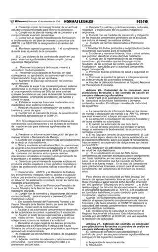 El Peruano / Miércoles 30 de setiembre de 2015 562615NORMAS LEGALES
a. Presentar el plan de manejo forestal, de acuerdo al
estudio técnico presentado para obtener la concesión.
b. Cumplir con el plan de manejo de la concesión y el
compromiso de inversión presentado.
c. Contar con el regente forestal para la formulación
e implementación del plan de manejo y comunicar a la
ARFFS y al SERFOR, la designación o el cambio del
mismo.
d. Mantener vigente la garantía de f el cumplimiento
durante todo el periodo de la concesión.
25.2 Los titulares de los contratos de cesión en uso
para sistemas agroforestales deben cumplir con las
siguientes obligaciones:
a. Mantener la cobertura de bosque primario y
secundario maduro existente.
b. Presentar la Declaración de Manejo, en caso
corresponda su aprobación, así como cumplir con su
implementación, luego de ser aprobada.
c. Mantener el área bajo conducción de sistemas
agroforestales.
d. Respetar la super f cie inicial otorgada en sistema
agroforestal si es mayor al 20% del área, o incrementar
a una proporción mínima del 20% del área total del
contrato de cesión en uso para el desarrollo de sistemas
agroforestales, priorizando la protección de fuentes y
cursos de agua.
e. Establecer especies forestales maderables o no
maderables en el sistema productivo.
f. Realizar prácticas de conservación de suelos, de
fuentes y cursos de agua.
g. Cumplir con el marcado de trozas, de acuerdo a los
lineamientos aprobados por el SERFOR.
25.3 Son obligaciones comunes de los titulares de
concesiones para plantaciones y los titulares de contratos
de cesión en uso para sistemas agroforestales las
siguientes:
a. Presentar un informe sobre la ejecución del plan de
manejo forestal o Declaración de Manejo.
b. Cumplir con el pago por derecho de aprovechamiento,
de acuerdo al título habilitante.
c. Tener y mantener actualizado el libro de operaciones,
de acuerdo a los lineamientos aprobados por el SERFOR.
d. Comunicar oportunamente a laARFFS la suscripción
de contratos con terceros en los que se realicen
operaciones vinculadas al manejo y aprovechamiento de
la plantación o el sistema agroforestal.
e. Garantizar que el manejo de especies exóticas no
produzca efectos negativos a nivel genético ni ecológico
sobre las poblaciones silvestres nativas existentes en el
área.
f. Reportar a la ARFFS y al Ministerio de Cultura,
los avistamientos, vestigios, rastros, objetos o cualquier
indicio que evidencie la presencia de pueblos indígenas
en situación de aislamiento o contacto inicial, así como los
hallazgos arqueológicos.
g. Ser custodio forestal del Patrimonio Forestal y de
Fauna Silvestre de la Nación dentro del área del título
habilitante otorgado.
h. Cumplir con la normativa y disposiciones del sector
correspondiente, para el respeto y preservación del
Patrimonio Cultural.
i. Ser custodio forestal del Patrimonio Forestal y de
Fauna Silvestre de la Nación dentro del área del título
habilitante, conservando la biodiversidad.
j. Facilitar a las autoridades competentes el desarrollo
de las actividades de control, supervisión y f scalización.
k. Asumir el costo de las supervisiones y cualquier
otro medio de veri f cación del cumplimiento de sus
obligaciones, cuando se realicen a su solicitud.
l. Demostrar el origen legal de los bienes, productos
y subproductos del Patrimonio Forestal y de Fauna
Silvestre de la Nación que tengan en posesión, que hayan
aprovechado o administrado.
m. Respetar las servidumbres de paso, de ocupación
y de tránsito.
n. Adoptar medidas de extensión y relacionamiento
comunitario, para fomentar el manejo forestal y la
prevención de conf ictos.
o. Respetar los valores y prácticas sociales, culturales,
religiosas y tradicionales de los pueblos indígenas y
originarios.
p. Cumplir con las medidas de prevención y mitigación
de los impactos ambientales generados por la actividad,
que incluye el manejo de residuos sólidos.
q. Cumplir las normas relacionadas al Patrimonio
Cultural.
r. Movilizar los frutos, productos y subproductos con los
documentos autorizados para el transporte.
s. Establecer y mantener linderos, hitos u otras señales,
que permitan identif car el área del título habilitante.
t. Cumplir con la implementación de las medidas
correctivas y/o mandatos que se dispongan como
resultado de las acciones de control, supervisión y/o
f scalización ejecutadas por la autoridad competente,
según corresponda.
u. Promover buenas prácticas de salud y seguridad en
el trabajo.
v. Promover la equidad de género e intergeneracional
en el desarrollo de las actividades forestales.
w. Inscribir la plantación forestal en el Registro Nacional
de Plantaciones Forestales.
Artículo 26.- Caducidad de la concesión para
plantaciones forestales o del contrato de cesión en
uso para sistemas agroforestales
El OSINFOR es la autoridad competente para declarar
la caducidad de los títulos habilitantes o derechos
contenidos en ellos. Constituyen causales de caducidad
las siguientes:
a. La presentación de información falsa en los planes
de manejo o declaración de manejo a la ARFFS, siempre
que esté en ejecución o hayan sido ejecutados.
b. La extracción o movilización de recursos forestales y
de fauna silvestre no autorizadas.
c. El cambio no autorizado de uso de la tierra.
d. Causar severos perjuicios que pongan en grave
riesgo al ambiente y la biodiversidad, de acuerdo con la
normativa vigente.
e. El no pago por derecho de aprovechamiento al cual
se encuentra sujeto, dentro de los plazos establecidos en
el presente Reglamento, salvo que exista ref nanciamiento,
fraccionamiento o suspensión de obligaciones aprobados
por la ARFFS.
f. La realización de actividades distintas a las otorgadas
en virtud del título habilitante.
g. El incumplimiento en más del 50% de los
compromisos de inversión acordados para el otorgamiento
del título habilitante, en los casos que corresponda,
salvo que se demuestre que fue causado por hechos
fortuitos o de fuerza mayor . En el caso de concesiones
para plantaciones forestales, el plazo para el inicio del
cumplimiento del compromiso de inversión es de cinco
años.
Para efectos de la caducidad por falta de pago del
derecho de aprovechamiento, ésta se conf gura cuando el
titular incumple el pago total de dicho derecho al término
del año operativo. Sin perjuicio de lo anterior , el titular
realiza el pago del derecho de aprovechamiento, en base
al cronograma aprobado por la ARFFS, a lo establecido
en los títulos habilitante, o como condición para cada
movilización, según corresponda.
Cuando el incumplimiento del plan de manejo esté
referido al aprovechamiento complementario de recursos
forestales y de fauna silvestre, el OSINFOR declarará la
caducidad del manejo complementario manteniendo la
vigencia del título habilitante.
Las declaraciones de caducidad se incluyen en el
Registro Nacional de Infractores. Esta información es
remitida por el OSINFOR al SERFOR, una vez expedida
la resolución de caducidad.
Artículo 27.- Extinción del contrato de concesión
para plantaciones forestales o contratos de cesión en
uso para sistemas agroforestales
El contrato de concesión para plantaciones o el
contrato de cesión en uso para sistemas agroforestales se
extingue por las siguientes causales:
a. Aceptación de renuncia escrita.
b. Resolución.
 