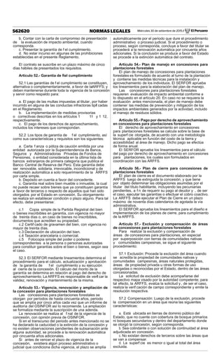 Miércoles 30 de setiembre de 2015 / El Peruano562620 NORMAS LEGALES
b. Contar con la carta de compromiso de presentación
de la evaluación de impacto ambiental, cuando
corresponda.
c. Presentar la garantía de f el cumplimiento.
d. No estar incurso en algunas de las prohibiciones
establecidas en el presente Reglamento.
El contrato se suscribe en un plazo máximo de cinco
días hábiles de presentados los requisitos.
Artículo 52.- Garantía de ﬁel cumplimiento
52.1 Las garantías de f el cumplimiento se constituyen,
alternativa o complementariamente, a favor de laARFFS; y
deben mantenerse durante toda la vigencia de la concesión
y servir como respaldo para:
a. El pago de las multas impuestas al titular, por haber
incurrido en alguna de las conductas infractoras tipif cadas
en el Reglamento.
b. La implementación de medidas provisorias
o correctivas descritas en los artículos 1 11 y 1 12,
respectivamente.
c. El pago de los derechos de aprovechamiento,
incluidos los intereses que correspondan.
52.2 Los tipos de garantía de f el cumplimiento, así
como sus características y requisitos son los siguientes:
a. Carta f anza o póliza de caución emitida por una
entidad autorizada por la Superintendencia de Banca,
Seguros y Administradoras Privadas de Fondos de
Pensiones, o entidad considerada en la última lista de
bancos extranjeros de primera categoría que publica el
Banco Central de Reserva del Perú. Esta garantía debe
ser renovable, solidaria, irrevocable, incondicional y de
realización automática a solo requerimiento de la ARFFS
por carta simple.
b. Depósito en cuenta a favor del concedente.
c. Garantía real sobre bien mueble o inmueble, la cual
no puede recaer sobre bienes que ya constituyen garantía
a favor de terceros o respecto de aquellos que han sido
otorgados por el Estado en concesión. Su otorgamiento
se realiza sin establecer condición o plazo alguno. Para tal
efecto, debe presentarse:
c.1 Copia simple de la Partida Registral del bien
o bienes inscribibles en garantía, con vigencia no mayor
de treinta días o, en caso de bienes no inscribibles,
documentos que acrediten su propiedad.
c.2 Certif cado de gravamen del bien, con vigencia no
mayor de treinta días.
c.3 Declaración de ubicación del bien.
c.4 Tasación arancelaria o comercial.
c.5 Fotocopia simple del poder o poderes
correspondientes a la persona o personas autorizadas
para constituir garantías sobre el bien o bienes, según sea
el caso.
52.3 El SERFOR mediante lineamientos determina el
procedimiento para el cálculo, actualización y aprobación
de la garantía de f el cumplimiento y su ejecución
al cierre de la concesión. El cálculo del monto de la
garantía se determina en relación al pago del derecho de
aprovechamiento. La ARFFS es responsable de verif car la
validez, renovación y mantenimiento de la misma.
Artículo 53.- Vigencia, renovación y ampliación de
la concesión para plantaciones forestales
Las concesiones para plantaciones forestales se
otorgan por períodos de hasta cincuenta años, periodo
que se amplía por cinco años cada vez que un informe de
auditoría del OSINFOR así lo recomiende. La ampliación
se formaliza mediante la suscripción de una adenda.
La renovación se realiza al f nal de la vigencia de la
concesión, con opinión previa de OSINFOR.
Si en el transcurso del periodo antes mencionado no se
ha declarado la caducidad o la extinción de la concesión y
no existen observaciones pendientes de subsanación ante
alguna autoridad, se procede a la renovación automática
por cincuenta años adicionales.
Si antes de vencer el plazo de vigencia de la
concesión, existiera algún proceso administrativo o
judicial que condiciona dicha vigencia, el plazo se amplía
automáticamente por el periodo que dure el procedimiento
administrativo o proceso judicial. Si el procedimiento o
proceso, según corresponda, concluye a favor del titular se
procederá a la renovación automática por cincuenta años
adicionales. Si la conclusión se produce a favor del Estado
se procede a la extinción automática del contrato.
Artículo 54.- Plan de manejo en concesiones para
plantaciones forestales
El plan de manejo de concesiones para plantaciones
forestales es formulado de acuerdo al turno de la plantación
y contiene las medidas técnicas para la instalación y
aprovechamiento de los individuos. El SERFOR aprueba
los lineamientos para la elaboración del plan de manejo.
Las concesiones para plantaciones forestales
requieren evaluación de impacto ambiental conforme a
lo dispuesto en el artículo 20. En caso no se requiera la
evaluación antes mencionada, el plan de manejo debe
contener las medidas de prevención y mitigación de los
impactos ambientales generados por la actividad, incluido
el manejo de residuos sólidos.
Artículo 55.- Pago por derecho de aprovechamiento
en concesiones para plantaciones forestales
El derecho de aprovechamiento en concesiones
para plantaciones forestales se calcula sobre la base de
la superf cie otorgada, de acuerdo con una metodología
técnica aplicable en función del costo de la tierra y
accesibilidad al área de manejo. Dicho pago se efectúa
de forma anual.
El SERFOR aprueba los lineamientos para el cálculo
del pago por derecho de aprovechamiento en concesiones
para plantaciones, los cuales son formulados en
coordinación con las ARFFS.
Artículo 56.- Plan de cierre para concesiones de
plantaciones forestales
El plan de cierre es el documento elaborado por la
ARFFS luego de extinguida la concesión, y que tiene
por objeto determinar las obligaciones asumidas por el
titular del título habilitante, incluyendo las pecuniarias
pendientes, a f n de requerir su pago al deudor y , de ser
el caso, ejecutar las garantías o efectuar el cobro coactivo.
La ARFFS debe ejecutar el Plan de Cierre en un plazo
máximo de noventa días calendarios de agotada la vía
administrativa.
El SERFOR aprueba los lineamientos para el diseño e
implementación de los planes de cierre, para cumplimiento
de la ARFFS.
Artículo 57.- Exclusión y compensación de áreas
de concesiones para plantaciones forestales
Para realizar la exclusión y compensación de
áreas de concesiones para plantaciones, en especial
por superposición con tierras de comunidades nativas
y comunidades campesinas, se sigue el siguiente
procedimiento:
57.1 Exclusión: Procede la exclusión del área cuando
se acredita la propiedad de comunidades nativas y
comunidades campesinas, áreas naturales protegidas,
áreas de propiedad privada u otras formas de uso
otorgadas o reconocidas por el Estado, dentro de las áreas
concesionadas.
La solicitud de exclusión debe acompañarse del
respectivo mapa visado por la autoridad competente; para
tal efecto, la ARFFS, evalúa la solicitud y, de ser el caso,
realiza la verif cación de campo correspondiente y emite la
resolución respectiva.
57.2 Compensación: Luego de la exclusión, procede
la compensación en un área que reúna las siguientes
características:
a. Está ubicada en tierras de dominio público del
Estado, que no cuente con cobertura de bosque primarios
ni bosques secundarios y dentro del departamento donde
se otorgó la concesión, según corresponda.
b. Sea colindante o con solución de continuidad al área
adjudicada en concesión.
c. No existan derechos de terceros sobre las áreas que
se van a compensar.
d. La superf cie es menor o igual al total del área
excluida.
 