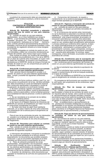 El Peruano / Miércoles 30 de setiembre de 2015 562621NORMAS LEGALES
La solicitud de compensación debe ser presentada ante
la ARFFS, quien evalúa la solicitud y emite la resolución
respectiva.
TÍTULO VIII
CONTRATOS DE CESIÓN EN USO PARA
SISTEMAS AGROFORESTALES
Artículo 58.- Autoridad competente y extensión
máxima del área de cesión en uso para sistemas
agroforestales
El contrato de cesión en uso para sistemas
agroforestales es un título habilitante que otorga la
ARFFS y que formaliza las actividades agrícolas,
forestales, pecuarias, con f nes de producción forestal
y de recuperación, realizadas por su titular . Asimismo,
dicho contrato permite el aprovechamiento de productos
forestales y servicios de los ecosistemas forestales y otros
ecosistemas de vegetación silvestre en el área otorgada
por el Estado.
Las áreas entregadas en contrato de cesión en uso
son indivisibles y deben ser conducidos directamente por
el titular del contrato, salvo fuerza mayor que lo impida.
Este contrato se otorga, por iniciativa del interesado o
como resultado de procedimiento de o f cio de la ARFFS,
por un plazo de cuarenta años renovables, en super f cies
de hasta cien hectáreas, de acuerdo a los lineamientos
aprobados por el SERFOR, donde se incluye el formato de
contrato de cesión en uso, los compromisos por parte de
los titulares, entre otros.
Artículo 59.- Condiciones para acceder a un contrato
de cesión en uso para sistemas agroforestales
Toda persona natural interesada en acceder a un
contrato de cesión en uso para sistemas agroforestales
debe cumplir y acreditar las siguientes condiciones
mínimas:
a. Posesión de forma continua, pública y pací f ca, con
fecha previa a la publicación de la Ley, del área solicitada
que debe encontrarse en zonas de tratamiento especial
para producción agroforestal o silvopastoril o zonas de
recuperación, de acuerdo a la zonif cación forestal.
b. No tener condenas vigentes vinculadas a los delitos
ambientales, contra la fe pública, contra la administración
pública, contra la salud pública, contra la libertad personal
en la modalidad de trata de personas o contra el patrimonio
cultural.
c. No ser reincidente en la comisión de los delitos
señalados en el literal anterior.
d. No estar impedido para contratar con el Estado.
e. No f gurar en el Registro Nacional de Infractores del
SERFOR con sanción de inhabilitación por haber incurrido
en infracciones consideradas muy graves.
f. No haber sido titular de algún título habilitante
caducado, en un plazo máximo de cinco años anteriores
a la presentación de la solicitud para el otorgamiento de
la concesión.
Para el caso de las solicitudes de parte, los interesados
en acceder a un contrato de cesión en uso, deben
presentarse dentro del plazo de dos años de publicación
del Reglamento.
Artículo 60.- Requisitos para solicitar un contrato
de cesión en uso para sistemas agroforestales
Para solicitar un contrato de cesión en uso para
sistemas agroforestales, las personas naturales deben
presentar los siguientes requisitos:
a. Información del solicitante, incluyendo la acreditación
de las condiciones señaladas en el artículo anterior ,
especialmente los documentos que acrediten posesión,
conducción o que se encuentren asentados en el área
solicitada con fecha previa a la aprobación de la Ley.
b. Plano de ubicación precisando las zonas
agroforestales, silvopastoriles o de recuperación, según
la zonif cación forestal, así como la naturaleza y f nalidad
de las prácticas agroforestales y de recuperación de
cobertura forestal, con coordenadas Universal Tranverse
Mercator (UTM) de los vértices o dos puntos de referencia.
c. Acuerdos de colindancia u otros documentos que
respalden la inexistencia de conf ictos de superposición de
derechos.
d. Compromiso del interesado, de respeto y
mantenimiento de la existencia de bosques remanentes,
según formato aprobado por el SERFOR.
Artículo 61.- Vigencia y renovación del contrato de
cesión en uso para sistemas agroforestales
Los contratos de cesión en uso para sistemas
agroforestales se otorgan por períodos renovables de
cuarenta años.
Si en el transcurso del periodo antes mencionado
no se ha declarado la caducidad o la extinción del título
habilitante y no existen observaciones pendientes de
subsanación ante ninguna autoridad, se procede a la
renovación automática por cuarenta años adicionales.
Si antes de vencer el plazo de vigencia del contrato de
cesión en uso, existiera algún procedimiento administrativo
o proceso judicial que condiciona dicha vigencia, el plazo
se amplía automáticamente por el periodo que dure el
procedimiento administrativo o proceso judicial. Si el
procedimiento o proceso, según corresponda, concluye a
favor del titular se procederá a la renovación automática
por cuarenta años adicionales. Si concluye, según
corresponda, a favor del Estado, se procede a la extinción
automática del contrato.
Artículo 62.- Condiciones para la suscripción del
contrato de cesión en uso para sistemas agroforestales
Son condiciones para la suscripción del contrato de
cesión en uso para sistemas agroforestales las siguientes:
a. Que el solicitante haya obtenido la aprobación de
la ARFFS.
b. Que el solicitante haya suscrito el compromiso de
respeto y mantenimiento de la de los bosques existentes
en el área de contrato.
c. Otras que establezca el SERFOR en los lineamientos
para el otorgamiento de contratos de cesión en uso.
Es competencia del funcionario que suscribe el contrato
la verif cación del cumplimiento de las condiciones, bajo
responsabilidad.
Artículo 63.- Plan de manejo en sistemas
agroforestales
El manejo y aprovechamiento de sistemas
agroforestales, a través de los contratos de cesión en uso,
no requieren plan de manejo, salvo cuando se requiera
el aprovechamiento de bosques naturales y bosques
secundarios que forman parte de la unidad de manejo, en
cuyo caso se debe presentar una DEMA. Dicho documento
de gestión no requiere la f rma de un regente.
Para el establecimiento y aprovechamiento de
las plantaciones forestales establecidas en sistemas
agroforestales no se requiere una Declaración de Manejo.
Sin perjuicio de ello, dichas plantaciones forestales
deben inscribirse en el Registro Nacional de Plantaciones
Forestales para su aprovechamiento y movilización.
Artículo 64.- Pago por derecho de aprovechamiento
en contratos de cesión en uso para sistemas
agroforestales
En los contratos de cesión en uso para sistemas
agroforestales se paga por super f cie que constituye
un pago por mantener vigente el derecho sobre el área,
equivalente al 0.5% de la Unidad Impositiva Tributaria
(UIT) por hectárea/ año.
Adicionalmente, cuando se realice el aprovechamiento
de recursos forestales y de fauna silvestre, se efectúa
un pago en función a su valor al estado natural de las
especies, según cantidad o volumen extraído. El derecho
de aprovechamiento de las actividades de ecoturismo se
encuentra incluido en el pago por superf cie, por lo que no
requiere un pago adicional.
El aprovechamiento de las plantaciones forestales y
los productos forestales que se deriven de las mismas no
requiere pago por derecho de aprovechamiento.
Artículo 65.- Zoniﬁcación forestal y
aprovechamiento en sistemas agroforestales
En zonas donde la ARFFS no haya concluido o no
exista la zoni f cación forestal de zonas de tratamiento
especial para producción agroforestal o silvopastoril, la
ARFFS puede considerar para su evaluación información
secundaria de instituciones públicas o privadas, así como
 