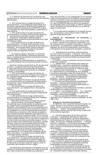 El Peruano / Miércoles 30 de setiembre de 2015 562623NORMAS LEGALES
71.3 Régimen de promoción en concesiones para
plantaciones y en contratos de cesión en uso para sistemas
agroforestales:
a. 25% de descuento en el pago del derecho de
aprovechamiento, si la investigación desarrollada en la
concesión está alineada al Programa de Investigación
Forestal Maderable aprobado por el SERFOR y cuenta
con resultados de campo demostrables y sustentados en
base científ ca.
b. 25% de descuento en el pago del derecho de
aprovechamiento, si el titular de la concesión desarrolla
el aprovechamiento de fauna silvestre, ecoturismo
o productos no maderables, debiendo pagar lo
correspondiente al derecho de aprovechamiento por cada
actividad que realice.
c. 20% de descuento en el pago del derecho de
aprovechamiento, si el titular de la concesión, en los
distritos aledaños a la misma, desarrolla en las instituciones
educativas de educación básica, técnico productiva,
universidades o institutos y escuelas de educación
superior, todas las siguientes acciones:
• Un programa integral y sostenido, de educación
ambiental para estudiantes y docentes de educación
básica, considerando los enfoques de derechos humanos,
interculturalidad y género.
• Capacitación y acompañamiento en la gestión en
educación ambiental, para el personal docente y directivo.
Asimismo, el titular se benef ciará con 5% de descuento
adicional al pago del derecho de aprovechamiento
si desarrolla prácticas preprofesionales de estudiantes,
a través de la suscripción de convenios con institutos,
escuelas y universidades.
d. 25% de descuento en el pago del derecho de
aprovechamiento, por el reúso de aguas, para iniciativas
de instalación de plantaciones forestales, con aguas
previamente tratadas.
e. 25% de descuento anual en el pago del derecho
de aprovechamiento, por la aplicación de biotecnología
convencional para el establecimiento de plantaciones
forestales bajo riego.
f. 25% de descuento en el pago del derecho de
aprovechamiento, por establecer dos o más especies
nativas.
g. 25% de descuento en el pago del derecho de
aprovechamiento, por establecer especies categorizadas
como amenazadas.
h. 25% de descuento en el pago del derecho de
aprovechamiento por establecer plantaciones forestales
en zonas prioritarias para el Estado.
i. Hasta 30% de descuento en el pago del derecho
de aprovechamiento, por proyectos integrales,
considerando que la transformación se realice en planta
de transformación de propiedad del titular del título
habilitante o de propiedad de uno de los integrantes de la
persona jurídica (si el titular fuera una persona jurídica), o
de propiedad de uno de los integrantes del consorcio (si
el titular fuera un consorcio) o con contrato de gestión a
favor del titular del título habilitante. Dicho descuento se
efectuará de acuerdo al siguiente detalle: 15% en caso de
realizar transformación primaria en el área de la concesión
o centro poblado aledaño; 8% en caso ésta se realice fuera
de dicho ámbito pero dentro del ámbito regional; 10% en
caso de realizar sólo transformación secundaria, tomando
servicios de terceros para la transformación primaria y
con independencia de la ubicación de la planta; y 30% si
realiza tanto transformación primaria como secundaria,
con independencia de la ubicación de las plantas.
j. 25% de descuento en el pago del derecho de
aprovechamiento, por el tiempo que mantenga vigente
dicha certif cación, si el titular de la concesión obtiene
certif cación forestal voluntaria.
k. 25% de descuento en el pago del derecho de
aprovechamiento, si el titular de la concesión reporte
anualmente sus resultados de inventario forestal, de
acuerdo a los lineamientos aprobados por el SERFOR.
El descuento se aprueba cada año, luego de recibir la
información del inventario en físico y digital.
Los descuentos mencionados en los literales a) al i) se
otorgan con la aprobación del plan de manejo, documento
que debe contener las actividades que sustentan el
descuento solicitado o con la presentación de una solicitud,
según formato aprobado por el SERFOR, para el caso de
contratos de cesión en uso para sistemas agroforestales
que no requieran presentar una declaración de manejo.
En caso el OSINFOR determine que no se cumplieron
las actividades antes mencionadas, la ARFFS requiere el
monto del derecho de aprovechamiento que se dejó de
pagar sin justif cación.
71.4 Los descuentos señalados en el presente artículo
son acumulativos y como máximo hasta el 100% del
derecho de aprovechamiento.
Artículo 72.- Herramientas de promoción y
ﬁnanciamiento
El SERFOR, de conformidad con las normas sobre
la materia, coordina con los gobiernos regionales y con
los actores públicos y privados involucrados, y desarrolla
herramientas que aseguren la implementación de lo
dispuesto por la Ley en lo relacionado a la promoción y
f nanciamiento de las plantaciones forestales, a través de:
a. Otorgamiento de incentivos, reconocimientos,
así como promover servicios f nancieros, a favor de los
diversos actores vinculados a las plantaciones forestales,
para la adopción de buenas prácticas de manejo forestal
y agroforestal.
b. Facilitar el acceso a mercados, serviciosf nancieros,
programas y proyectos.
c. Simplif cación administrativa para mejorar los
procedimientos vinculados a plantaciones forestales,
sistemas agroforestales y los servicios que se brindan.
d. Descuentos promocionales en relación al pago
por derecho de aprovechamiento, a f n de asegurar
la implementación y sostenibilidad de las actividades
económicas generadas a partir del manejo diversi f cado
de plantaciones forestales y sistemas agroforestales.
e. Articulación de actividades de capacitación,
asistencia técnica y pasantías sobre plantaciones
forestales y sistemas agroforestales.
f. Coordinar la incorporación de las plantaciones
forestales y sistemas agroforestales dentro de los
programas de promoción e incentivos gestionados por
otros sectores o niveles de gobierno.
g. Integración de las plantaciones forestales y sistemas
agroforestales a la cadena productiva.
h. Apoyo a la investigación cientí f ca, desarrollo
tecnológico e innovación tecnológica en plantaciones
forestales y sistemas agroforestales.
i. Otros que apruebe el SERFOR o los gobiernos
regionales en sus respectivos ámbitos territoriales, en este
último caso.
Artículo 73.- Acciones de promoción
El SERFOR, como Autoridad Nacional Forestal y de
Fauna Silvestre, y en el marco de sus competencias,
diseña, articula y coordina con los gobiernos regionales,
gobiernos locales, comunidades campesinas,
comunidades nativas y demás instituciones, el desarrollo
de las acciones siguientes:
a. Coordina mecanismos de acceso a servicios
f nancieros e implementar agendas de trabajo con
Sociedades Administradoras de fondos de inversión,
Administradoras de Fondos de Pensiones (AFP), bancos,
bolsas de productos, entidades del sistema f nanciero
nacional o extranjero, o inversionistas interesados, entre
otros, de conformidad con las normas de la materia,
para la inversión en plantaciones forestales y sistemas
agroforestales.
b. Formular programas y planes de capacitación,
asistencia técnica y pasantías, que permitan mejorar
la gestión, productividad y rendimiento al interior de la
cadena productiva basada en plantaciones forestales
y sistemas agroforestales, acorde con el potencial y las
capacidades regionales.
c. Implementar instrumentos para la gestión de la
calidad y facilitar la adopción de tecnologías validadas
e innovadoras en plantaciones forestales y sistemas
agroforestales inclusivo a las prácticas locales.
d. Promover que los proyectos de planes de estudio
de las instituciones educativas de educación básica, de
educación técnico productiva y de los institutos y escuelas
de educación superior integren temáticas referidas
 