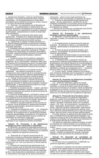 Miércoles 30 de setiembre de 2015 / El Peruano562624 NORMAS LEGALES
a plantaciones forestales y sistemas agroforestales,
articulados a los planes de desarrollo local y regional
concertados, en los departamentos en donde estas
actividades tienen relevancia económica, social o cultural;
en el marco del desarrollo sostenible.
e. Promover, en coordinación con el Ministerio de
Educación, la implementación y fortalecimiento de
Institutos Superiores Tecnológicos en el manejo forestal y
de fauna silvestre en plantaciones forestales y sistemas
agroforestales, especialmente en donde se desarrollan
estas actividades.
f. Implementar el módulo de información sobre
plantaciones forestales en el Sistema Nacional de
Información Forestal y de Fauna Silvestre (SNIFFS), como
red articulada de información de ámbito nacional.
g. Implementar el Catastro Forestal articulado con
el Sistema Nacional Integrado de Información Catastral
Predial de la SUNARP y con la infraestructura de datos
espaciales regionales.
h. Establecer alianzas estratégicas con actores claves
públicos y privados, nacionales y extranjeros, dirigidos
a fortalecer las capacidades, las prácticas gerenciales y
desarrollar negocios forestales inclusivos y competitivos,
basados en plantaciones forestales y sistemas
agroforestales.
i. Facilitar el acceso de los medianos y pequeños
productores interesados en plantaciones forestales a
programas de co f nanciamiento existentes, tales como
el Programa de Compensaciones para la Competitividad
(PCC) o a iniciativas existentes, tales como la Iniciativa
de Apoyo a la Competitividad Productiva (Procompite), u
otros por crearse.
j. Establecer incentivos a los titulares de títulos
habilitantes que realicen inversiones en nueva
infraestructura para el desarrollo de su actividad forestal
en plantaciones forestales y sistemas agroforestales, y
que generen benef cios a terceros a través de éstas.
k. Otorgar reconocimientos para la adopción de
buenas prácticas de manejo y provisión de servicios
de los ecosistemas forestales y otros ecosistemas de
vegetación silvestre en plantaciones forestales y sistemas
agroforestales; y descuentos promocionales en el pago
por el derecho de aprovechamiento.
l. Posibilitar los procesos de certi f cación voluntaria
en plantaciones forestales y sistemas agroforestales, así
como la actualización permanente de las herramientas de
monitoreo y evaluación.
m.Promover la reforestación y la forestería urbana como
actividades a ser desarrolladas dentro de los alcances de
los programas de reconversión laboral, empleo temporal
y desarrollo social que promueve el Estado, siempre que
sean compatibles con sus f nes y competencias.
n. Propiciar la equidad de género en las acciones de
promoción de las actividades en plantaciones forestales
y sistemas agroforestales, generando incentivos a la
participación de la mujer.
o. Fomentar la investigación cientí f ca otorgando
reconocimientos e incentivos a los investigadores por el
desarrollo de investigaciones en plantaciones forestales
y sistemas agroforestales, priorizadas en el Programa de
Investigación Forestal Maderable, buenas prácticas de
intercambio de información, entre otras.
p. Otras que apruebe el SERFOR y los gobiernos
regionales en sus respectivos ámbitos territoriales.
Artículo 74.- Promoción a las plantaciones
forestales con ﬁnes comerciales e industriales
El SERFOR y los gobiernos regionales promueven el
desarrollo de plantaciones forestales conf nes comerciales,
en tierras públicas y privadas, de preferencia con especies
nativas, mediante los siguientes mecanismos:
a. Desarrollo de un régimen promocional de las
inversiones privadas en plantaciones forestales con f nes
comerciales e industriales, en tierras públicas y privadas.
b. Facilitar información sobre áreas disponibles para
plantaciones con f nes de producción en tierras públicas
y privadas.
c. Fomento de mecanismos de participación de la
inversión privada, para el desarrollo de proyectos para el
establecimiento de plantaciones con f nes comerciales.
d. Desarrollo de mecanismos para brindar seguridad
jurídica a las inversiones en plantaciones, promoviendo
el saneamiento físico-legal de las áreas y difundiendo
información sobre el marco legal pertinente a la
contratación entre inversionistas y propietarios de tierras.
e. Propiciar la disponibilidad de germoplasma de
calidad para las plantaciones, coordinando con las
entidades competentes y los privados para el otorgamiento
de facilidades para la comercialización interna de
germoplasma de calidad.
f. Articular las acciones que correspondan para brindar
asesoría para el acceso al f nanciamiento.
Artículo 75.- Promoción a las plantaciones
forestales y sistemas agroforestales
El MINAGRI, a través del SERFOR y los gobiernos
regionales y locales, en el ámbito de sus competencias,
promueven:
a. El establecimiento de plantaciones de especies
forestales, de preferencia nativas, y la instalación de
sistemas agroforestales y silvopastoriles en el ámbito
nacional.
b. El reúso de aguas previamente tratadas, para
iniciativas de instalación de plantaciones forestales y
sistemas agroforestales.
c. La aplicación de biotecnología convencional, para
el establecimiento de plantaciones forestales y sistemas
agroforestales bajo riego.
d. El establecimiento y manejo de módulos de
plantaciones y sistemas agroforestales demostrativos, con
la participación del Instituto Nacional de InnovaciónAgraria
(INIA), Programa de Desarrollo Productivo Agrario Rural
(AGRO RURAL), Servicio Nacional de Sanidad Agraria
(SENASA) e Instituto de Investigación de la Amazonía
Peruana (IIAP), en áreas de pequeños productores.
e. La certi f cación forestal, orgánica y de comercio
justo, brindando facilidades para la capacitación, asistencia
técnica y acceso a los recursos, que permitan contar con
dichas certif caciones.
Artículo 76.- Proyectos de plantaciones forestales
en zonas prioritarias para el Estado
Los gobiernos regionales y gobiernos locales
consideran y promueven proyectos de plantaciones
forestales en zonas de frontera, zonas de alto riesgo u
otras zonas priorizadas por el Estado, siendo de aplicación
lo dispuesto en el artículo 135 de la Ley. Para tal efecto, el
SERFOR aprueba las disposiciones para la aplicación de
benef cios, en coordinación con los gobiernos regionales.
Artículo 77.- Promoción de la forestería urbana
El SERFOR apoya a los gobiernos regionales y
gobiernos locales, en la promoción de la plantación y
mantenimiento de especies arbóreas y arbustivas, de
manera agrupada o individual, dentro y en la periferia
urbana, con f nes de ornamentación, recuperación de
áreas degradadas, esparcimiento, creación de micro
climas, reducción del polvo sedimentable, mejoramiento
de la calidad de vida de las poblaciones urbanas, entre
otros, utilizando preferentemente para el riego del arbolado
urbano, agua de canal o reúso de agua residual tratada.
En zonas urbanas, los gobiernos locales destinan áreas
para el establecimiento de plantaciones forestales, que
conlleven a reducir el déf cit per cápita de árboles y áreas
verdes en las ciudades, de acuerdo con los estándares de
la Organización Mundial de la Salud (OMS).
Los gobiernos regionales y gobiernos locales, a través
de proyectos de inversión pública y en coordinación con
el sector privado, promueven el desarrollo de la forestería
urbana.
Las ARFFS brindan asistencia técnica en forestería
urbana a los gobiernos locales y , con apoyo del sector
privado, propician la elaboración de guías, manuales,
catálogos u otros documentos de orientación técnica.
Artículo 78.- Desarrollo de actividades de
conservación y recuperación a través de plantaciones
forestales
En el marco de sus competencias, el SERFOR, los
gobiernos regionales y gobiernos locales:
a. Promueven y coordinan con los entes competentes,
el desarrollo de soporte técnico en la formulación de
proyectos de inversión pública en áreas de dominio
público en los ámbitos nacional, regional y local, según
corresponda, para la instalación de plantaciones forestales
 