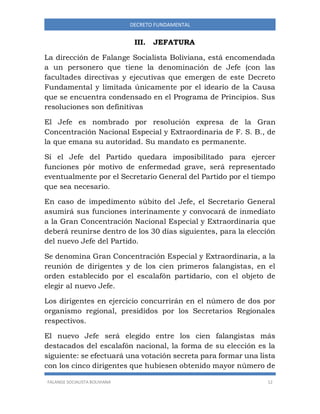 FALANGE SOCIALISTA BOLIVIANA 12
DECRETO FUNDAMENTAL
III. JEFATURA
La dirección de Falange Socialista Boliviana, está encomendada
a un personero que tiene la denominación de Jefe (con las
facultades directivas y ejecutivas que emergen de este Decreto
Fundamental y limitada únicamente por el ideario de la Causa
que se encuentra condensado en el Programa de Principios. Sus
resoluciones son definitivas
El Jefe es nombrado por resolución expresa de la Gran
Concentración Nacional Especial y Extraordinaria de F. S. B., de
la que emana su autoridad. Su mandato es permanente.
Si el Jefe del Partido quedara imposibilitado para ejercer
funciones pòr motivo de enfermedad grave, será representado
eventualmente por el Secretario General del Partido por el tiempo
que sea necesario.
En caso de impedimento súbito del Jefe, el Secretario General
asumirá sus funciones interinamente y convocará de inmediato
a la Gran Concentración Nacional Especial y Extraordinaria que
deberá reunirse dentro de los 30 días siguientes, para la elección
del nuevo Jefe del Partido.
Se denomina Gran Concentración Especial y Extraordinaria, a la
reunión de dirigentes y de los cien primeros falangistas, en el
orden establecido por el escalafón partidario, con el objeto de
elegir al nuevo Jefe.
Los dirigentes en ejercicio concurrirán en el número de dos por
organismo regional, presididos por los Secretarios Regionales
respectivos.
El nuevo Jefe será elegido entre los cien falangistas más
destacados del escalafón nacional, la forma de su elección es la
siguiente: se efectuará una votación secreta para formar una lista
con los cinco dirigentes que hubiesen obtenido mayor número de
 