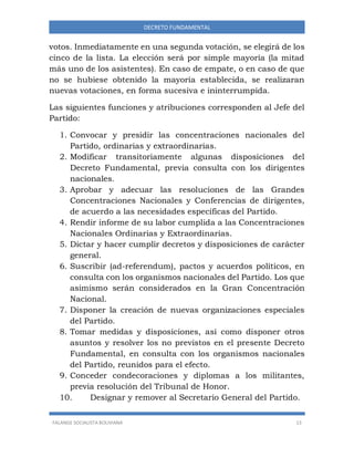 FALANGE SOCIALISTA BOLIVIANA 13
DECRETO FUNDAMENTAL
votos. Inmediatamente en una segunda votación, se elegirá de los
cinco de la lista. La elección será por simple mayoría (la mitad
más uno de los asistentes). En caso de empate, o en caso de que
no se hubiese obtenido la mayoría establecida, se realizaran
nuevas votaciones, en forma sucesiva e ininterrumpida.
Las siguientes funciones y atribuciones corresponden al Jefe del
Partido:
1. Convocar y presidir las concentraciones nacionales del
Partido, ordinarias y extraordinarias.
2. Modificar transitoriamente algunas disposiciones del
Decreto Fundamental, previa consulta con los dirigentes
nacionales.
3. Aprobar y adecuar las resoluciones de las Grandes
Concentraciones Nacionales y Conferencias de dirigentes,
de acuerdo a las necesidades específicas del Partido.
4. Rendir informe de su labor cumplida a las Concentraciones
Nacionales Ordinarias y Extraordinarias.
5. Dictar y hacer cumplir decretos y disposiciones de carácter
general.
6. Suscribir (ad-referendum), pactos y acuerdos políticos, en
consulta con los organismos nacionales del Partido. Los que
asimismo serán considerados en la Gran Concentración
Nacional.
7. Disponer la creación de nuevas organizaciones especiales
del Partido.
8. Tomar medidas y disposiciones, así como disponer otros
asuntos y resolver los no previstos en el presente Decreto
Fundamental, en consulta con los organismos nacionales
del Partido, reunidos para el efecto.
9. Conceder condecoraciones y diplomas a los militantes,
previa resolución del Tribunal de Honor.
10. Designar y remover al Secretario General del Partido.
 