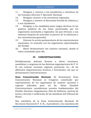 FALANGE SOCIALISTA BOLIVIANA 14
DECRETO FUNDAMENTAL
11. Designar y remover a los presidentes y miembros de
los Consejos Directivo Y Ejecutivo Nacional.
12. Designar remover a los secretarios regionales.
13. Designar y remover al Secretario Privado de Jefatura y
a sus Ayudantes.
14. Designar a los candidatos para cargos electivos en los
poderes públicos de las listas presentadas por los
organismos nacionales y regionales, los que elevaran a sus
nóminas después de auscultar el parecer de la militancia y
las conveniencias generales.
15. Orientar la acción parlamentaria de los representantes
nacionales, en consulta con los organismos especializados
del Partido.
16. Hacer declaraciones con carácter nacional, siendo el
único autorizado para ello.
IV. CONCENTRACIONES
Periódicamente deberán llevarse a efecto reuniones,
asambleas y congresos de las distintas organizaciones de F. S.
B. con carácter nacional, regional, provincial, etc.; de los
diferentes departamentos técnicos o funcionales, las que se
denominaran Concentraciones.
Gran Concentración Nacional. Se denominará Gran
Concentración Nacional al Congreso constituido por
representantes de los organismos de carácter nacional y
regional indicados para tal fin. Estas Grandes
Concentraciones consideraran asuntos fundamentales del
Partido: Doctrina, Organización, Plan de Gobierno, tácticas de
lucha y elección o ratificación de los miembros del Tribunal de
Honor.
Son miembros de la Gran Concentración Nacional: El
Secretario General de F. S. B., el presidente y los miembros del
 