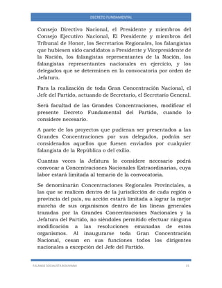 FALANGE SOCIALISTA BOLIVIANA 15
DECRETO FUNDAMENTAL
Consejo Directivo Nacional, el Presidente y miembros del
Consejo Ejecutivo Nacional, El Presidente y miembros del
Tribunal de Honor, los Secretarios Regionales, los falangistas
que hubiesen sido candidatos a Presidente y Vicepresidente de
la Nación, los falangistas representantes de la Nación, los
falangistas representantes nacionales en ejercicio, y los
delegados que se determinen en la convocatoria por orden de
Jefatura.
Para la realización de toda Gran Concentración Nacional, el
Jefe del Partido, actuando de Secretario, el Secretario General.
Será facultad de las Grandes Concentraciones, modificar el
presente Decreto Fundamental del Partido, cuando lo
considere necesario.
A parte de los proyectos que pudieran ser presentados a las
Grandes Concentraciones por sus delegados, podrán ser
considerados aquellos que fuesen enviados por cualquier
falangista de la República o del exilio.
Cuantas veces la Jefatura lo considere necesario podrá
convocar a Concentraciones Nacionales Extraordinarias, cuya
labor estará limitada al temario de la convocatoria.
Se denominarán Concentraciones Regionales Provinciales, a
las que se realicen dentro de la jurisdicción de cada región o
provincia del país, su acción estará limitada a lograr la mejor
marcha de sus organismos dentro de las líneas generales
trazadas por la Grandes Concentraciones Nacionales y la
Jefatura del Partido, no siéndoles permitido efectuar ninguna
modificación a las resoluciones emanadas de estos
organismos. Al inaugurarse toda Gran Concentración
Nacional, cesan en sus funciones todos los dirigentes
nacionales a excepción del Jefe del Partido.
 