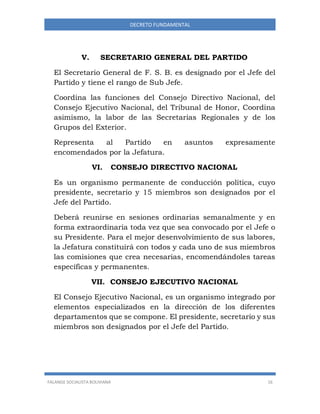 FALANGE SOCIALISTA BOLIVIANA 16
DECRETO FUNDAMENTAL
V. SECRETARIO GENERAL DEL PARTIDO
El Secretario General de F. S. B. es designado por el Jefe del
Partido y tiene el rango de Sub Jefe.
Coordina las funciones del Consejo Directivo Nacional, del
Consejo Ejecutivo Nacional, del Tribunal de Honor, Coordina
asimismo, la labor de las Secretarias Regionales y de los
Grupos del Exterior.
Representa al Partido en asuntos expresamente
encomendados por la Jefatura.
VI. CONSEJO DIRECTIVO NACIONAL
Es un organismo permanente de conducción política, cuyo
presidente, secretario y 15 miembros son designados por el
Jefe del Partido.
Deberá reunirse en sesiones ordinarias semanalmente y en
forma extraordinaria toda vez que sea convocado por el Jefe o
su Presidente. Para el mejor desenvolvimiento de sus labores,
la Jefatura constituirá con todos y cada uno de sus miembros
las comisiones que crea necesarias, encomendándoles tareas
específicas y permanentes.
VII. CONSEJO EJECUTIVO NACIONAL
El Consejo Ejecutivo Nacional, es un organismo integrado por
elementos especializados en la dirección de los diferentes
departamentos que se compone. El presidente, secretario y sus
miembros son designados por el Jefe del Partido.
 