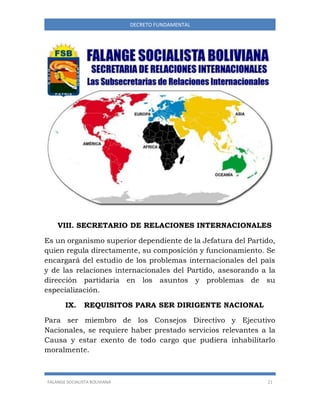 FALANGE SOCIALISTA BOLIVIANA 21
DECRETO FUNDAMENTAL
VIII. SECRETARIO DE RELACIONES INTERNACIONALES
Es un organismo superior dependiente de la Jefatura del Partido,
quien regula directamente, su composición y funcionamiento. Se
encargará del estudio de los problemas internacionales del país
y de las relaciones internacionales del Partido, asesorando a la
dirección partidaria en los asuntos y problemas de su
especialización.
IX. REQUISITOS PARA SER DIRIGENTE NACIONAL
Para ser miembro de los Consejos Directivo y Ejecutivo
Nacionales, se requiere haber prestado servicios relevantes a la
Causa y estar exento de todo cargo que pudiera inhabilitarlo
moralmente.
 