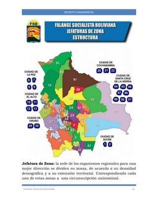 FALANGE SOCIALISTA BOLIVIANA 26
DECRETO FUNDAMENTAL
Jefatura de Zona: la sede de los organismos regionales para una
mejor dirección se dividen en zonas, de acuerdo a su densidad
demográfica y a su extensión territorial. Correspondiendo cada
una de estas zonas a una circunscripción uninominal.
 