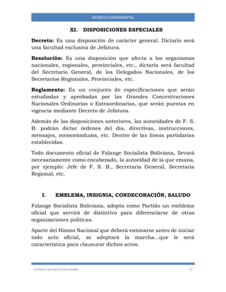 FALANGE SOCIALISTA BOLIVIANA 37
DECRETO FUNDAMENTAL
XI. DISPOSICIONES ESPECIALES
Decreto: Es una disposición de carácter general. Dictarlo será
una facultad exclusiva de Jefatura.
Resolución: Es una disposición que afecta a los organismos
nacionales, regionales, provinciales, etc., dictarla será facultad
del Secretario General, de los Delegados Nacionales, de los
Secretarios Regionales, Provinciales, etc.
Reglamento: Es un conjunto de especificaciones que serán
estudiadas y aprobadas por las Grandes Concentraciones
Nacionales Ordinarias o Extraordinarias, que serán puestas en
vigencia mediante Decreto de Jefatura.
Además de las disposiciones anteriores, las autoridades de F. S.
B. podrán dictar órdenes del día, directivas, instrucciones,
mensajes, memorándums, etc. Dentro de las líneas partidarias
establecidas.
Todo documento oficial de Falange Socialista Boliviana, llevará
necesariamente como encabezado, la autoridad de la que emana,
por ejemplo: Jefe de F. S. B., Secretaria General, Secretaria
Regional, etc.
I. EMBLEMA, INSIGNIA, CONDECORACIÓN, SALUDO
Falange Socialista Boliviana, adopta como Partido un emblema
oficial que servirá de distintivo para diferenciarse de otras
organizaciones políticas.
Aparte del Himno Nacional que deberá entonarse antes de iniciar
todo acto oficial, se adoptará la marcha…que le será
característica para clausurar dichos actos.
 